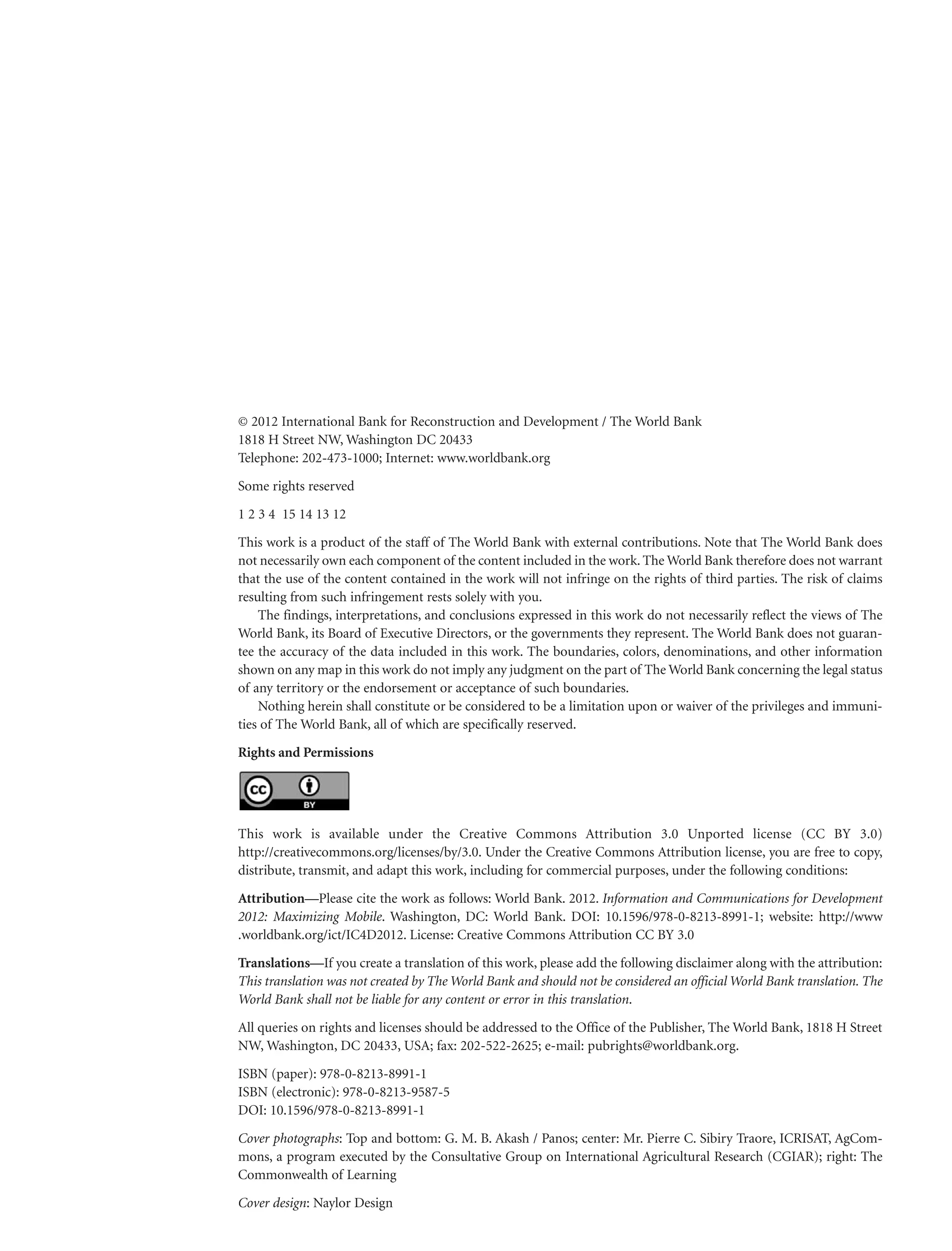 © 2012 International Bank for Reconstruction and Development / The World Bank
1818 H Street NW, Washington DC 20433
Telephone: 202-473-1000; Internet: www.worldbank.org
Some rights reserved
1 2 3 4 15 14 13 12
This work is a product of the staff of The World Bank with external contributions. Note that The World Bank does
not necessarily own each component of the content included in the work. The World Bank therefore does not warrant
that the use of the content contained in the work will not infringe on the rights of third parties. The risk of claims
resulting from such infringement rests solely with you.
The findings, interpretations, and conclusions expressed in this work do not necessarily reflect the views of The
World Bank, its Board of Executive Directors, or the governments they represent. The World Bank does not guarantee the accuracy of the data included in this work. The boundaries, colors, denominations, and other information
shown on any map in this work do not imply any judgment on the part of The World Bank concerning the legal status
of any territory or the endorsement or acceptance of such boundaries.
Nothing herein shall constitute or be considered to be a limitation upon or waiver of the privileges and immunities of The World Bank, all of which are specifically reserved.
Rights and Permissions

This work is available under the Creative Commons Attribution 3.0 Unported license (CC BY 3.0)
http://creativecommons.org/licenses/by/3.0. Under the Creative Commons Attribution license, you are free to copy,
distribute, transmit, and adapt this work, including for commercial purposes, under the following conditions:
Attribution—Please cite the work as follows: World Bank. 2012. Information and Communications for Development
2012: Maximizing Mobile. Washington, DC: World Bank. DOI: 10.1596/978-0-8213-8991-1; website: http://www
.worldbank.org/ict/IC4D2012. License: Creative Commons Attribution CC BY 3.0
Translations—If you create a translation of this work, please add the following disclaimer along with the attribution:
This translation was not created by The World Bank and should not be considered an official World Bank translation. The
World Bank shall not be liable for any content or error in this translation.
All queries on rights and licenses should be addressed to the Office of the Publisher, The World Bank, 1818 H Street
NW, Washington, DC 20433, USA; fax: 202-522-2625; e-mail: pubrights@worldbank.org.
ISBN (paper): 978-0-8213-8991-1
ISBN (electronic): 978-0-8213-9587-5
DOI: 10.1596/978-0-8213-8991-1
Cover photographs: Top and bottom: G. M. B. Akash / Panos; center: Mr. Pierre C. Sibiry Traore, ICRISAT, AgCommons, a program executed by the Consultative Group on International Agricultural Research (CGIAR); right: The
Commonwealth of Learning
Cover design: Naylor Design

 