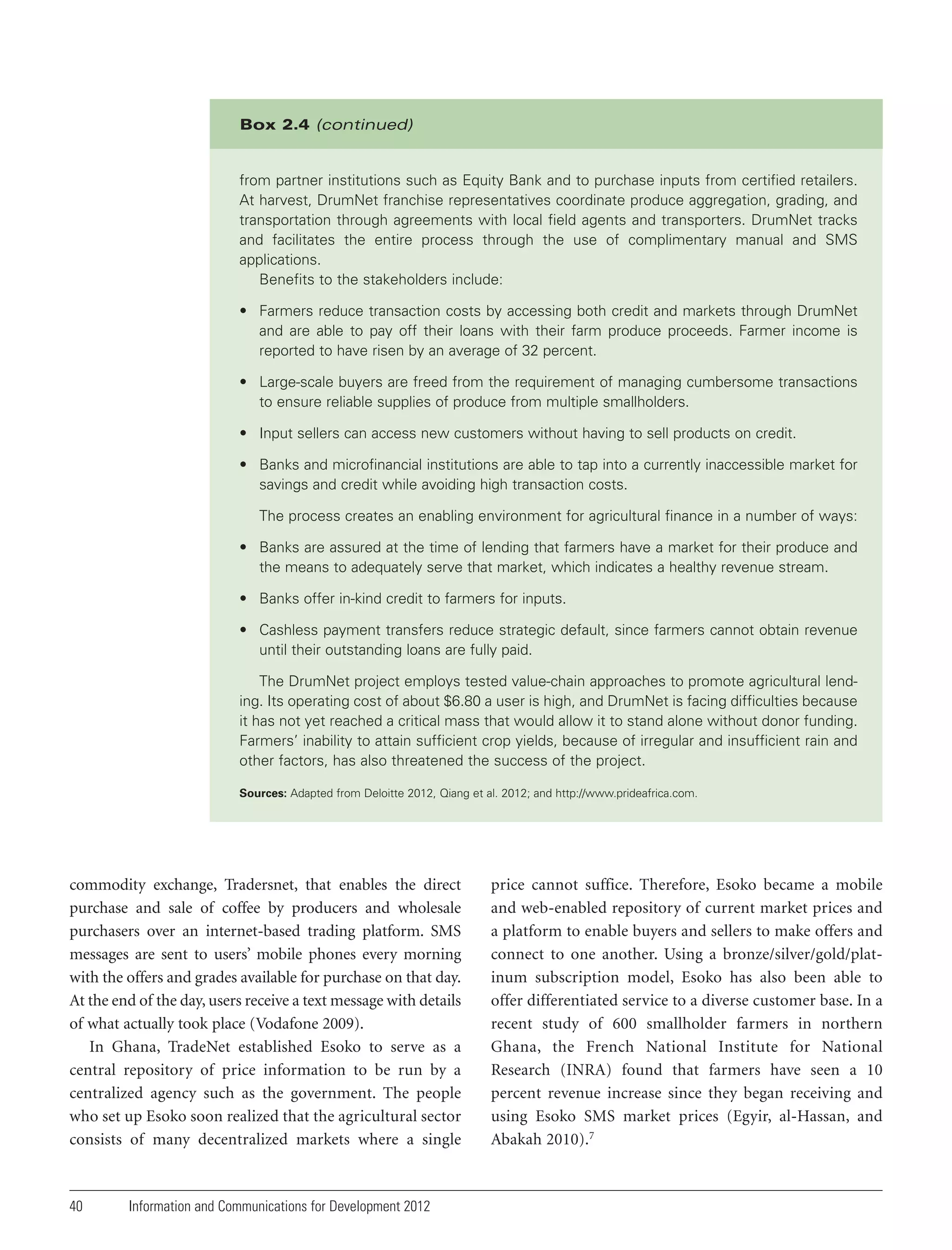 Box 2.4 (continued)

from partner institutions such as Equity Bank and to purchase inputs from certified retailers.
At harvest, DrumNet franchise representatives coordinate produce aggregation, grading, and
transportation through agreements with local field agents and transporters. DrumNet tracks
and facilitates the entire process through the use of complimentary manual and SMS
applications.
Benefits to the stakeholders include:
• Farmers reduce transaction costs by accessing both credit and markets through DrumNet
and are able to pay off their loans with their farm produce proceeds. Farmer income is
reported to have risen by an average of 32 percent.
• Large-scale buyers are freed from the requirement of managing cumbersome transactions
to ensure reliable supplies of produce from multiple smallholders.
• Input sellers can access new customers without having to sell products on credit.
• Banks and microfinancial institutions are able to tap into a currently inaccessible market for
savings and credit while avoiding high transaction costs.
The process creates an enabling environment for agricultural finance in a number of ways:
• Banks are assured at the time of lending that farmers have a market for their produce and
the means to adequately serve that market, which indicates a healthy revenue stream.
• Banks offer in-kind credit to farmers for inputs.
• Cashless payment transfers reduce strategic default, since farmers cannot obtain revenue
until their outstanding loans are fully paid.
The DrumNet project employs tested value-chain approaches to promote agricultural lending. Its operating cost of about $6.80 a user is high, and DrumNet is facing difficulties because
it has not yet reached a critical mass that would allow it to stand alone without donor funding.
Farmers’ inability to attain sufficient crop yields, because of irregular and insufficient rain and
other factors, has also threatened the success of the project.
Sources: Adapted from Deloitte 2012, Qiang et al. 2012; and http://www.prideafrica.com.

commodity exchange, Tradersnet, that enables the direct
purchase and sale of coffee by producers and wholesale
purchasers over an internet-based trading platform. SMS
messages are sent to users’ mobile phones every morning
with the offers and grades available for purchase on that day.
At the end of the day, users receive a text message with details
of what actually took place (Vodafone 2009).
In Ghana, TradeNet established Esoko to serve as a
central repository of price information to be run by a
centralized agency such as the government. The people
who set up Esoko soon realized that the agricultural sector
consists of many decentralized markets where a single

40

Information and Communications for Development 2012

price cannot suffice. Therefore, Esoko became a mobile
and web-enabled repository of current market prices and
a platform to enable buyers and sellers to make offers and
connect to one another. Using a bronze/silver/gold/platinum subscription model, Esoko has also been able to
offer differentiated service to a diverse customer base. In a
recent study of 600 smallholder farmers in northern
Ghana, the French National Institute for National
Research (INRA) found that farmers have seen a 10
percent revenue increase since they began receiving and
using Esoko SMS market prices (Egyir, al-Hassan, and
Abakah 2010).7

 