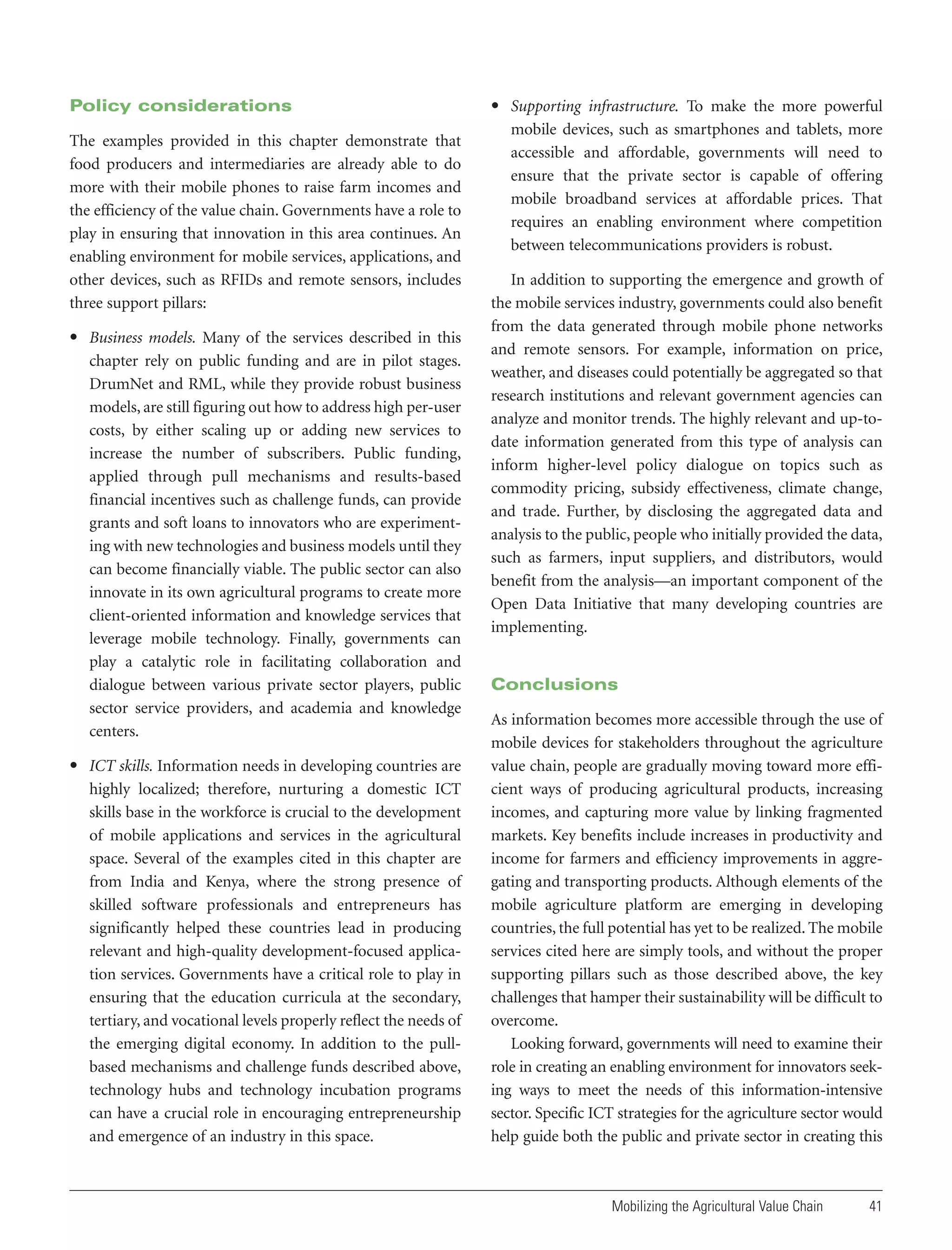 Policy considerations
The examples provided in this chapter demonstrate that
food producers and intermediaries are already able to do
more with their mobile phones to raise farm incomes and
the efficiency of the value chain. Governments have a role to
play in ensuring that innovation in this area continues. An
enabling environment for mobile services, applications, and
other devices, such as RFIDs and remote sensors, includes
three support pillars:
• Business models. Many of the services described in this
chapter rely on public funding and are in pilot stages.
DrumNet and RML, while they provide robust business
models, are still figuring out how to address high per-user
costs, by either scaling up or adding new services to
increase the number of subscribers. Public funding,
applied through pull mechanisms and results-based
financial incentives such as challenge funds, can provide
grants and soft loans to innovators who are experimenting with new technologies and business models until they
can become financially viable. The public sector can also
innovate in its own agricultural programs to create more
client-oriented information and knowledge services that
leverage mobile technology. Finally, governments can
play a catalytic role in facilitating collaboration and
dialogue between various private sector players, public
sector service providers, and academia and knowledge
centers.
• ICT skills. Information needs in developing countries are
highly localized; therefore, nurturing a domestic ICT
skills base in the workforce is crucial to the development
of mobile applications and services in the agricultural
space. Several of the examples cited in this chapter are
from India and Kenya, where the strong presence of
skilled software professionals and entrepreneurs has
significantly helped these countries lead in producing
relevant and high-quality development-focused application services. Governments have a critical role to play in
ensuring that the education curricula at the secondary,
tertiary, and vocational levels properly reflect the needs of
the emerging digital economy. In addition to the pullbased mechanisms and challenge funds described above,
technology hubs and technology incubation programs
can have a crucial role in encouraging entrepreneurship
and emergence of an industry in this space.

• Supporting infrastructure. To make the more powerful
mobile devices, such as smartphones and tablets, more
accessible and affordable, governments will need to
ensure that the private sector is capable of offering
mobile broadband services at affordable prices. That
requires an enabling environment where competition
between telecommunications providers is robust.
In addition to supporting the emergence and growth of
the mobile services industry, governments could also benefit
from the data generated through mobile phone networks
and remote sensors. For example, information on price,
weather, and diseases could potentially be aggregated so that
research institutions and relevant government agencies can
analyze and monitor trends. The highly relevant and up-todate information generated from this type of analysis can
inform higher-level policy dialogue on topics such as
commodity pricing, subsidy effectiveness, climate change,
and trade. Further, by disclosing the aggregated data and
analysis to the public, people who initially provided the data,
such as farmers, input suppliers, and distributors, would
benefit from the analysis—an important component of the
Open Data Initiative that many developing countries are
implementing.

Conclusions
As information becomes more accessible through the use of
mobile devices for stakeholders throughout the agriculture
value chain, people are gradually moving toward more efficient ways of producing agricultural products, increasing
incomes, and capturing more value by linking fragmented
markets. Key benefits include increases in productivity and
income for farmers and efficiency improvements in aggregating and transporting products. Although elements of the
mobile agriculture platform are emerging in developing
countries, the full potential has yet to be realized. The mobile
services cited here are simply tools, and without the proper
supporting pillars such as those described above, the key
challenges that hamper their sustainability will be difficult to
overcome.
Looking forward, governments will need to examine their
role in creating an enabling environment for innovators seeking ways to meet the needs of this information-intensive
sector. Specific ICT strategies for the agriculture sector would
help guide both the public and private sector in creating this

Mobilizing the Agricultural Value Chain

41

 