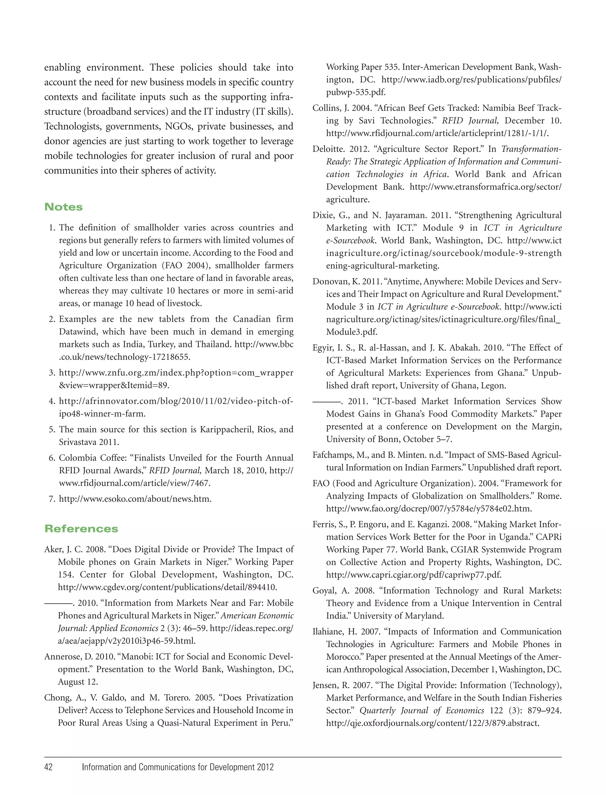 enabling environment. These policies should take into
account the need for new business models in specific country
contexts and facilitate inputs such as the supporting infrastructure (broadband services) and the IT industry (IT skills).
Technologists, governments, NGOs, private businesses, and
donor agencies are just starting to work together to leverage
mobile technologies for greater inclusion of rural and poor
communities into their spheres of activity.

Notes
1. The definition of smallholder varies across countries and
regions but generally refers to farmers with limited volumes of
yield and low or uncertain income. According to the Food and
Agriculture Organization (FAO 2004), smallholder farmers
often cultivate less than one hectare of land in favorable areas,
whereas they may cultivate 10 hectares or more in semi-arid
areas, or manage 10 head of livestock.
2. Examples are the new tablets from the Canadian firm
Datawind, which have been much in demand in emerging
markets such as India, Turkey, and Thailand. http://www.bbc
.co.uk/news/technology-17218655.
3. http://www.znfu.org.zm/index.php?option=com_wrapper
&view=wrapper&Itemid=89.
4. http://afrinnovator.com/blog/2010/11/02/video-pitch-ofipo48-winner-m-farm.
5. The main source for this section is Karippacheril, Rios, and
Srivastava 2011.
6. Colombia Coffee: “Finalists Unveiled for the Fourth Annual
RFID Journal Awards,” RFID Journal, March 18, 2010, http://
www.rfidjournal.com/article/view/7467.
7. http://www.esoko.com/about/news.htm.

References
Aker, J. C. 2008. “Does Digital Divide or Provide? The Impact of
Mobile phones on Grain Markets in Niger.” Working Paper
154. Center for Global Development, Washington, DC.
http://www.cgdev.org/content/publications/detail/894410.
———. 2010. “Information from Markets Near and Far: Mobile
Phones and Agricultural Markets in Niger.” American Economic
Journal: Applied Economics 2 (3): 46–59. http://ideas.repec.org/
a/aea/aejapp/v2y2010i3p46-59.html.
Annerose, D. 2010. “Manobi: ICT for Social and Economic Development.” Presentation to the World Bank, Washington, DC,
August 12.
Chong, A., V. Galdo, and M. Torero. 2005. “Does Privatization
Deliver? Access to Telephone Services and Household Income in
Poor Rural Areas Using a Quasi-Natural Experiment in Peru.”

42

Information and Communications for Development 2012

Working Paper 535. Inter-American Development Bank, Washington, DC. http://www.iadb.org/res/publications/pubfiles/
pubwp-535.pdf.
Collins, J. 2004. “African Beef Gets Tracked: Namibia Beef Tracking by Savi Technologies.” RFID Journal, December 10.
http://www.rfidjournal.com/article/articleprint/1281/-1/1/.
Deloitte. 2012. “Agriculture Sector Report.” In TransformationReady: The Strategic Application of Information and Communication Technologies in Africa. World Bank and African
Development Bank. http://www.etransformafrica.org/sector/
agriculture.
Dixie, G., and N. Jayaraman. 2011. “Strengthening Agricultural
Marketing with ICT.” Module 9 in ICT in Agriculture
e-Sourcebook. World Bank, Washington, DC. http://www.ict
inagriculture.org/ictinag/sourcebook/module-9-strength
ening-agricultural-marketing.
Donovan, K. 2011. “Anytime, Anywhere: Mobile Devices and Services and Their Impact on Agriculture and Rural Development.”
Module 3 in ICT in Agriculture e-Sourcebook. http://www.icti
nagriculture.org/ictinag/sites/ictinagriculture.org/files/final_
Module3.pdf.
Egyir, I. S., R. al-Hassan, and J. K. Abakah. 2010. “The Effect of
ICT-Based Market Information Services on the Performance
of Agricultural Markets: Experiences from Ghana.” Unpublished draft report, University of Ghana, Legon.
———. 2011. “ICT-based Market Information Services Show
Modest Gains in Ghana’s Food Commodity Markets.” Paper
presented at a conference on Development on the Margin,
University of Bonn, October 5–7.
Fafchamps, M., and B. Minten. n.d. “Impact of SMS-Based Agricultural Information on Indian Farmers.” Unpublished draft report.
FAO (Food and Agriculture Organization). 2004. “Framework for
Analyzing Impacts of Globalization on Smallholders.” Rome.
http://www.fao.org/docrep/007/y5784e/y5784e02.htm.
Ferris, S., P. Engoru, and E. Kaganzi. 2008. “Making Market Information Services Work Better for the Poor in Uganda.” CAPRi
Working Paper 77. World Bank, CGIAR Systemwide Program
on Collective Action and Property Rights, Washington, DC.
http://www.capri.cgiar.org/pdf/capriwp77.pdf.
Goyal, A. 2008. “Information Technology and Rural Markets:
Theory and Evidence from a Unique Intervention in Central
India.” University of Maryland.
Ilahiane, H. 2007. “Impacts of Information and Communication
Technologies in Agriculture: Farmers and Mobile Phones in
Morocco.” Paper presented at the Annual Meetings of the American Anthropological Association, December 1, Washington, DC.
Jensen, R. 2007. “The Digital Provide: Information (Technology),
Market Performance, and Welfare in the South Indian Fisheries
Sector.” Quarterly Journal of Economics 122 (3): 879–924.
http://qje.oxfordjournals.org/content/122/3/879.abstract.

 