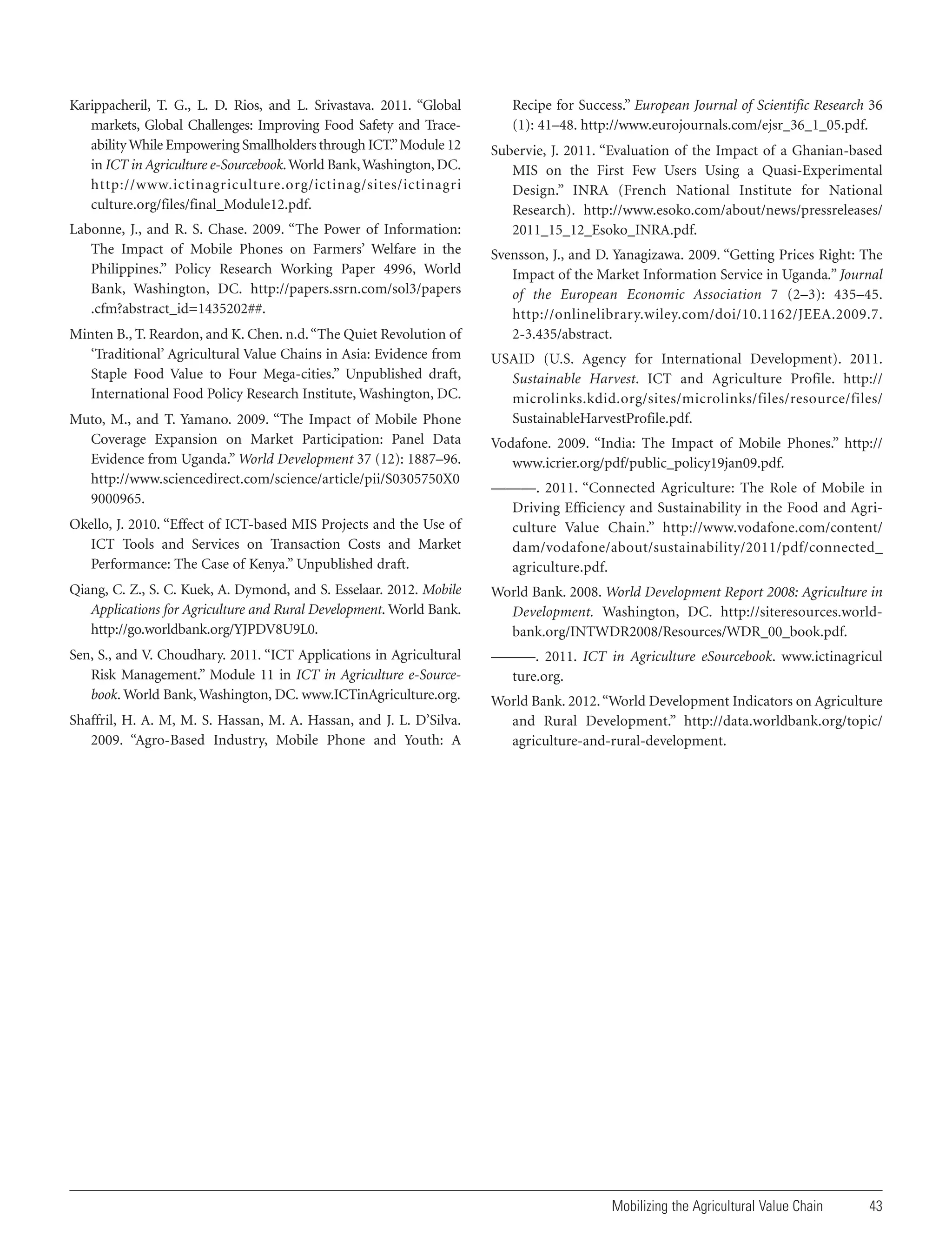 Karippacheril, T. G., L. D. Rios, and L. Srivastava. 2011. “Global
markets, Global Challenges: Improving Food Safety and Traceability While Empowering Smallholders through ICT.” Module 12
in ICT in Agriculture e-Sourcebook. World Bank, Washington, DC.
http://www.ictinagriculture.org/ictinag/sites/ictinagri
culture.org/files/final_Module12.pdf.
Labonne, J., and R. S. Chase. 2009. “The Power of Information:
The Impact of Mobile Phones on Farmers’ Welfare in the
Philippines.” Policy Research Working Paper 4996, World
Bank, Washington, DC. http://papers.ssrn.com/sol3/papers
.cfm?abstract_id=1435202##.
Minten B., T. Reardon, and K. Chen. n.d. “The Quiet Revolution of
‘Traditional’ Agricultural Value Chains in Asia: Evidence from
Staple Food Value to Four Mega-cities.” Unpublished draft,
International Food Policy Research Institute, Washington, DC.
Muto, M., and T. Yamano. 2009. “The Impact of Mobile Phone
Coverage Expansion on Market Participation: Panel Data
Evidence from Uganda.” World Development 37 (12): 1887–96.
http://www.sciencedirect.com/science/article/pii/S0305750X0
9000965.

Recipe for Success.” European Journal of Scientific Research 36
(1): 41–48. http://www.eurojournals.com/ejsr_36_1_05.pdf.
Subervie, J. 2011. “Evaluation of the Impact of a Ghanian-based
MIS on the First Few Users Using a Quasi-Experimental
Design.” INRA (French National Institute for National
Research). http://www.esoko.com/about/news/pressreleases/
2011_15_12_Esoko_INRA.pdf.
Svensson, J., and D. Yanagizawa. 2009. “Getting Prices Right: The
Impact of the Market Information Service in Uganda.” Journal
of the European Economic Association 7 (2–3): 435–45.
http://onlinelibrary.wiley.com/doi/10.1162/JEEA.2009.7.
2-3.435/abstract.
USAID (U.S. Agency for International Development). 2011.
Sustainable Harvest. ICT and Agriculture Profile. http://
microlinks.kdid.org/sites/microlinks/files/resource/files/
SustainableHarvestProfile.pdf.
Vodafone. 2009. “India: The Impact of Mobile Phones.” http://
www.icrier.org/pdf/public_policy19jan09.pdf.

Okello, J. 2010. “Effect of ICT-based MIS Projects and the Use of
ICT Tools and Services on Transaction Costs and Market
Performance: The Case of Kenya.” Unpublished draft.

———. 2011. “Connected Agriculture: The Role of Mobile in
Driving Efficiency and Sustainability in the Food and Agriculture Value Chain.” http://www.vodafone.com/content/
dam/vodafone/about/sustainability/2011/pdf/connected_
agriculture.pdf.

Qiang, C. Z., S. C. Kuek, A. Dymond, and S. Esselaar. 2012. Mobile
Applications for Agriculture and Rural Development. World Bank.
http://go.worldbank.org/YJPDV8U9L0.

World Bank. 2008. World Development Report 2008: Agriculture in
Development. Washington, DC. http://siteresources.worldbank.org/INTWDR2008/Resources/WDR_00_book.pdf.

Sen, S., and V. Choudhary. 2011. “ICT Applications in Agricultural
Risk Management.” Module 11 in ICT in Agriculture e-Sourcebook. World Bank, Washington, DC. www.ICTinAgriculture.org.

———. 2011. ICT in Agriculture eSourcebook. www.ictinagricul
ture.org.

Shaffril, H. A. M, M. S. Hassan, M. A. Hassan, and J. L. D’Silva.
2009. “Agro-Based Industry, Mobile Phone and Youth: A

World Bank. 2012. “World Development Indicators on Agriculture
and Rural Development.” http://data.worldbank.org/topic/
agriculture-and-rural-development.

Mobilizing the Agricultural Value Chain

43

 
