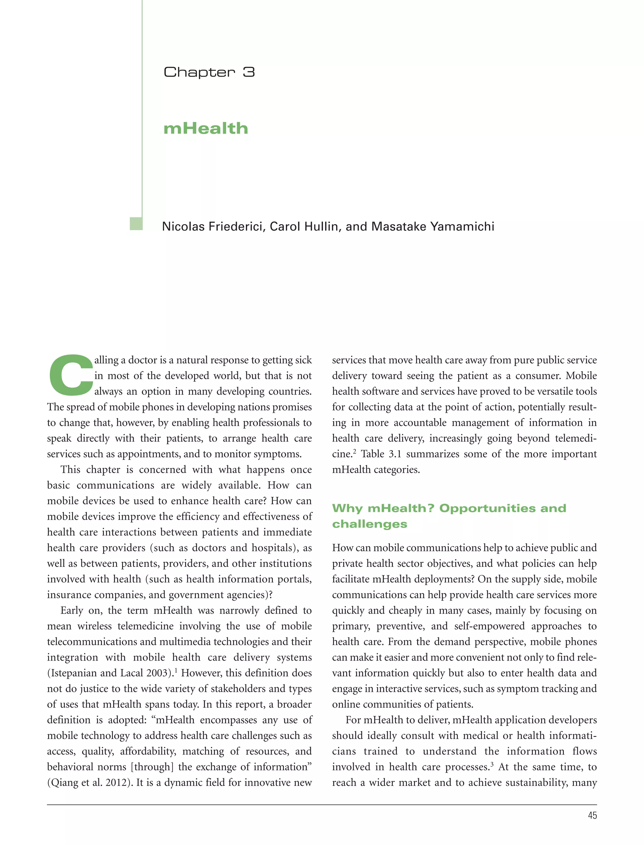 Chapter 3

mHealth

Nicolas Friederici, Carol Hullin, and Masatake Yamamichi

alling a doctor is a natural response to getting sick
in most of the developed world, but that is not
always an option in many developing countries.
The spread of mobile phones in developing nations promises
to change that, however, by enabling health professionals to
speak directly with their patients, to arrange health care
services such as appointments, and to monitor symptoms.
This chapter is concerned with what happens once
basic communications are widely available. How can
mobile devices be used to enhance health care? How can
mobile devices improve the efficiency and effectiveness of
health care interactions between patients and immediate
health care providers (such as doctors and hospitals), as
well as between patients, providers, and other institutions
involved with health (such as health information portals,
insurance companies, and government agencies)?
Early on, the term mHealth was narrowly defined to
mean wireless telemedicine involving the use of mobile
telecommunications and multimedia technologies and their
integration with mobile health care delivery systems
(Istepanian and Lacal 2003).1 However, this definition does
not do justice to the wide variety of stakeholders and types
of uses that mHealth spans today. In this report, a broader
definition is adopted: “mHealth encompasses any use of
mobile technology to address health care challenges such as
access, quality, affordability, matching of resources, and
behavioral norms [through] the exchange of information”
(Qiang et al. 2012). It is a dynamic field for innovative new

C

services that move health care away from pure public service
delivery toward seeing the patient as a consumer. Mobile
health software and services have proved to be versatile tools
for collecting data at the point of action, potentially resulting in more accountable management of information in
health care delivery, increasingly going beyond telemedicine.2 Table 3.1 summarizes some of the more important
mHealth categories.

Why mHealth? Opportunities and
challenges
How can mobile communications help to achieve public and
private health sector objectives, and what policies can help
facilitate mHealth deployments? On the supply side, mobile
communications can help provide health care services more
quickly and cheaply in many cases, mainly by focusing on
primary, preventive, and self-empowered approaches to
health care. From the demand perspective, mobile phones
can make it easier and more convenient not only to find relevant information quickly but also to enter health data and
engage in interactive services, such as symptom tracking and
online communities of patients.
For mHealth to deliver, mHealth application developers
should ideally consult with medical or health informaticians trained to understand the information flows
involved in health care processes.3 At the same time, to
reach a wider market and to achieve sustainability, many
45

 