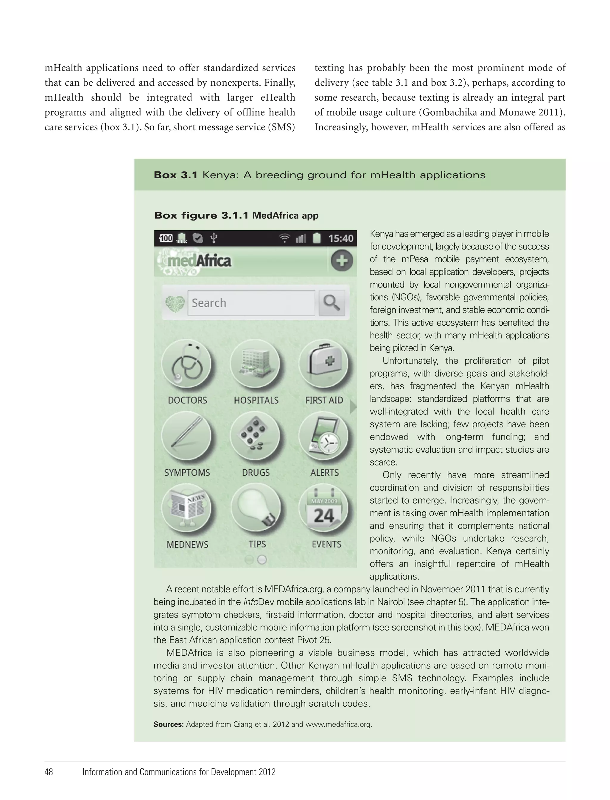 mHealth applications need to offer standardized services
that can be delivered and accessed by nonexperts. Finally,
mHealth should be integrated with larger eHealth
programs and aligned with the delivery of offline health
care services (box 3.1). So far, short message service (SMS)

texting has probably been the most prominent mode of
delivery (see table 3.1 and box 3.2), perhaps, according to
some research, because texting is already an integral part
of mobile usage culture (Gombachika and Monawe 2011).
Increasingly, however, mHealth services are also offered as

Box 3.1 Kenya: A breeding ground for mHealth applications

Box figure 3.1.1 MedAfrica app
Kenya has emerged as a leading player in mobile
for development, largely because of the success
of the mPesa mobile payment ecosystem,
based on local application developers, projects
mounted by local nongovernmental organizations (NGOs), favorable governmental policies,
foreign investment, and stable economic conditions. This active ecosystem has benefited the
health sector, with many mHealth applications
being piloted in Kenya.
Unfortunately, the proliferation of pilot
programs, with diverse goals and stakeholders, has fragmented the Kenyan mHealth
landscape: standardized platforms that are
well-integrated with the local health care
system are lacking; few projects have been
endowed with long-term funding; and
systematic evaluation and impact studies are
scarce.
Only recently have more streamlined
coordination and division of responsibilities
started to emerge. Increasingly, the government is taking over mHealth implementation
and ensuring that it complements national
policy, while NGOs undertake research,
monitoring, and evaluation. Kenya certainly
offers an insightful repertoire of mHealth
applications.
A recent notable effort is MEDAfrica.org, a company launched in November 2011 that is currently
being incubated in the infoDev mobile applications lab in Nairobi (see chapter 5). The application integrates symptom checkers, first-aid information, doctor and hospital directories, and alert services
into a single, customizable mobile information platform (see screenshot in this box). MEDAfrica won
the East African application contest Pivot 25.
MEDAfrica is also pioneering a viable business model, which has attracted worldwide
media and investor attention. Other Kenyan mHealth applications are based on remote monitoring or supply chain management through simple SMS technology. Examples include
systems for HIV medication reminders, children’s health monitoring, early-infant HIV diagnosis, and medicine validation through scratch codes.
Sources: Adapted from Qiang et al. 2012 and www.medafrica.org.

48

Information and Communications for Development 2012

 