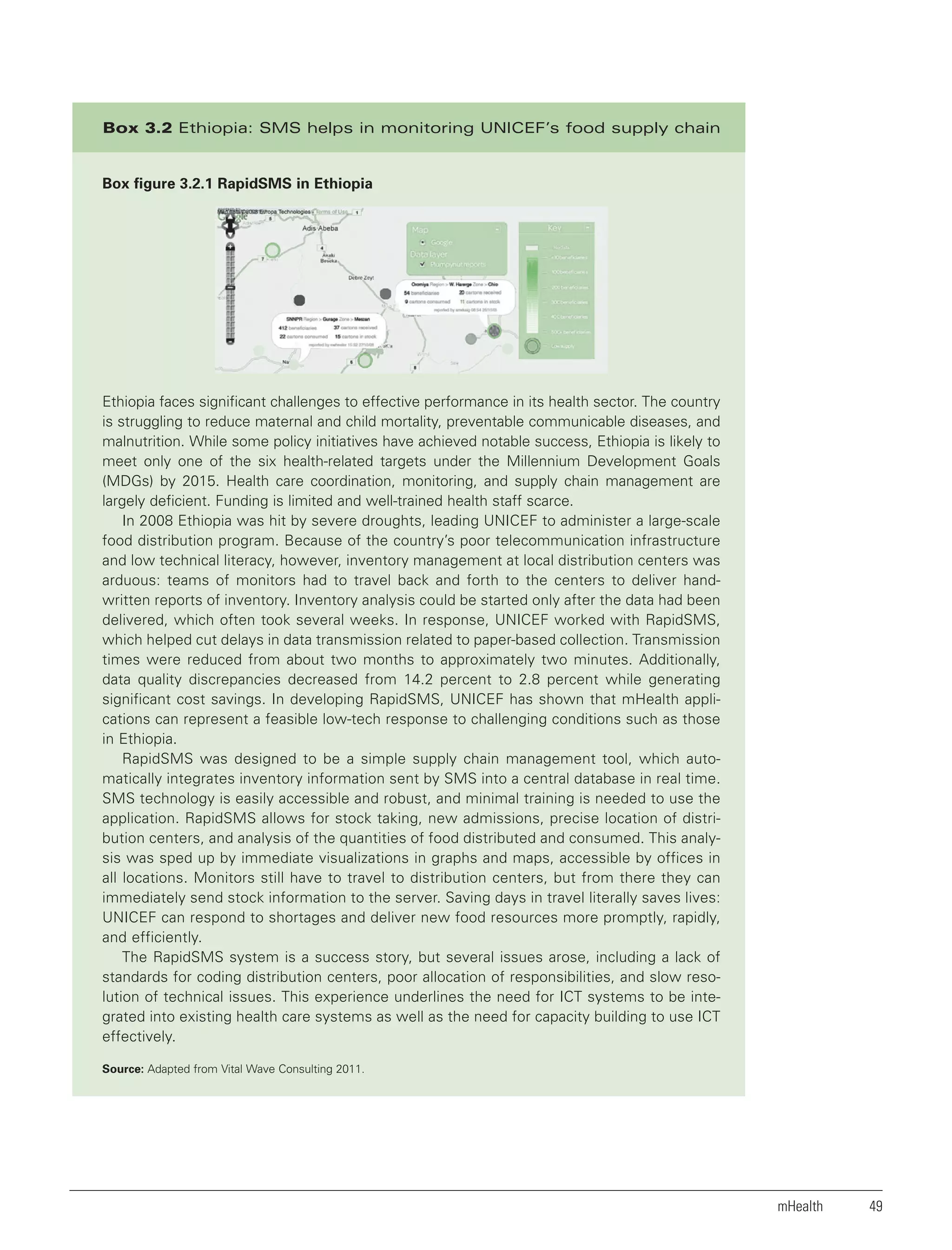 Box 3.2 Ethiopia: SMS helps in monitoring UNICEF’s food supply chain

Box figure 3.2.1 RapidSMS in Ethiopia

Ethiopia faces significant challenges to effective performance in its health sector. The country
is struggling to reduce maternal and child mortality, preventable communicable diseases, and
malnutrition. While some policy initiatives have achieved notable success, Ethiopia is likely to
meet only one of the six health-related targets under the Millennium Development Goals
(MDGs) by 2015. Health care coordination, monitoring, and supply chain management are
largely deficient. Funding is limited and well-trained health staff scarce.
In 2008 Ethiopia was hit by severe droughts, leading UNICEF to administer a large-scale
food distribution program. Because of the country’s poor telecommunication infrastructure
and low technical literacy, however, inventory management at local distribution centers was
arduous: teams of monitors had to travel back and forth to the centers to deliver handwritten reports of inventory. Inventory analysis could be started only after the data had been
delivered, which often took several weeks. In response, UNICEF worked with RapidSMS,
which helped cut delays in data transmission related to paper-based collection. Transmission
times were reduced from about two months to approximately two minutes. Additionally,
data quality discrepancies decreased from 14.2 percent to 2.8 percent while generating
significant cost savings. In developing RapidSMS, UNICEF has shown that mHealth applications can represent a feasible low-tech response to challenging conditions such as those
in Ethiopia.
RapidSMS was designed to be a simple supply chain management tool, which automatically integrates inventory information sent by SMS into a central database in real time.
SMS technology is easily accessible and robust, and minimal training is needed to use the
application. RapidSMS allows for stock taking, new admissions, precise location of distribution centers, and analysis of the quantities of food distributed and consumed. This analysis was sped up by immediate visualizations in graphs and maps, accessible by offices in
all locations. Monitors still have to travel to distribution centers, but from there they can
immediately send stock information to the server. Saving days in travel literally saves lives:
UNICEF can respond to shortages and deliver new food resources more promptly, rapidly,
and efficiently.
The RapidSMS system is a success story, but several issues arose, including a lack of
standards for coding distribution centers, poor allocation of responsibilities, and slow resolution of technical issues. This experience underlines the need for ICT systems to be integrated into existing health care systems as well as the need for capacity building to use ICT
effectively.
Source: Adapted from Vital Wave Consulting 2011.

mHealth

49

 