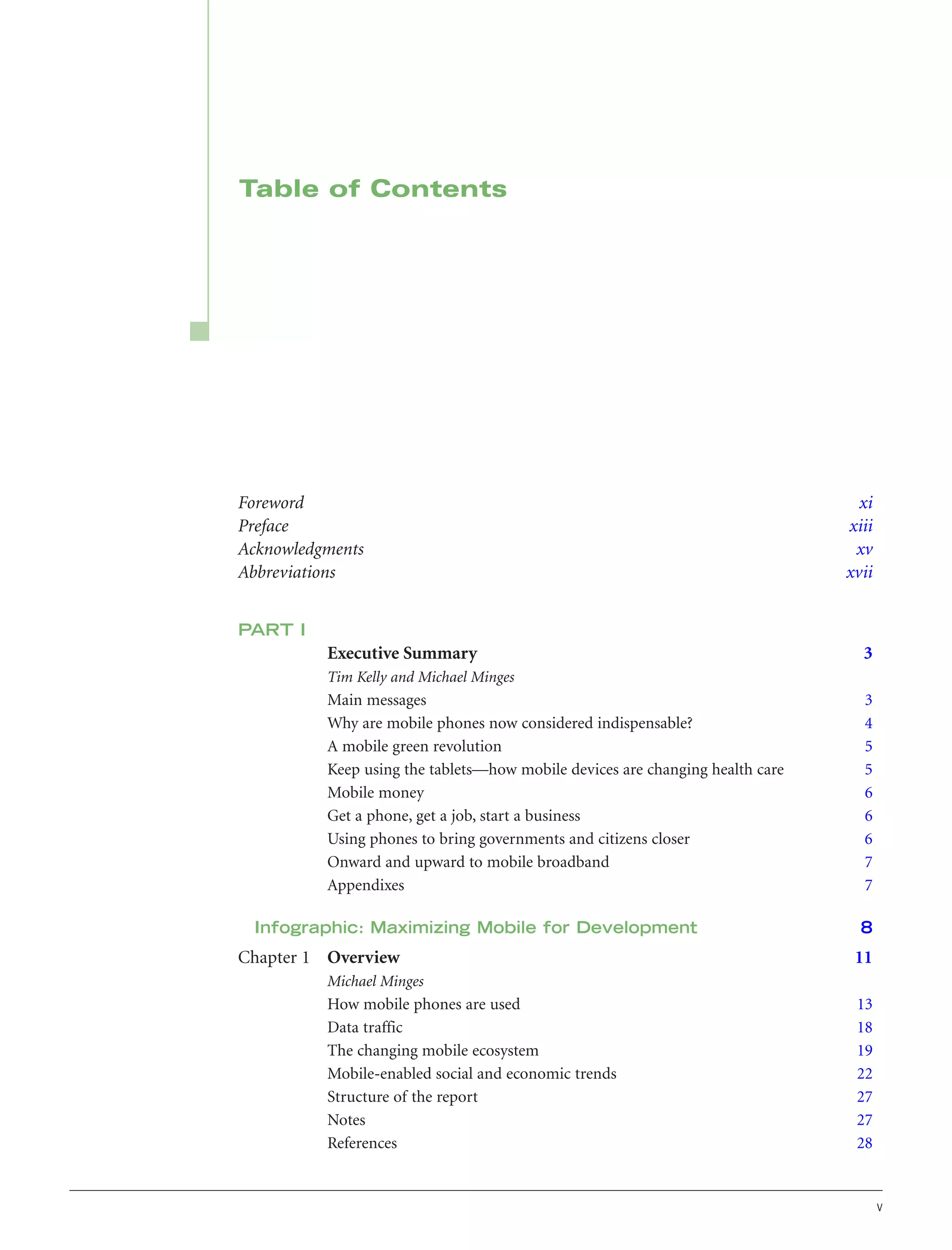 Table of Contents

Foreword
Preface
Acknowledgments
Abbreviations

xi
xiii
xv
xvii

PART I

Executive Summary

3

Tim Kelly and Michael Minges

Main messages
Why are mobile phones now considered indispensable?
A mobile green revolution
Keep using the tablets—how mobile devices are changing health care
Mobile money
Get a phone, get a job, start a business
Using phones to bring governments and citizens closer
Onward and upward to mobile broadband
Appendixes
Infographic: Maximizing Mobile for Development

Chapter 1 Overview

3
4
5
5
6
6
6
7
7
8

11

Michael Minges

How mobile phones are used
Data traffic
The changing mobile ecosystem
Mobile-enabled social and economic trends
Structure of the report
Notes
References

13
18
19
22
27
27
28

v

 