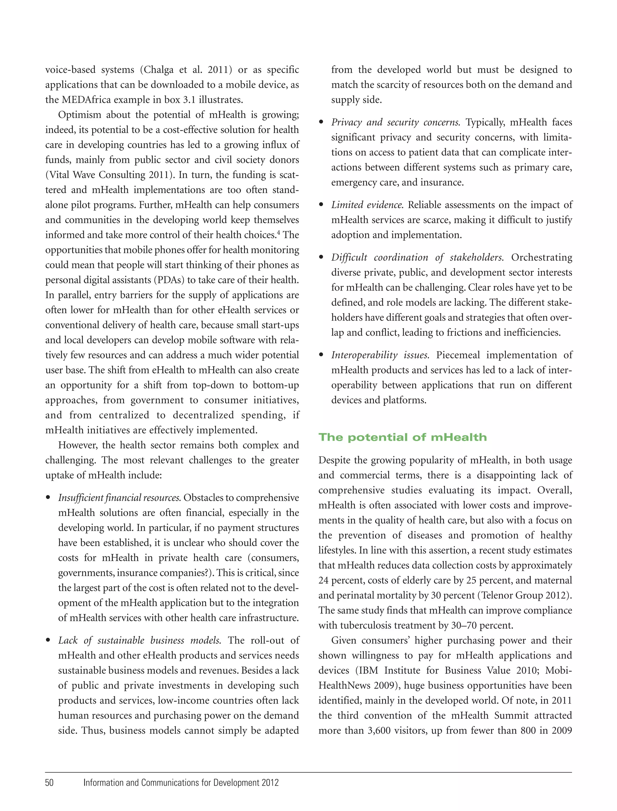 voice-based systems (Chalga et al. 2011) or as specific
applications that can be downloaded to a mobile device, as
the MEDAfrica example in box 3.1 illustrates.
Optimism about the potential of mHealth is growing;
indeed, its potential to be a cost-effective solution for health
care in developing countries has led to a growing influx of
funds, mainly from public sector and civil society donors
(Vital Wave Consulting 2011). In turn, the funding is scattered and mHealth implementations are too often standalone pilot programs. Further, mHealth can help consumers
and communities in the developing world keep themselves
informed and take more control of their health choices.4 The
opportunities that mobile phones offer for health monitoring
could mean that people will start thinking of their phones as
personal digital assistants (PDAs) to take care of their health.
In parallel, entry barriers for the supply of applications are
often lower for mHealth than for other eHealth services or
conventional delivery of health care, because small start-ups
and local developers can develop mobile software with relatively few resources and can address a much wider potential
user base. The shift from eHealth to mHealth can also create
an opportunity for a shift from top-down to bottom-up
approaches, from government to consumer initiatives,
and from centralized to decentralized spending, if
mHealth initiatives are effectively implemented.
However, the health sector remains both complex and
challenging. The most relevant challenges to the greater
uptake of mHealth include:
• Insufficient financial resources. Obstacles to comprehensive
mHealth solutions are often financial, especially in the
developing world. In particular, if no payment structures
have been established, it is unclear who should cover the
costs for mHealth in private health care (consumers,
governments, insurance companies?). This is critical, since
the largest part of the cost is often related not to the development of the mHealth application but to the integration
of mHealth services with other health care infrastructure.
• Lack of sustainable business models. The roll-out of
mHealth and other eHealth products and services needs
sustainable business models and revenues. Besides a lack
of public and private investments in developing such
products and services, low-income countries often lack
human resources and purchasing power on the demand
side. Thus, business models cannot simply be adapted

50

Information and Communications for Development 2012

from the developed world but must be designed to
match the scarcity of resources both on the demand and
supply side.
• Privacy and security concerns. Typically, mHealth faces
significant privacy and security concerns, with limitations on access to patient data that can complicate interactions between different systems such as primary care,
emergency care, and insurance.
• Limited evidence. Reliable assessments on the impact of
mHealth services are scarce, making it difficult to justify
adoption and implementation.
• Difficult coordination of stakeholders. Orchestrating
diverse private, public, and development sector interests
for mHealth can be challenging. Clear roles have yet to be
defined, and role models are lacking. The different stakeholders have different goals and strategies that often overlap and conflict, leading to frictions and inefficiencies.
• Interoperability issues. Piecemeal implementation of
mHealth products and services has led to a lack of interoperability between applications that run on different
devices and platforms.

The potential of mHealth
Despite the growing popularity of mHealth, in both usage
and commercial terms, there is a disappointing lack of
comprehensive studies evaluating its impact. Overall,
mHealth is often associated with lower costs and improvements in the quality of health care, but also with a focus on
the prevention of diseases and promotion of healthy
lifestyles. In line with this assertion, a recent study estimates
that mHealth reduces data collection costs by approximately
24 percent, costs of elderly care by 25 percent, and maternal
and perinatal mortality by 30 percent (Telenor Group 2012).
The same study finds that mHealth can improve compliance
with tuberculosis treatment by 30–70 percent.
Given consumers’ higher purchasing power and their
shown willingness to pay for mHealth applications and
devices (IBM Institute for Business Value 2010; MobiHealthNews 2009), huge business opportunities have been
identified, mainly in the developed world. Of note, in 2011
the third convention of the mHealth Summit attracted
more than 3,600 visitors, up from fewer than 800 in 2009

 