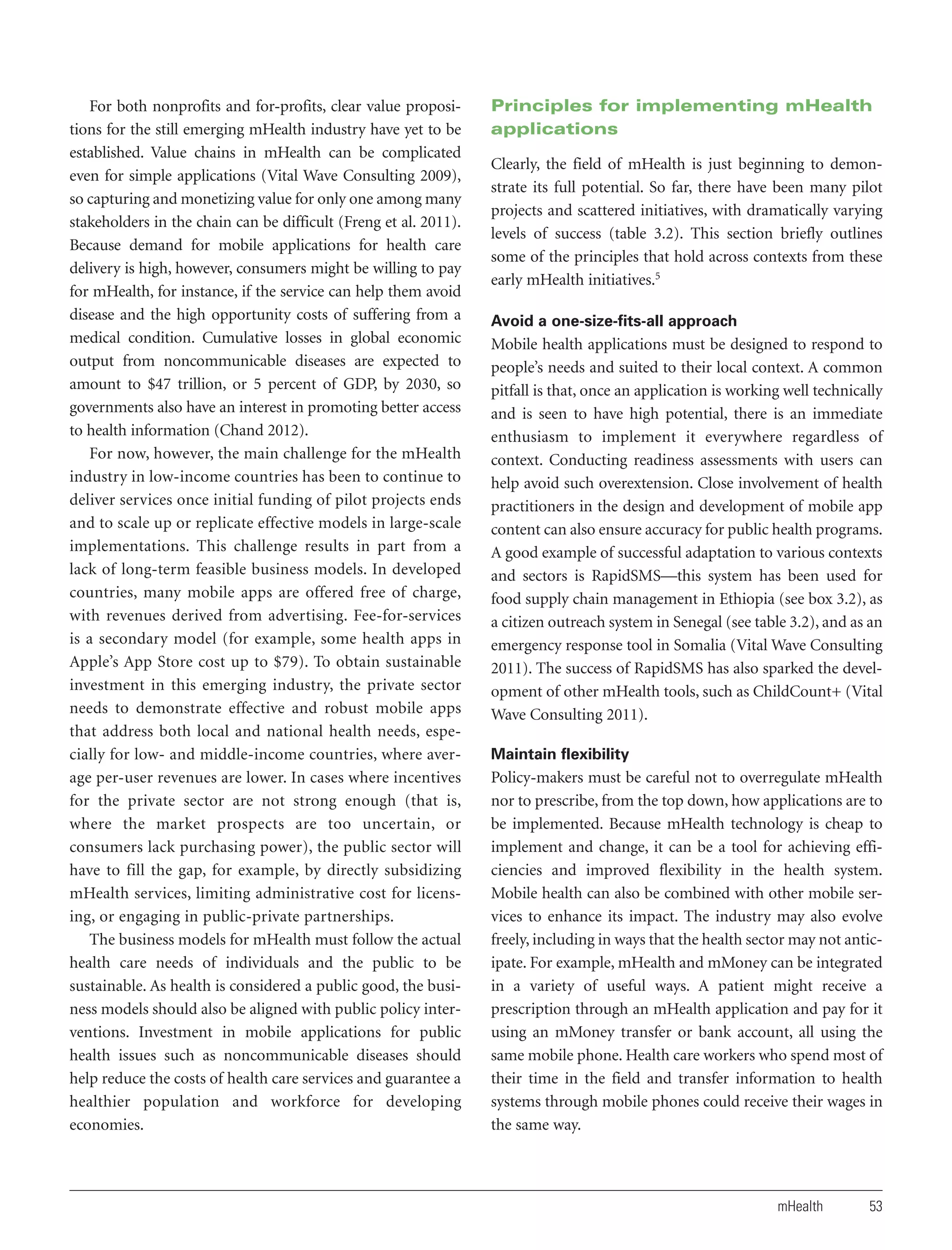 For both nonprofits and for-profits, clear value propositions for the still emerging mHealth industry have yet to be
established. Value chains in mHealth can be complicated
even for simple applications (Vital Wave Consulting 2009),
so capturing and monetizing value for only one among many
stakeholders in the chain can be difficult (Freng et al. 2011).
Because demand for mobile applications for health care
delivery is high, however, consumers might be willing to pay
for mHealth, for instance, if the service can help them avoid
disease and the high opportunity costs of suffering from a
medical condition. Cumulative losses in global economic
output from noncommunicable diseases are expected to
amount to $47 trillion, or 5 percent of GDP, by 2030, so
governments also have an interest in promoting better access
to health information (Chand 2012).
For now, however, the main challenge for the mHealth
industry in low-income countries has been to continue to
deliver services once initial funding of pilot projects ends
and to scale up or replicate effective models in large-scale
implementations. This challenge results in part from a
lack of long-term feasible business models. In developed
countries, many mobile apps are offered free of charge,
with revenues derived from advertising. Fee-for-services
is a secondary model (for example, some health apps in
Apple’s App Store cost up to $79). To obtain sustainable
investment in this emerging industry, the private sector
needs to demonstrate effective and robust mobile apps
that address both local and national health needs, especially for low- and middle-income countries, where average per-user revenues are lower. In cases where incentives
for the private sector are not strong enough (that is,
where the market prospects are too uncertain, or
consumers lack purchasing power), the public sector will
have to fill the gap, for example, by directly subsidizing
mHealth services, limiting administrative cost for licensing, or engaging in public-private partnerships.
The business models for mHealth must follow the actual
health care needs of individuals and the public to be
sustainable. As health is considered a public good, the business models should also be aligned with public policy interventions. Investment in mobile applications for public
health issues such as noncommunicable diseases should
help reduce the costs of health care services and guarantee a
healthier population and workforce for developing
economies.

Principles for implementing mHealth
applications
Clearly, the field of mHealth is just beginning to demonstrate its full potential. So far, there have been many pilot
projects and scattered initiatives, with dramatically varying
levels of success (table 3.2). This section briefly outlines
some of the principles that hold across contexts from these
early mHealth initiatives.5
Avoid a one-size-fits-all approach

Mobile health applications must be designed to respond to
people’s needs and suited to their local context. A common
pitfall is that, once an application is working well technically
and is seen to have high potential, there is an immediate
enthusiasm to implement it everywhere regardless of
context. Conducting readiness assessments with users can
help avoid such overextension. Close involvement of health
practitioners in the design and development of mobile app
content can also ensure accuracy for public health programs.
A good example of successful adaptation to various contexts
and sectors is RapidSMS—this system has been used for
food supply chain management in Ethiopia (see box 3.2), as
a citizen outreach system in Senegal (see table 3.2), and as an
emergency response tool in Somalia (Vital Wave Consulting
2011). The success of RapidSMS has also sparked the development of other mHealth tools, such as ChildCount+ (Vital
Wave Consulting 2011).
Maintain flexibility

Policy-makers must be careful not to overregulate mHealth
nor to prescribe, from the top down, how applications are to
be implemented. Because mHealth technology is cheap to
implement and change, it can be a tool for achieving efficiencies and improved flexibility in the health system.
Mobile health can also be combined with other mobile services to enhance its impact. The industry may also evolve
freely, including in ways that the health sector may not anticipate. For example, mHealth and mMoney can be integrated
in a variety of useful ways. A patient might receive a
prescription through an mHealth application and pay for it
using an mMoney transfer or bank account, all using the
same mobile phone. Health care workers who spend most of
their time in the field and transfer information to health
systems through mobile phones could receive their wages in
the same way.

mHealth

53

 