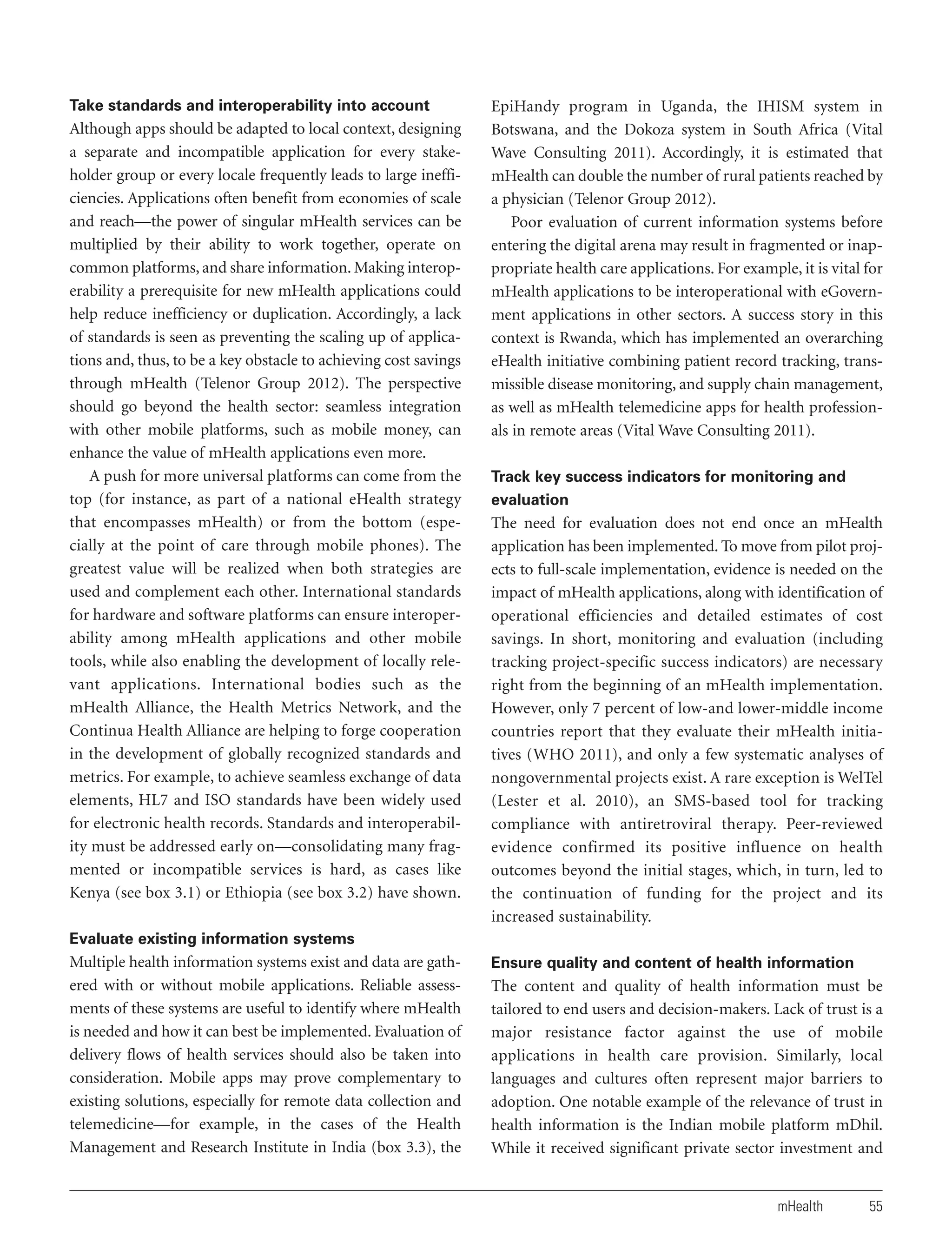Take standards and interoperability into account

Although apps should be adapted to local context, designing
a separate and incompatible application for every stakeholder group or every locale frequently leads to large inefficiencies. Applications often benefit from economies of scale
and reach—the power of singular mHealth services can be
multiplied by their ability to work together, operate on
common platforms, and share information. Making interoperability a prerequisite for new mHealth applications could
help reduce inefficiency or duplication. Accordingly, a lack
of standards is seen as preventing the scaling up of applications and, thus, to be a key obstacle to achieving cost savings
through mHealth (Telenor Group 2012). The perspective
should go beyond the health sector: seamless integration
with other mobile platforms, such as mobile money, can
enhance the value of mHealth applications even more.
A push for more universal platforms can come from the
top (for instance, as part of a national eHealth strategy
that encompasses mHealth) or from the bottom (especially at the point of care through mobile phones). The
greatest value will be realized when both strategies are
used and complement each other. International standards
for hardware and software platforms can ensure interoperability among mHealth applications and other mobile
tools, while also enabling the development of locally relevant applications. International bodies such as the
mHealth Alliance, the Health Metrics Network, and the
Continua Health Alliance are helping to forge cooperation
in the development of globally recognized standards and
metrics. For example, to achieve seamless exchange of data
elements, HL7 and ISO standards have been widely used
for electronic health records. Standards and interoperability must be addressed early on—consolidating many fragmented or incompatible services is hard, as cases like
Kenya (see box 3.1) or Ethiopia (see box 3.2) have shown.

EpiHandy program in Uganda, the IHISM system in
Botswana, and the Dokoza system in South Africa (Vital
Wave Consulting 2011). Accordingly, it is estimated that
mHealth can double the number of rural patients reached by
a physician (Telenor Group 2012).
Poor evaluation of current information systems before
entering the digital arena may result in fragmented or inappropriate health care applications. For example, it is vital for
mHealth applications to be interoperational with eGovernment applications in other sectors. A success story in this
context is Rwanda, which has implemented an overarching
eHealth initiative combining patient record tracking, transmissible disease monitoring, and supply chain management,
as well as mHealth telemedicine apps for health professionals in remote areas (Vital Wave Consulting 2011).
Track key success indicators for monitoring and
evaluation

The need for evaluation does not end once an mHealth
application has been implemented. To move from pilot projects to full-scale implementation, evidence is needed on the
impact of mHealth applications, along with identification of
operational efficiencies and detailed estimates of cost
savings. In short, monitoring and evaluation (including
tracking project-specific success indicators) are necessary
right from the beginning of an mHealth implementation.
However, only 7 percent of low-and lower-middle income
countries report that they evaluate their mHealth initiatives (WHO 2011), and only a few systematic analyses of
nongovernmental projects exist. A rare exception is WelTel
(Lester et al. 2010), an SMS-based tool for tracking
compliance with antiretroviral therapy. Peer-reviewed
evidence confirmed its positive influence on health
outcomes beyond the initial stages, which, in turn, led to
the continuation of funding for the project and its
increased sustainability.

Evaluate existing information systems

Multiple health information systems exist and data are gathered with or without mobile applications. Reliable assessments of these systems are useful to identify where mHealth
is needed and how it can best be implemented. Evaluation of
delivery flows of health services should also be taken into
consideration. Mobile apps may prove complementary to
existing solutions, especially for remote data collection and
telemedicine—for example, in the cases of the Health
Management and Research Institute in India (box 3.3), the

Ensure quality and content of health information

The content and quality of health information must be
tailored to end users and decision-makers. Lack of trust is a
major resistance factor against the use of mobile
applications in health care provision. Similarly, local
languages and cultures often represent major barriers to
adoption. One notable example of the relevance of trust in
health information is the Indian mobile platform mDhil.
While it received significant private sector investment and

mHealth

55

 