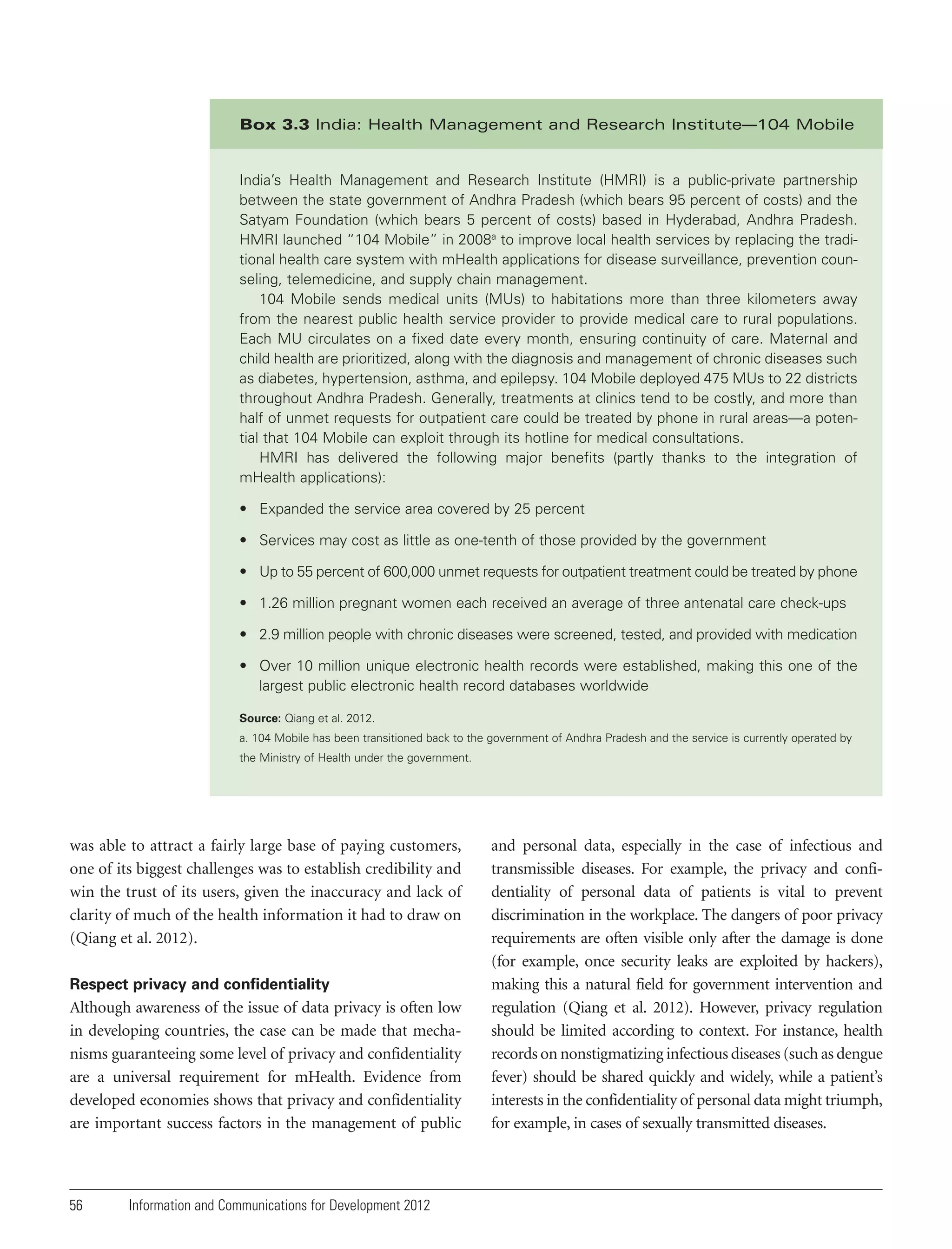 Box 3.3 India: Health Management and Research Institute—104 Mobile

India’s Health Management and Research Institute (HMRI) is a public-private partnership
between the state government of Andhra Pradesh (which bears 95 percent of costs) and the
Satyam Foundation (which bears 5 percent of costs) based in Hyderabad, Andhra Pradesh.
HMRI launched “104 Mobile” in 2008a to improve local health services by replacing the traditional health care system with mHealth applications for disease surveillance, prevention counseling, telemedicine, and supply chain management.
104 Mobile sends medical units (MUs) to habitations more than three kilometers away
from the nearest public health service provider to provide medical care to rural populations.
Each MU circulates on a fixed date every month, ensuring continuity of care. Maternal and
child health are prioritized, along with the diagnosis and management of chronic diseases such
as diabetes, hypertension, asthma, and epilepsy. 104 Mobile deployed 475 MUs to 22 districts
throughout Andhra Pradesh. Generally, treatments at clinics tend to be costly, and more than
half of unmet requests for outpatient care could be treated by phone in rural areas—a potential that 104 Mobile can exploit through its hotline for medical consultations.
HMRI has delivered the following major benefits (partly thanks to the integration of
mHealth applications):
• Expanded the service area covered by 25 percent
• Services may cost as little as one-tenth of those provided by the government
• Up to 55 percent of 600,000 unmet requests for outpatient treatment could be treated by phone
• 1.26 million pregnant women each received an average of three antenatal care check-ups
• 2.9 million people with chronic diseases were screened, tested, and provided with medication
• Over 10 million unique electronic health records were established, making this one of the
largest public electronic health record databases worldwide
Source: Qiang et al. 2012.
a. 104 Mobile has been transitioned back to the government of Andhra Pradesh and the service is currently operated by
the Ministry of Health under the government.

was able to attract a fairly large base of paying customers,
one of its biggest challenges was to establish credibility and
win the trust of its users, given the inaccuracy and lack of
clarity of much of the health information it had to draw on
(Qiang et al. 2012).
Respect privacy and confidentiality

Although awareness of the issue of data privacy is often low
in developing countries, the case can be made that mechanisms guaranteeing some level of privacy and confidentiality
are a universal requirement for mHealth. Evidence from
developed economies shows that privacy and confidentiality
are important success factors in the management of public

56

Information and Communications for Development 2012

and personal data, especially in the case of infectious and
transmissible diseases. For example, the privacy and confidentiality of personal data of patients is vital to prevent
discrimination in the workplace. The dangers of poor privacy
requirements are often visible only after the damage is done
(for example, once security leaks are exploited by hackers),
making this a natural field for government intervention and
regulation (Qiang et al. 2012). However, privacy regulation
should be limited according to context. For instance, health
records on nonstigmatizing infectious diseases (such as dengue
fever) should be shared quickly and widely, while a patient’s
interests in the confidentiality of personal data might triumph,
for example, in cases of sexually transmitted diseases.

 