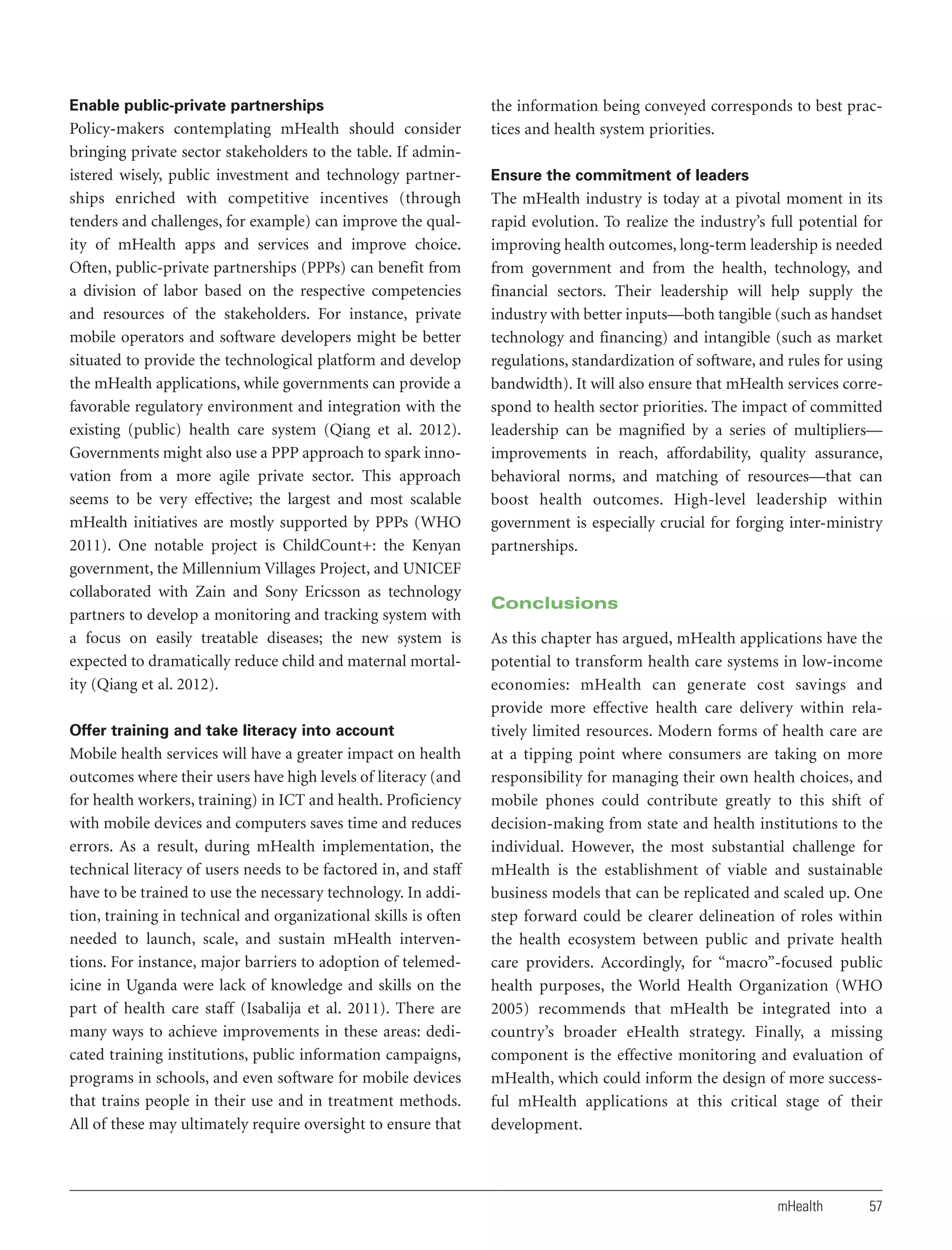 Enable public-private partnerships

Policy-makers contemplating mHealth should consider
bringing private sector stakeholders to the table. If administered wisely, public investment and technology partnerships enriched with competitive incentives (through
tenders and challenges, for example) can improve the quality of mHealth apps and services and improve choice.
Often, public-private partnerships (PPPs) can benefit from
a division of labor based on the respective competencies
and resources of the stakeholders. For instance, private
mobile operators and software developers might be better
situated to provide the technological platform and develop
the mHealth applications, while governments can provide a
favorable regulatory environment and integration with the
existing (public) health care system (Qiang et al. 2012).
Governments might also use a PPP approach to spark innovation from a more agile private sector. This approach
seems to be very effective; the largest and most scalable
mHealth initiatives are mostly supported by PPPs (WHO
2011). One notable project is ChildCount+: the Kenyan
government, the Millennium Villages Project, and UNICEF
collaborated with Zain and Sony Ericsson as technology
partners to develop a monitoring and tracking system with
a focus on easily treatable diseases; the new system is
expected to dramatically reduce child and maternal mortality (Qiang et al. 2012).
Offer training and take literacy into account

Mobile health services will have a greater impact on health
outcomes where their users have high levels of literacy (and
for health workers, training) in ICT and health. Proficiency
with mobile devices and computers saves time and reduces
errors. As a result, during mHealth implementation, the
technical literacy of users needs to be factored in, and staff
have to be trained to use the necessary technology. In addition, training in technical and organizational skills is often
needed to launch, scale, and sustain mHealth interventions. For instance, major barriers to adoption of telemedicine in Uganda were lack of knowledge and skills on the
part of health care staff (Isabalija et al. 2011). There are
many ways to achieve improvements in these areas: dedicated training institutions, public information campaigns,
programs in schools, and even software for mobile devices
that trains people in their use and in treatment methods.
All of these may ultimately require oversight to ensure that

the information being conveyed corresponds to best practices and health system priorities.
Ensure the commitment of leaders

The mHealth industry is today at a pivotal moment in its
rapid evolution. To realize the industry’s full potential for
improving health outcomes, long-term leadership is needed
from government and from the health, technology, and
financial sectors. Their leadership will help supply the
industry with better inputs—both tangible (such as handset
technology and financing) and intangible (such as market
regulations, standardization of software, and rules for using
bandwidth). It will also ensure that mHealth services correspond to health sector priorities. The impact of committed
leadership can be magnified by a series of multipliers—
improvements in reach, affordability, quality assurance,
behavioral norms, and matching of resources—that can
boost health outcomes. High-level leadership within
government is especially crucial for forging inter-ministry
partnerships.

Conclusions
As this chapter has argued, mHealth applications have the
potential to transform health care systems in low-income
economies: mHealth can generate cost savings and
provide more effective health care delivery within relatively limited resources. Modern forms of health care are
at a tipping point where consumers are taking on more
responsibility for managing their own health choices, and
mobile phones could contribute greatly to this shift of
decision-making from state and health institutions to the
individual. However, the most substantial challenge for
mHealth is the establishment of viable and sustainable
business models that can be replicated and scaled up. One
step forward could be clearer delineation of roles within
the health ecosystem between public and private health
care providers. Accordingly, for “macro”-focused public
health purposes, the World Health Organization (WHO
2005) recommends that mHealth be integrated into a
country’s broader eHealth strategy. Finally, a missing
component is the effective monitoring and evaluation of
mHealth, which could inform the design of more successful mHealth applications at this critical stage of their
development.

mHealth

57

 