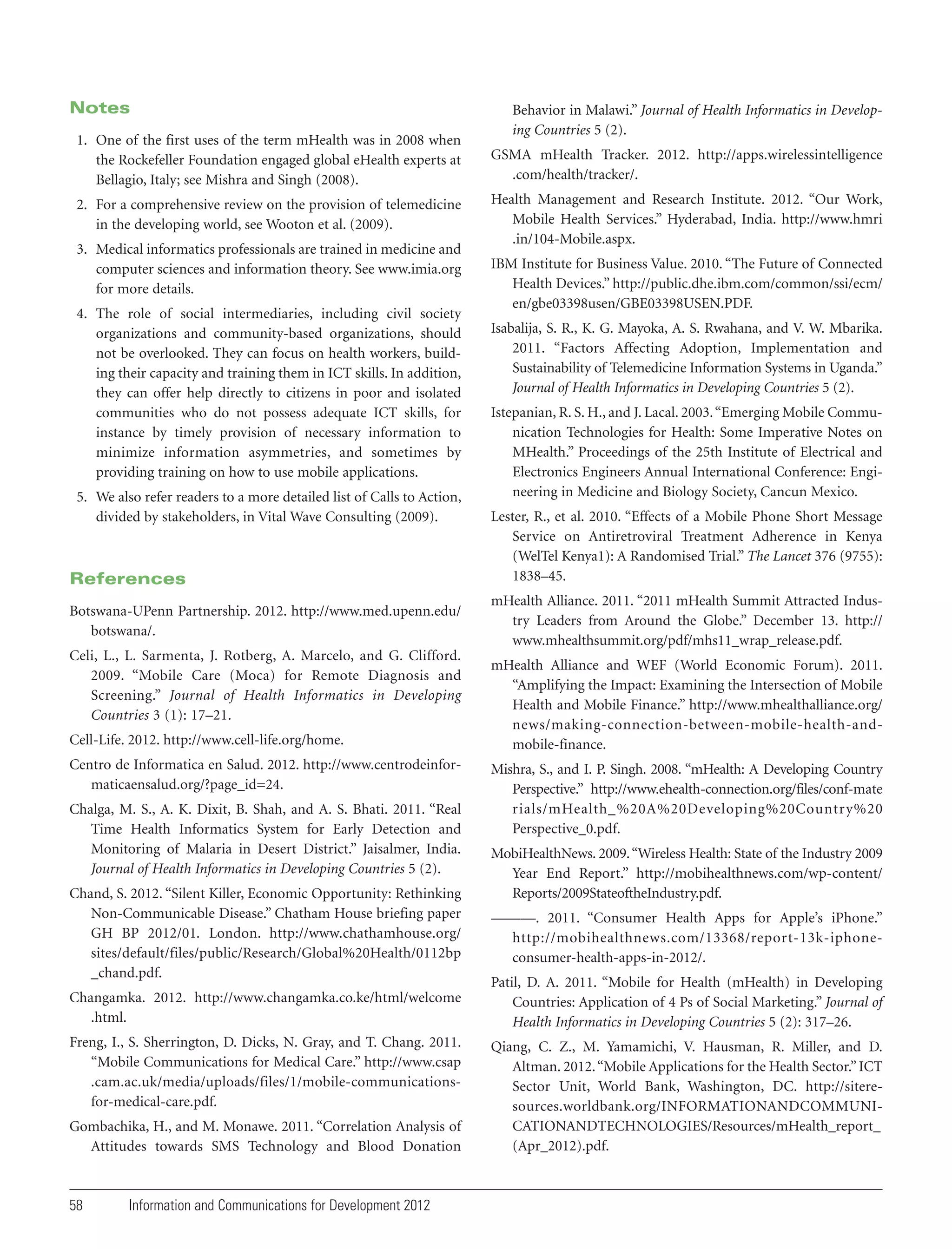 Notes

Behavior in Malawi.” Journal of Health Informatics in Developing Countries 5 (2).

1. One of the first uses of the term mHealth was in 2008 when
the Rockefeller Foundation engaged global eHealth experts at
Bellagio, Italy; see Mishra and Singh (2008).

GSMA mHealth Tracker. 2012. http://apps.wirelessintelligence
.com/health/tracker/.

2. For a comprehensive review on the provision of telemedicine
in the developing world, see Wooton et al. (2009).

Health Management and Research Institute. 2012. “Our Work,
Mobile Health Services.” Hyderabad, India. http://www.hmri
.in/104-Mobile.aspx.

3. Medical informatics professionals are trained in medicine and
computer sciences and information theory. See www.imia.org
for more details.
4. The role of social intermediaries, including civil society
organizations and community-based organizations, should
not be overlooked. They can focus on health workers, building their capacity and training them in ICT skills. In addition,
they can offer help directly to citizens in poor and isolated
communities who do not possess adequate ICT skills, for
instance by timely provision of necessary information to
minimize information asymmetries, and sometimes by
providing training on how to use mobile applications.
5. We also refer readers to a more detailed list of Calls to Action,
divided by stakeholders, in Vital Wave Consulting (2009).

References
Botswana-UPenn Partnership. 2012. http://www.med.upenn.edu/
botswana/.
Celi, L., L. Sarmenta, J. Rotberg, A. Marcelo, and G. Clifford.
2009. “Mobile Care (Moca) for Remote Diagnosis and
Screening.” Journal of Health Informatics in Developing
Countries 3 (1): 17–21.
Cell-Life. 2012. http://www.cell-life.org/home.
Centro de Informatica en Salud. 2012. http://www.centrodeinformaticaensalud.org/?page_id=24.
Chalga, M. S., A. K. Dixit, B. Shah, and A. S. Bhati. 2011. “Real
Time Health Informatics System for Early Detection and
Monitoring of Malaria in Desert District.” Jaisalmer, India.
Journal of Health Informatics in Developing Countries 5 (2).
Chand, S. 2012. “Silent Killer, Economic Opportunity: Rethinking
Non-Communicable Disease.” Chatham House briefing paper
GH BP 2012/01. London. http://www.chathamhouse.org/
sites/default/files/public/Research/Global%20Health/0112bp
_chand.pdf.
Changamka. 2012. http://www.changamka.co.ke/html/welcome
.html.
Freng, I., S. Sherrington, D. Dicks, N. Gray, and T. Chang. 2011.
“Mobile Communications for Medical Care.” http://www.csap
.cam.ac.uk/media/uploads/files/1/mobile-communicationsfor-medical-care.pdf.
Gombachika, H., and M. Monawe. 2011. “Correlation Analysis of
Attitudes towards SMS Technology and Blood Donation

58

Information and Communications for Development 2012

IBM Institute for Business Value. 2010. “The Future of Connected
Health Devices.” http://public.dhe.ibm.com/common/ssi/ecm/
en/gbe03398usen/GBE03398USEN.PDF.
Isabalija, S. R., K. G. Mayoka, A. S. Rwahana, and V. W. Mbarika.
2011. “Factors Affecting Adoption, Implementation and
Sustainability of Telemedicine Information Systems in Uganda.”
Journal of Health Informatics in Developing Countries 5 (2).
Istepanian, R. S. H., and J. Lacal. 2003. “Emerging Mobile Communication Technologies for Health: Some Imperative Notes on
MHealth.” Proceedings of the 25th Institute of Electrical and
Electronics Engineers Annual International Conference: Engineering in Medicine and Biology Society, Cancun Mexico.
Lester, R., et al. 2010. “Effects of a Mobile Phone Short Message
Service on Antiretroviral Treatment Adherence in Kenya
(WelTel Kenya1): A Randomised Trial.” The Lancet 376 (9755):
1838–45.
mHealth Alliance. 2011. “2011 mHealth Summit Attracted Industry Leaders from Around the Globe.” December 13. http://
www.mhealthsummit.org/pdf/mhs11_wrap_release.pdf.
mHealth Alliance and WEF (World Economic Forum). 2011.
“Amplifying the Impact: Examining the Intersection of Mobile
Health and Mobile Finance.” http://www.mhealthalliance.org/
news/making-connection-between-mobile-health-andmobile-finance.
Mishra, S., and I. P. Singh. 2008. “mHealth: A Developing Country
Perspective.” http://www.ehealth-connection.org/files/conf-mate
rials/mHealth_%20A%20Developing%20Country%20
Perspective_0.pdf.
MobiHealthNews. 2009. “Wireless Health: State of the Industry 2009
Year End Report.” http://mobihealthnews.com/wp-content/
Reports/2009StateoftheIndustry.pdf.
———. 2011. “Consumer Health Apps for Apple’s iPhone.”
http://mobihealthnews.com/13368/report-13k-iphoneconsumer-health-apps-in-2012/.
Patil, D. A. 2011. “Mobile for Health (mHealth) in Developing
Countries: Application of 4 Ps of Social Marketing.” Journal of
Health Informatics in Developing Countries 5 (2): 317–26.
Qiang, C. Z., M. Yamamichi, V. Hausman, R. Miller, and D.
Altman. 2012. “Mobile Applications for the Health Sector.” ICT
Sector Unit, World Bank, Washington, DC. http://siteresources.worldbank.org/INFORMATIONANDCOMMUNICATIONANDTECHNOLOGIES/Resources/mHealth_report_
(Apr_2012).pdf.

 