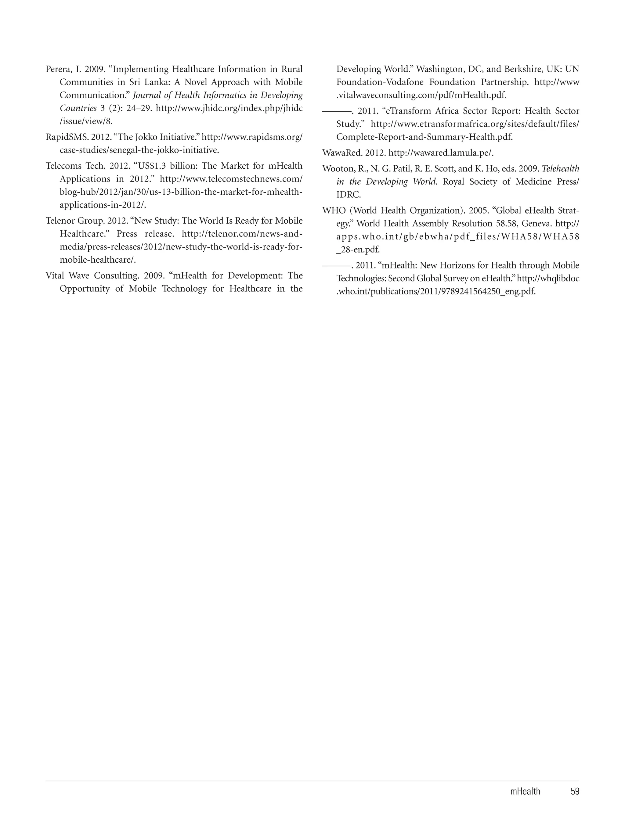 Perera, I. 2009. “Implementing Healthcare Information in Rural
Communities in Sri Lanka: A Novel Approach with Mobile
Communication.” Journal of Health Informatics in Developing
Countries 3 (2): 24–29. http://www.jhidc.org/index.php/jhidc
/issue/view/8.
RapidSMS. 2012. “The Jokko Initiative.” http://www.rapidsms.org/
case-studies/senegal-the-jokko-initiative.
Telecoms Tech. 2012. “US$1.3 billion: The Market for mHealth
Applications in 2012.” http://www.telecomstechnews.com/
blog-hub/2012/jan/30/us-13-billion-the-market-for-mhealthapplications-in-2012/.
Telenor Group. 2012. “New Study: The World Is Ready for Mobile
Healthcare.” Press release. http://telenor.com/news-andmedia/press-releases/2012/new-study-the-world-is-ready-formobile-healthcare/.
Vital Wave Consulting. 2009. “mHealth for Development: The
Opportunity of Mobile Technology for Healthcare in the

Developing World.” Washington, DC, and Berkshire, UK: UN
Foundation-Vodafone Foundation Partnership. http://www
.vitalwaveconsulting.com/pdf/mHealth.pdf.
———. 2011. “eTransform Africa Sector Report: Health Sector
Study.” http://www.etransformafrica.org/sites/default/files/
Complete-Report-and-Summary-Health.pdf.
WawaRed. 2012. http://wawared.lamula.pe/.
Wooton, R., N. G. Patil, R. E. Scott, and K. Ho, eds. 2009. Telehealth
in the Developing World. Royal Society of Medicine Press/
IDRC.
WHO (World Health Organization). 2005. “Global eHealth Strategy.” World Health Assembly Resolution 58.58, Geneva. http://
a p p s . w h o. i n t / g b / e bw h a / p d f _ f i l e s / W H A 5 8 / W H A 5 8
_28-en.pdf.
———. 2011. “mHealth: New Horizons for Health through Mobile
Technologies: Second Global Survey on eHealth.” http://whqlibdoc
.who.int/publications/2011/9789241564250_eng.pdf.

mHealth

59

 