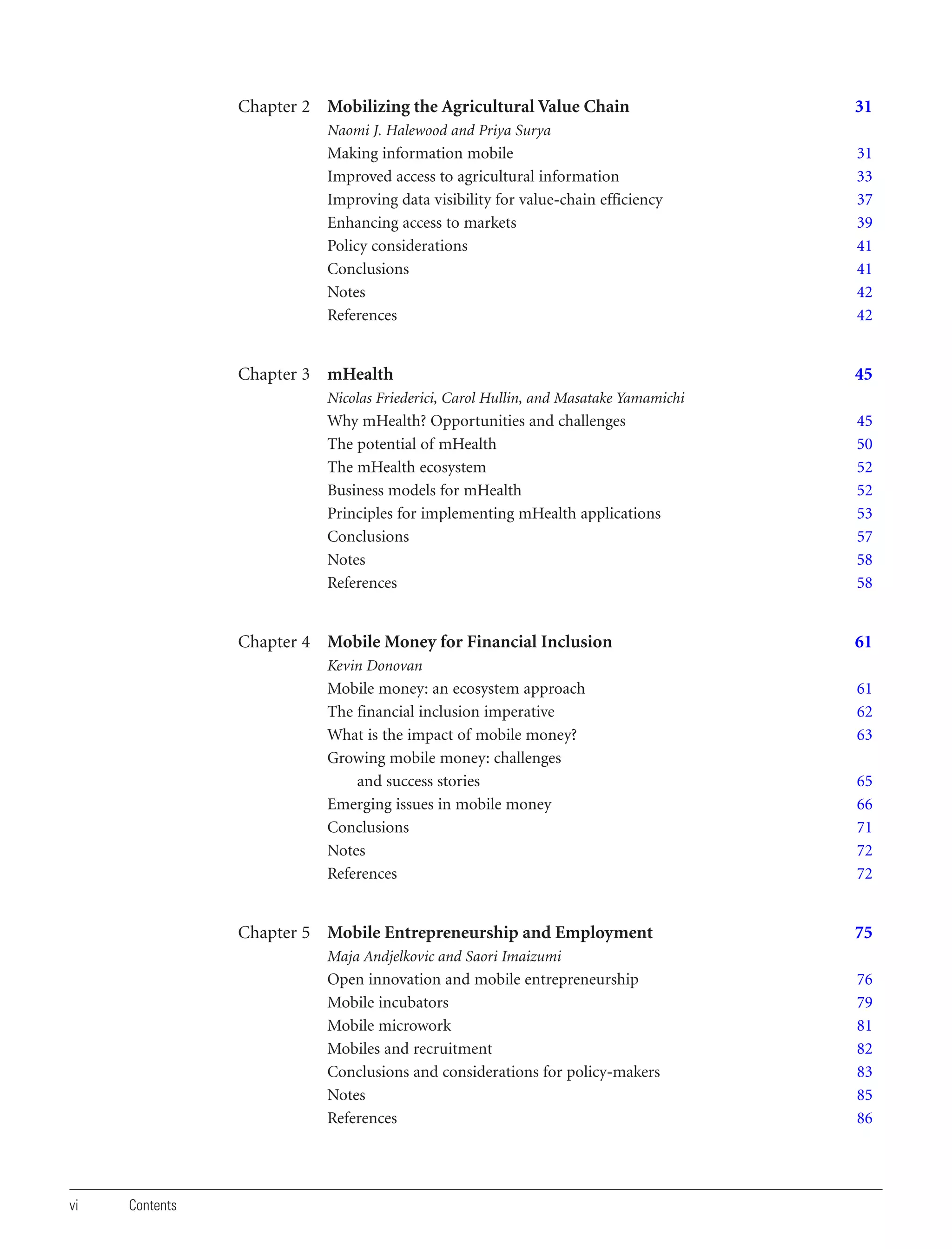 Chapter 2 Mobilizing the Agricultural Value Chain

31

Naomi J. Halewood and Priya Surya

Making information mobile
Improved access to agricultural information
Improving data visibility for value-chain efficiency
Enhancing access to markets
Policy considerations
Conclusions
Notes
References

Chapter 3 mHealth

31
33
37
39
41
41
42
42

45

Nicolas Friederici, Carol Hullin, and Masatake Yamamichi

Why mHealth? Opportunities and challenges
The potential of mHealth
The mHealth ecosystem
Business models for mHealth
Principles for implementing mHealth applications
Conclusions
Notes
References

Chapter 4 Mobile Money for Financial Inclusion

45
50
52
52
53
57
58
58

61

Kevin Donovan

Mobile money: an ecosystem approach
The financial inclusion imperative
What is the impact of mobile money?
Growing mobile money: challenges
and success stories
Emerging issues in mobile money
Conclusions
Notes
References

Chapter 5 Mobile Entrepreneurship and Employment

61
62
63
65
66
71
72
72

75

Maja Andjelkovic and Saori Imaizumi

Open innovation and mobile entrepreneurship
Mobile incubators
Mobile microwork
Mobiles and recruitment
Conclusions and considerations for policy-makers
Notes
References

vi

Contents

76
79
81
82
83
85
86

 