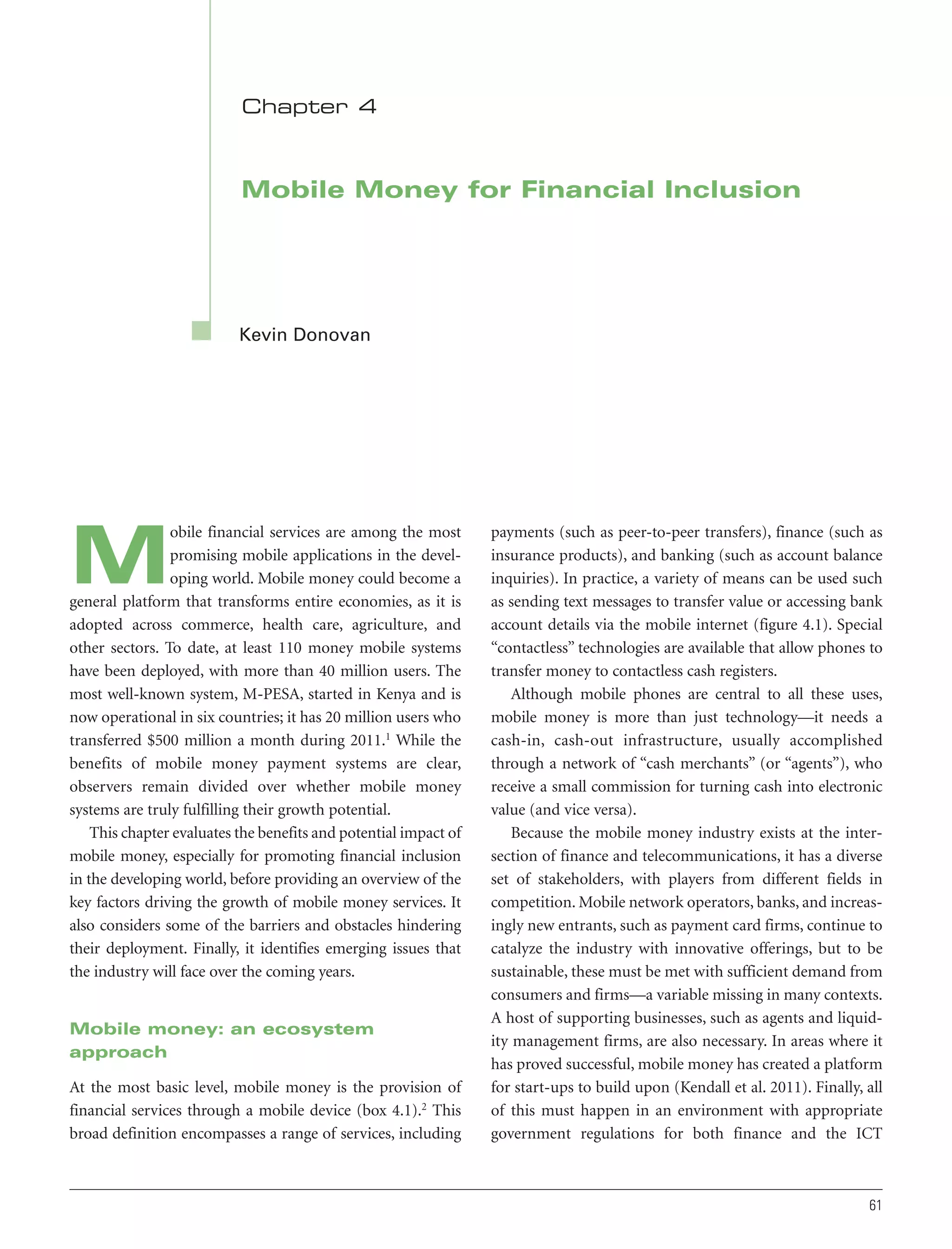 Chapter 4

Mobile Money for Financial Inclusion

Kevin Donovan

obile financial services are among the most
promising mobile applications in the developing world. Mobile money could become a
general platform that transforms entire economies, as it is
adopted across commerce, health care, agriculture, and
other sectors. To date, at least 110 money mobile systems
have been deployed, with more than 40 million users. The
most well-known system, M-PESA, started in Kenya and is
now operational in six countries; it has 20 million users who
transferred $500 million a month during 2011.1 While the
benefits of mobile money payment systems are clear,
observers remain divided over whether mobile money
systems are truly fulfilling their growth potential.
This chapter evaluates the benefits and potential impact of
mobile money, especially for promoting financial inclusion
in the developing world, before providing an overview of the
key factors driving the growth of mobile money services. It
also considers some of the barriers and obstacles hindering
their deployment. Finally, it identifies emerging issues that
the industry will face over the coming years.

M

Mobile money: an ecosystem
approach
At the most basic level, mobile money is the provision of
financial services through a mobile device (box 4.1).2 This
broad definition encompasses a range of services, including

payments (such as peer-to-peer transfers), finance (such as
insurance products), and banking (such as account balance
inquiries). In practice, a variety of means can be used such
as sending text messages to transfer value or accessing bank
account details via the mobile internet (figure 4.1). Special
“contactless” technologies are available that allow phones to
transfer money to contactless cash registers.
Although mobile phones are central to all these uses,
mobile money is more than just technology—it needs a
cash-in, cash-out infrastructure, usually accomplished
through a network of “cash merchants” (or “agents”), who
receive a small commission for turning cash into electronic
value (and vice versa).
Because the mobile money industry exists at the intersection of finance and telecommunications, it has a diverse
set of stakeholders, with players from different fields in
competition. Mobile network operators, banks, and increasingly new entrants, such as payment card firms, continue to
catalyze the industry with innovative offerings, but to be
sustainable, these must be met with sufficient demand from
consumers and firms—a variable missing in many contexts.
A host of supporting businesses, such as agents and liquidity management firms, are also necessary. In areas where it
has proved successful, mobile money has created a platform
for start-ups to build upon (Kendall et al. 2011). Finally, all
of this must happen in an environment with appropriate
government regulations for both finance and the ICT

61

 