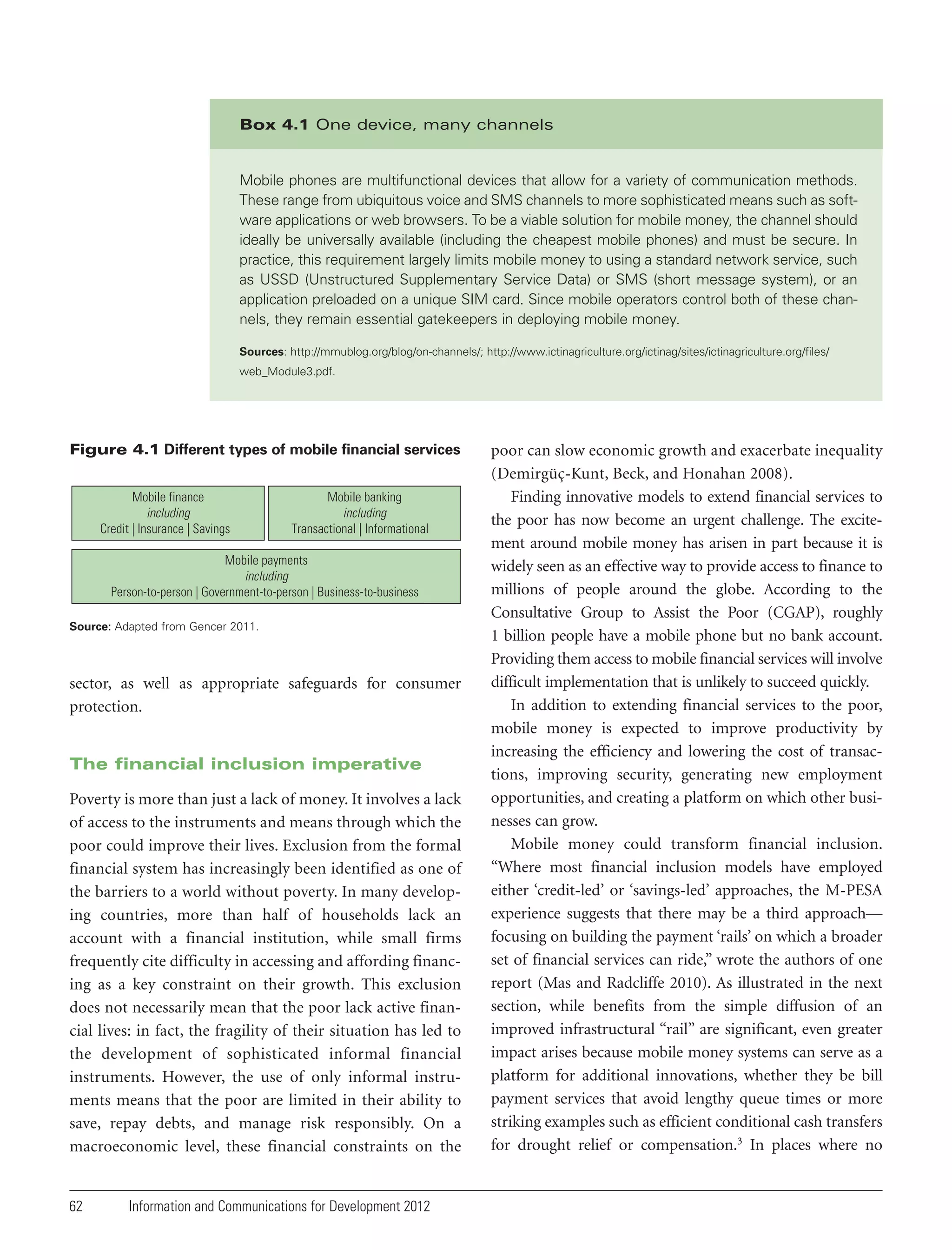 Box 4.1 One device, many channels

Mobile phones are multifunctional devices that allow for a variety of communication methods.
These range from ubiquitous voice and SMS channels to more sophisticated means such as software applications or web browsers. To be a viable solution for mobile money, the channel should
ideally be universally available (including the cheapest mobile phones) and must be secure. In
practice, this requirement largely limits mobile money to using a standard network service, such
as USSD (Unstructured Supplementary Service Data) or SMS (short message system), or an
application preloaded on a unique SIM card. Since mobile operators control both of these channels, they remain essential gatekeepers in deploying mobile money.
Sources: http://mmublog.org/blog/on-channels/; http://www.ictinagriculture.org/ictinag/sites/ictinagriculture.org/files/
web_Module3.pdf.

Figure 4.1 Different types of mobile financial services
Mobile finance
including
Credit | Insurance | Savings

Mobile banking
including
Transactional | Informational

Mobile payments
including
Person-to-person | Government-to-person | Business-to-business
Source: Adapted from Gencer 2011.

sector, as well as appropriate safeguards for consumer
protection.

The financial inclusion imperative
Poverty is more than just a lack of money. It involves a lack
of access to the instruments and means through which the
poor could improve their lives. Exclusion from the formal
financial system has increasingly been identified as one of
the barriers to a world without poverty. In many developing countries, more than half of households lack an
account with a financial institution, while small firms
frequently cite difficulty in accessing and affording financing as a key constraint on their growth. This exclusion
does not necessarily mean that the poor lack active financial lives: in fact, the fragility of their situation has led to
the development of sophisticated informal financial
instruments. However, the use of only informal instruments means that the poor are limited in their ability to
save, repay debts, and manage risk responsibly. On a
macroeconomic level, these financial constraints on the

62

Information and Communications for Development 2012

poor can slow economic growth and exacerbate inequality
(Demirgüç-Kunt, Beck, and Honahan 2008).
Finding innovative models to extend financial services to
the poor has now become an urgent challenge. The excitement around mobile money has arisen in part because it is
widely seen as an effective way to provide access to finance to
millions of people around the globe. According to the
Consultative Group to Assist the Poor (CGAP), roughly
1 billion people have a mobile phone but no bank account.
Providing them access to mobile financial services will involve
difficult implementation that is unlikely to succeed quickly.
In addition to extending financial services to the poor,
mobile money is expected to improve productivity by
increasing the efficiency and lowering the cost of transactions, improving security, generating new employment
opportunities, and creating a platform on which other businesses can grow.
Mobile money could transform financial inclusion.
“Where most financial inclusion models have employed
either ‘credit-led’ or ‘savings-led’ approaches, the M-PESA
experience suggests that there may be a third approach—
focusing on building the payment ‘rails’ on which a broader
set of financial services can ride,” wrote the authors of one
report (Mas and Radcliffe 2010). As illustrated in the next
section, while benefits from the simple diffusion of an
improved infrastructural “rail” are significant, even greater
impact arises because mobile money systems can serve as a
platform for additional innovations, whether they be bill
payment services that avoid lengthy queue times or more
striking examples such as efficient conditional cash transfers
for drought relief or compensation.3 In places where no

 