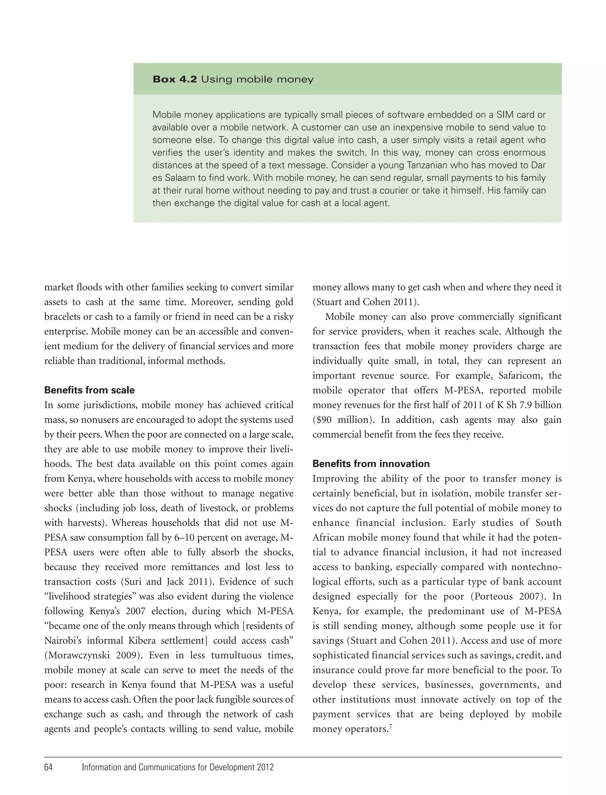 Box 4.2 Using mobile money

Mobile money applications are typically small pieces of software embedded on a SIM card or
available over a mobile network. A customer can use an inexpensive mobile to send value to
someone else. To change this digital value into cash, a user simply visits a retail agent who
verifies the user’s identity and makes the switch. In this way, money can cross enormous
distances at the speed of a text message. Consider a young Tanzanian who has moved to Dar
es Salaam to find work. With mobile money, he can send regular, small payments to his family
at their rural home without needing to pay and trust a courier or take it himself. His family can
then exchange the digital value for cash at a local agent.

market floods with other families seeking to convert similar
assets to cash at the same time. Moreover, sending gold
bracelets or cash to a family or friend in need can be a risky
enterprise. Mobile money can be an accessible and convenient medium for the delivery of financial services and more
reliable than traditional, informal methods.
Benefits from scale

In some jurisdictions, mobile money has achieved critical
mass, so nonusers are encouraged to adopt the systems used
by their peers. When the poor are connected on a large scale,
they are able to use mobile money to improve their livelihoods. The best data available on this point comes again
from Kenya, where households with access to mobile money
were better able than those without to manage negative
shocks (including job loss, death of livestock, or problems
with harvests). Whereas households that did not use MPESA saw consumption fall by 6–10 percent on average, MPESA users were often able to fully absorb the shocks,
because they received more remittances and lost less to
transaction costs (Suri and Jack 2011). Evidence of such
“livelihood strategies” was also evident during the violence
following Kenya’s 2007 election, during which M-PESA
“became one of the only means through which [residents of
Nairobi’s informal Kibera settlement] could access cash”
(Morawczynski 2009). Even in less tumultuous times,
mobile money at scale can serve to meet the needs of the
poor: research in Kenya found that M-PESA was a useful
means to access cash. Often the poor lack fungible sources of
exchange such as cash, and through the network of cash
agents and people’s contacts willing to send value, mobile

64

Information and Communications for Development 2012

money allows many to get cash when and where they need it
(Stuart and Cohen 2011).
Mobile money can also prove commercially significant
for service providers, when it reaches scale. Although the
transaction fees that mobile money providers charge are
individually quite small, in total, they can represent an
important revenue source. For example, Safaricom, the
mobile operator that offers M-PESA, reported mobile
money revenues for the first half of 2011 of K Sh 7.9 billion
($90 million). In addition, cash agents may also gain
commercial benefit from the fees they receive.
Benefits from innovation

Improving the ability of the poor to transfer money is
certainly beneficial, but in isolation, mobile transfer ser vices do not capture the full potential of mobile money to
enhance financial inclusion. Early studies of South
African mobile money found that while it had the potential to advance financial inclusion, it had not increased
access to banking, especially compared with nontechnological efforts, such as a particular type of bank account
designed especially for the poor (Porteous 2007). In
Kenya, for example, the predominant use of M-PESA
is still sending money, although some people use it for
savings (Stuart and Cohen 2011). Access and use of more
sophisticated financial services such as savings, credit, and
insurance could prove far more beneficial to the poor. To
develop these services, businesses, governments, and
other institutions must innovate actively on top of the
payment services that are being deployed by mobile
money operators.7

 