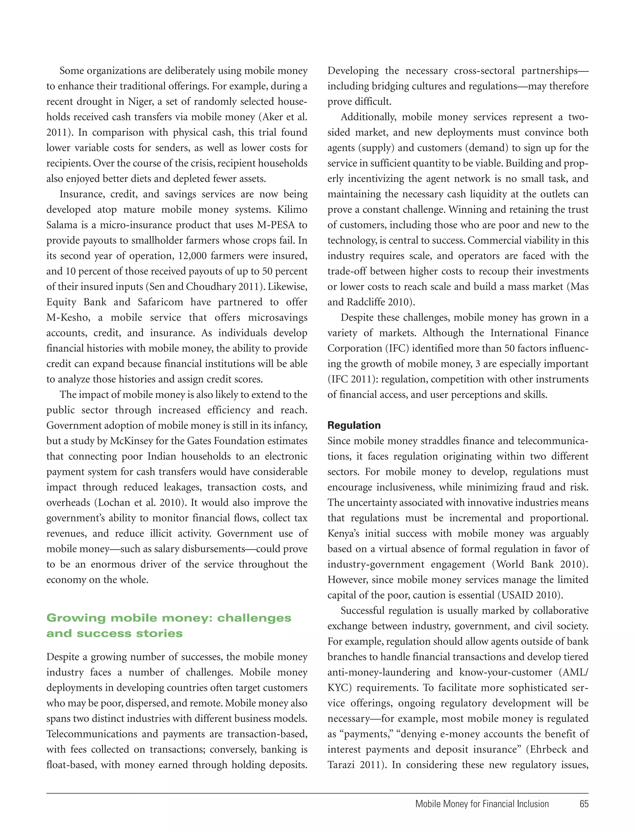Some organizations are deliberately using mobile money
to enhance their traditional offerings. For example, during a
recent drought in Niger, a set of randomly selected households received cash transfers via mobile money (Aker et al.
2011). In comparison with physical cash, this trial found
lower variable costs for senders, as well as lower costs for
recipients. Over the course of the crisis, recipient households
also enjoyed better diets and depleted fewer assets.
Insurance, credit, and savings services are now being
developed atop mature mobile money systems. Kilimo
Salama is a micro-insurance product that uses M-PESA to
provide payouts to smallholder farmers whose crops fail. In
its second year of operation, 12,000 farmers were insured,
and 10 percent of those received payouts of up to 50 percent
of their insured inputs (Sen and Choudhary 2011). Likewise,
Equity Bank and Safaricom have partnered to offer
M-Kesho, a mobile service that offers microsavings
accounts, credit, and insurance. As individuals develop
financial histories with mobile money, the ability to provide
credit can expand because financial institutions will be able
to analyze those histories and assign credit scores.
The impact of mobile money is also likely to extend to the
public sector through increased efficiency and reach.
Government adoption of mobile money is still in its infancy,
but a study by McKinsey for the Gates Foundation estimates
that connecting poor Indian households to an electronic
payment system for cash transfers would have considerable
impact through reduced leakages, transaction costs, and
overheads (Lochan et al. 2010). It would also improve the
government’s ability to monitor financial flows, collect tax
revenues, and reduce illicit activity. Government use of
mobile money—such as salary disbursements—could prove
to be an enormous driver of the service throughout the
economy on the whole.

Growing mobile money: challenges
and success stories
Despite a growing number of successes, the mobile money
industry faces a number of challenges. Mobile money
deployments in developing countries often target customers
who may be poor, dispersed, and remote. Mobile money also
spans two distinct industries with different business models.
Telecommunications and payments are transaction-based,
with fees collected on transactions; conversely, banking is
float-based, with money earned through holding deposits.

Developing the necessary cross-sectoral partnerships—
including bridging cultures and regulations—may therefore
prove difficult.
Additionally, mobile money services represent a twosided market, and new deployments must convince both
agents (supply) and customers (demand) to sign up for the
service in sufficient quantity to be viable. Building and properly incentivizing the agent network is no small task, and
maintaining the necessary cash liquidity at the outlets can
prove a constant challenge. Winning and retaining the trust
of customers, including those who are poor and new to the
technology, is central to success. Commercial viability in this
industry requires scale, and operators are faced with the
trade-off between higher costs to recoup their investments
or lower costs to reach scale and build a mass market (Mas
and Radcliffe 2010).
Despite these challenges, mobile money has grown in a
variety of markets. Although the International Finance
Corporation (IFC) identified more than 50 factors influencing the growth of mobile money, 3 are especially important
(IFC 2011): regulation, competition with other instruments
of financial access, and user perceptions and skills.
Regulation

Since mobile money straddles finance and telecommunications, it faces regulation originating within two different
sectors. For mobile money to develop, regulations must
encourage inclusiveness, while minimizing fraud and risk.
The uncertainty associated with innovative industries means
that regulations must be incremental and proportional.
Kenya’s initial success with mobile money was arguably
based on a virtual absence of formal regulation in favor of
industry-government engagement (World Bank 2010).
However, since mobile money services manage the limited
capital of the poor, caution is essential (USAID 2010).
Successful regulation is usually marked by collaborative
exchange between industry, government, and civil society.
For example, regulation should allow agents outside of bank
branches to handle financial transactions and develop tiered
anti-money-laundering and know-your-customer (AML/
KYC) requirements. To facilitate more sophisticated service offerings, ongoing regulatory development will be
necessary—for example, most mobile money is regulated
as “payments,” “denying e-money accounts the benefit of
interest payments and deposit insurance” (Ehrbeck and
Tarazi 2011). In considering these new regulatory issues,

Mobile Money for Financial Inclusion

65

 