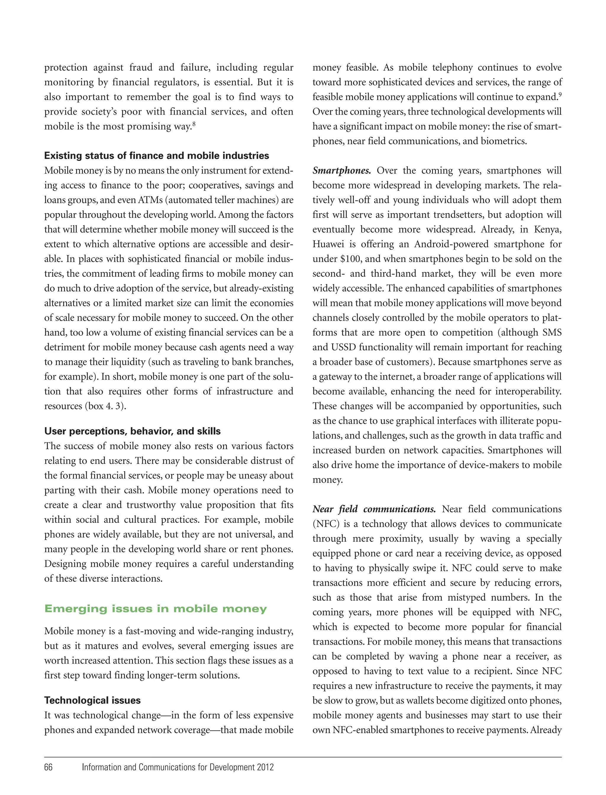protection against fraud and failure, including regular
monitoring by financial regulators, is essential. But it is
also important to remember the goal is to find ways to
provide society’s poor with financial services, and often
mobile is the most promising way.8

money feasible. As mobile telephony continues to evolve
toward more sophisticated devices and services, the range of
feasible mobile money applications will continue to expand.9
Over the coming years, three technological developments will
have a significant impact on mobile money: the rise of smartphones, near field communications, and biometrics.

Existing status of finance and mobile industries

Mobile money is by no means the only instrument for extending access to finance to the poor; cooperatives, savings and
loans groups, and even ATMs (automated teller machines) are
popular throughout the developing world. Among the factors
that will determine whether mobile money will succeed is the
extent to which alternative options are accessible and desirable. In places with sophisticated financial or mobile industries, the commitment of leading firms to mobile money can
do much to drive adoption of the service, but already-existing
alternatives or a limited market size can limit the economies
of scale necessary for mobile money to succeed. On the other
hand, too low a volume of existing financial services can be a
detriment for mobile money because cash agents need a way
to manage their liquidity (such as traveling to bank branches,
for example). In short, mobile money is one part of the solution that also requires other forms of infrastructure and
resources (box 4. 3).
User perceptions, behavior, and skills

The success of mobile money also rests on various factors
relating to end users. There may be considerable distrust of
the formal financial services, or people may be uneasy about
parting with their cash. Mobile money operations need to
create a clear and trustworthy value proposition that fits
within social and cultural practices. For example, mobile
phones are widely available, but they are not universal, and
many people in the developing world share or rent phones.
Designing mobile money requires a careful understanding
of these diverse interactions.
Emerging issues in mobile money
Mobile money is a fast-moving and wide-ranging industry,
but as it matures and evolves, several emerging issues are
worth increased attention. This section flags these issues as a
first step toward finding longer-term solutions.
Technological issues

It was technological change—in the form of less expensive
phones and expanded network coverage—that made mobile

66

Information and Communications for Development 2012

Smartphones. Over the coming years, smartphones will
become more widespread in developing markets. The relatively well-off and young individuals who will adopt them
first will serve as important trendsetters, but adoption will
eventually become more widespread. Already, in Kenya,
Huawei is offering an Android-powered smartphone for
under $100, and when smartphones begin to be sold on the
second- and third-hand market, they will be even more
widely accessible. The enhanced capabilities of smartphones
will mean that mobile money applications will move beyond
channels closely controlled by the mobile operators to platforms that are more open to competition (although SMS
and USSD functionality will remain important for reaching
a broader base of customers). Because smartphones serve as
a gateway to the internet, a broader range of applications will
become available, enhancing the need for interoperability.
These changes will be accompanied by opportunities, such
as the chance to use graphical interfaces with illiterate populations, and challenges, such as the growth in data traffic and
increased burden on network capacities. Smartphones will
also drive home the importance of device-makers to mobile
money.
Near field communications. Near field communications
(NFC) is a technology that allows devices to communicate
through mere proximity, usually by waving a specially
equipped phone or card near a receiving device, as opposed
to having to physically swipe it. NFC could serve to make
transactions more efficient and secure by reducing errors,
such as those that arise from mistyped numbers. In the
coming years, more phones will be equipped with NFC,
which is expected to become more popular for financial
transactions. For mobile money, this means that transactions
can be completed by waving a phone near a receiver, as
opposed to having to text value to a recipient. Since NFC
requires a new infrastructure to receive the payments, it may
be slow to grow, but as wallets become digitized onto phones,
mobile money agents and businesses may start to use their
own NFC-enabled smartphones to receive payments. Already

 