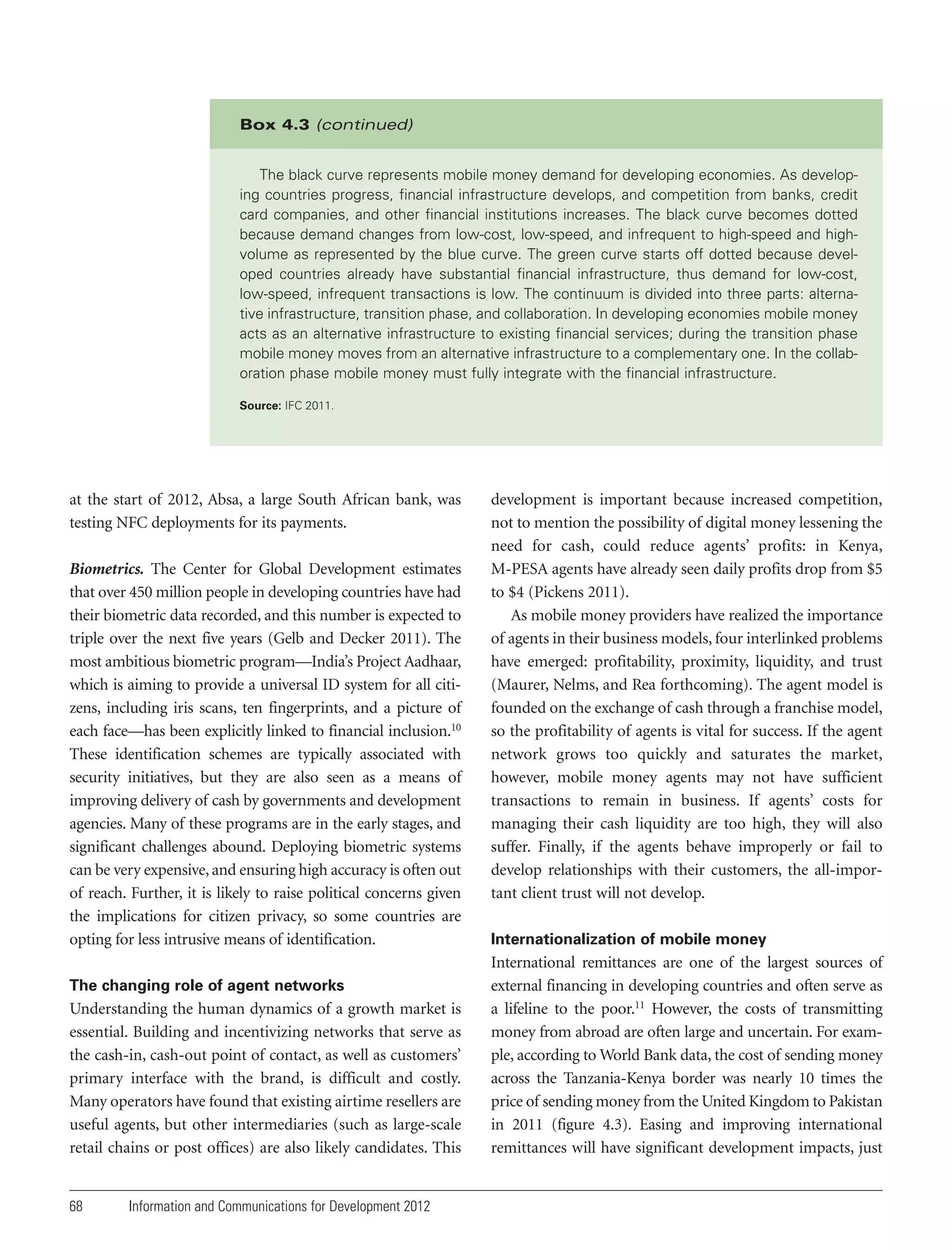 Box 4.3 (continued)
The black curve represents mobile money demand for developing economies. As developing countries progress, financial infrastructure develops, and competition from banks, credit
card companies, and other financial institutions increases. The black curve becomes dotted
because demand changes from low-cost, low-speed, and infrequent to high-speed and highvolume as represented by the blue curve. The green curve starts off dotted because developed countries already have substantial financial infrastructure, thus demand for low-cost,
low-speed, infrequent transactions is low. The continuum is divided into three parts: alternative infrastructure, transition phase, and collaboration. In developing economies mobile money
acts as an alternative infrastructure to existing financial services; during the transition phase
mobile money moves from an alternative infrastructure to a complementary one. In the collaboration phase mobile money must fully integrate with the financial infrastructure.
Source: IFC 2011.

at the start of 2012, Absa, a large South African bank, was
testing NFC deployments for its payments.
Biometrics. The Center for Global Development estimates
that over 450 million people in developing countries have had
their biometric data recorded, and this number is expected to
triple over the next five years (Gelb and Decker 2011). The
most ambitious biometric program—India’s Project Aadhaar,
which is aiming to provide a universal ID system for all citizens, including iris scans, ten fingerprints, and a picture of
each face—has been explicitly linked to financial inclusion.10
These identification schemes are typically associated with
security initiatives, but they are also seen as a means of
improving delivery of cash by governments and development
agencies. Many of these programs are in the early stages, and
significant challenges abound. Deploying biometric systems
can be very expensive, and ensuring high accuracy is often out
of reach. Further, it is likely to raise political concerns given
the implications for citizen privacy, so some countries are
opting for less intrusive means of identification.
The changing role of agent networks

Understanding the human dynamics of a growth market is
essential. Building and incentivizing networks that serve as
the cash-in, cash-out point of contact, as well as customers’
primary interface with the brand, is difficult and costly.
Many operators have found that existing airtime resellers are
useful agents, but other intermediaries (such as large-scale
retail chains or post offices) are also likely candidates. This

68

Information and Communications for Development 2012

development is important because increased competition,
not to mention the possibility of digital money lessening the
need for cash, could reduce agents’ profits: in Kenya,
M-PESA agents have already seen daily profits drop from $5
to $4 (Pickens 2011).
As mobile money providers have realized the importance
of agents in their business models, four interlinked problems
have emerged: profitability, proximity, liquidity, and trust
(Maurer, Nelms, and Rea forthcoming). The agent model is
founded on the exchange of cash through a franchise model,
so the profitability of agents is vital for success. If the agent
network grows too quickly and saturates the market,
however, mobile money agents may not have sufficient
transactions to remain in business. If agents’ costs for
managing their cash liquidity are too high, they will also
suffer. Finally, if the agents behave improperly or fail to
develop relationships with their customers, the all-important client trust will not develop.
Internationalization of mobile money

International remittances are one of the largest sources of
external financing in developing countries and often serve as
a lifeline to the poor.11 However, the costs of transmitting
money from abroad are often large and uncertain. For example, according to World Bank data, the cost of sending money
across the Tanzania-Kenya border was nearly 10 times the
price of sending money from the United Kingdom to Pakistan
in 2011 (figure 4.3). Easing and improving international
remittances will have significant development impacts, just

 