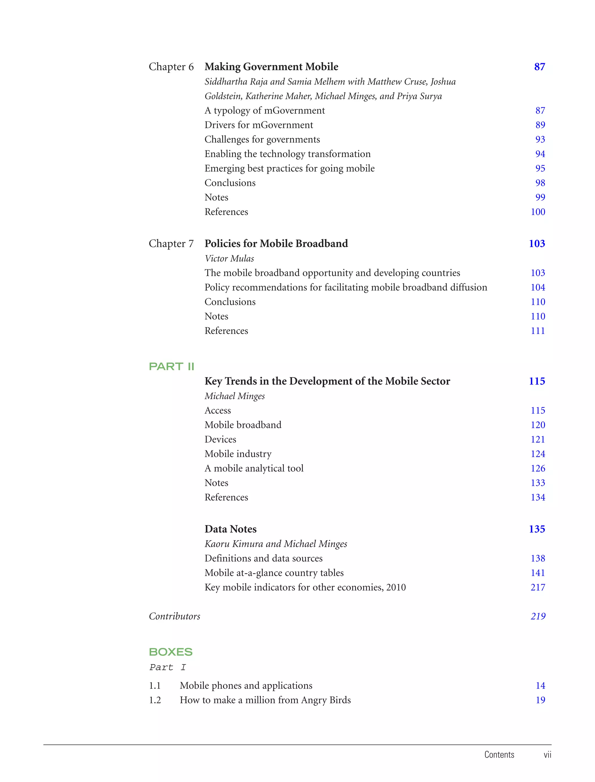 Chapter 6 Making Government Mobile

87

Siddhartha Raja and Samia Melhem with Matthew Cruse, Joshua
Goldstein, Katherine Maher, Michael Minges, and Priya Surya

A typology of mGovernment
Drivers for mGovernment
Challenges for governments
Enabling the technology transformation
Emerging best practices for going mobile
Conclusions
Notes
References

87
89
93
94
95
98
99
100

Chapter 7 Policies for Mobile Broadband

103

Victor Mulas

The mobile broadband opportunity and developing countries
Policy recommendations for facilitating mobile broadband diffusion
Conclusions
Notes
References

103
104
110
110
111

Key Trends in the Development of the Mobile Sector

115

PART II
Michael Minges

Access
Mobile broadband
Devices
Mobile industry
A mobile analytical tool
Notes
References

115
120
121
124
126
133
134

Data Notes

135

Kaoru Kimura and Michael Minges
Definitions and data sources
Mobile at-a-glance country tables
Key mobile indicators for other economies, 2010

138
141
217

Contributors

219

BOXES
Part I
1.1
1.2

Mobile phones and applications
How to make a million from Angry Birds

14
19

Contents

vii

 