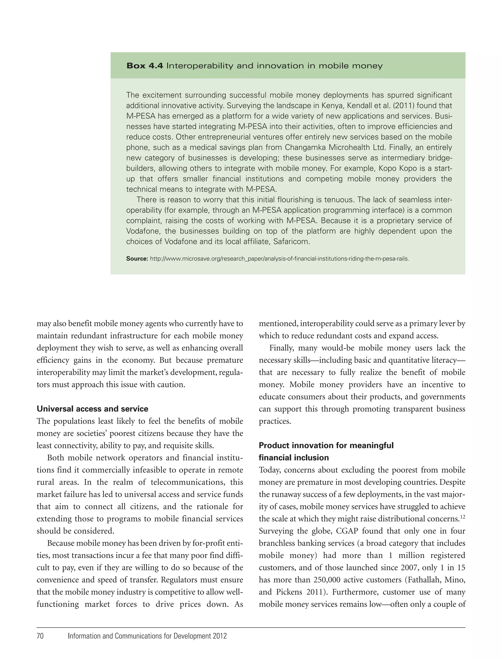 Box 4.4 Interoperability and innovation in mobile money

The excitement surrounding successful mobile money deployments has spurred significant
additional innovative activity. Surveying the landscape in Kenya, Kendall et al. (2011) found that
M-PESA has emerged as a platform for a wide variety of new applications and services. Businesses have started integrating M-PESA into their activities, often to improve efficiencies and
reduce costs. Other entrepreneurial ventures offer entirely new services based on the mobile
phone, such as a medical savings plan from Changamka Microhealth Ltd. Finally, an entirely
new category of businesses is developing; these businesses serve as intermediary bridgebuilders, allowing others to integrate with mobile money. For example, Kopo Kopo is a startup that offers smaller financial institutions and competing mobile money providers the
technical means to integrate with M-PESA.
There is reason to worry that this initial flourishing is tenuous. The lack of seamless interoperability (for example, through an M-PESA application programming interface) is a common
complaint, raising the costs of working with M-PESA. Because it is a proprietary service of
Vodafone, the businesses building on top of the platform are highly dependent upon the
choices of Vodafone and its local affiliate, Safaricom.
Source: http://www.microsave.org/research_paper/analysis-of-financial-institutions-riding-the-m-pesa-rails.

may also benefit mobile money agents who currently have to
maintain redundant infrastructure for each mobile money
deployment they wish to serve, as well as enhancing overall
efficiency gains in the economy. But because premature
interoperability may limit the market’s development, regulators must approach this issue with caution.
Universal access and service

The populations least likely to feel the benefits of mobile
money are societies’ poorest citizens because they have the
least connectivity, ability to pay, and requisite skills.
Both mobile network operators and financial institutions find it commercially infeasible to operate in remote
rural areas. In the realm of telecommunications, this
market failure has led to universal access and service funds
that aim to connect all citizens, and the rationale for
extending those to programs to mobile financial services
should be considered.
Because mobile money has been driven by for-profit entities, most transactions incur a fee that many poor find difficult to pay, even if they are willing to do so because of the
convenience and speed of transfer. Regulators must ensure
that the mobile money industry is competitive to allow wellfunctioning market forces to drive prices down. As

70

Information and Communications for Development 2012

mentioned, interoperability could serve as a primary lever by
which to reduce redundant costs and expand access.
Finally, many would-be mobile money users lack the
necessary skills—including basic and quantitative literacy—
that are necessary to fully realize the benefit of mobile
money. Mobile money providers have an incentive to
educate consumers about their products, and governments
can support this through promoting transparent business
practices.
Product innovation for meaningful
financial inclusion

Today, concerns about excluding the poorest from mobile
money are premature in most developing countries. Despite
the runaway success of a few deployments, in the vast majority of cases, mobile money services have struggled to achieve
the scale at which they might raise distributional concerns.12
Surveying the globe, CGAP found that only one in four
branchless banking services (a broad category that includes
mobile money) had more than 1 million registered
customers, and of those launched since 2007, only 1 in 15
has more than 250,000 active customers (Fathallah, Mino,
and Pickens 2011). Furthermore, customer use of many
mobile money services remains low—often only a couple of

 