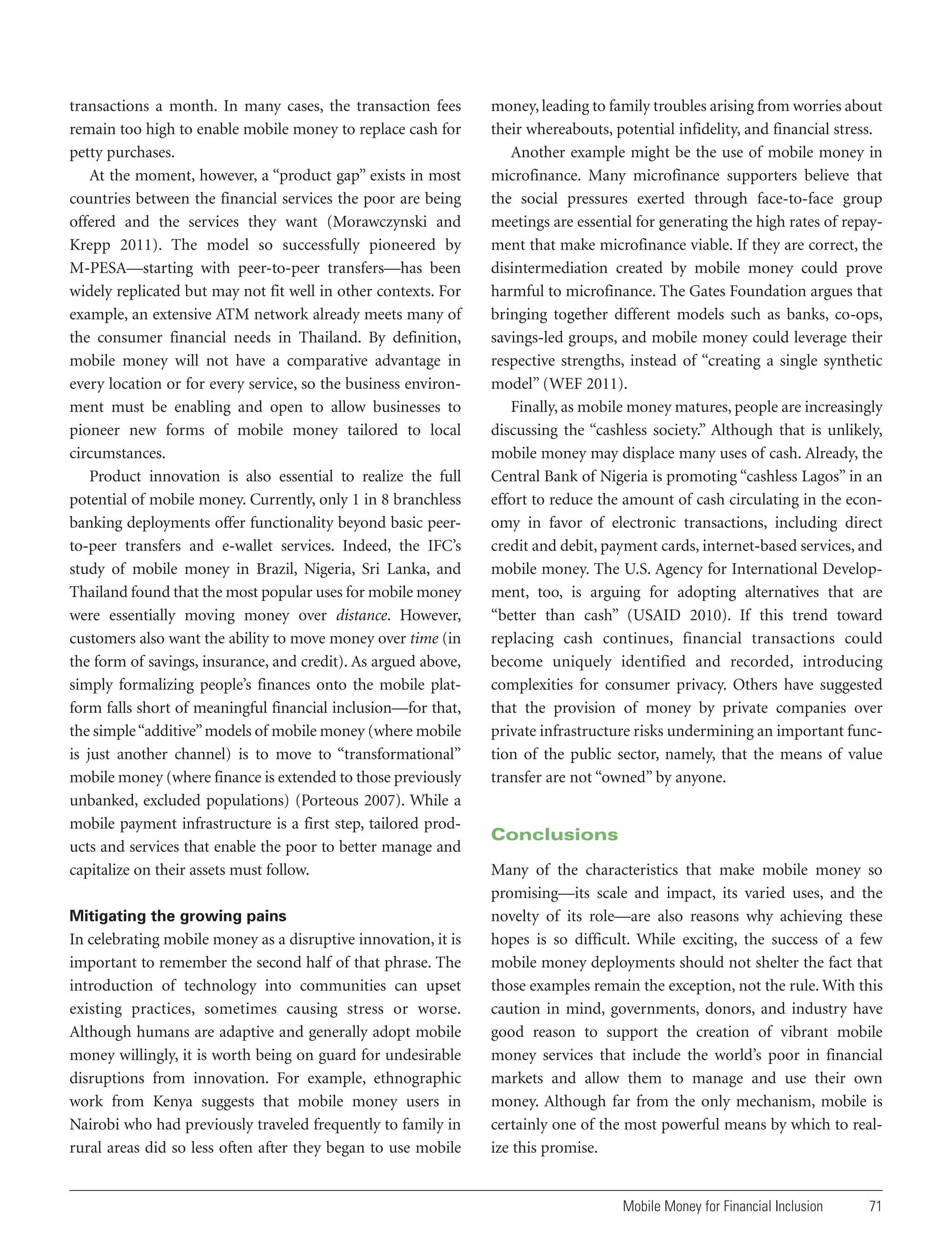 transactions a month. In many cases, the transaction fees
remain too high to enable mobile money to replace cash for
petty purchases.
At the moment, however, a “product gap” exists in most
countries between the financial services the poor are being
offered and the services they want (Morawczynski and
Krepp 2011). The model so successfully pioneered by
M-PESA—starting with peer-to-peer transfers—has been
widely replicated but may not fit well in other contexts. For
example, an extensive ATM network already meets many of
the consumer financial needs in Thailand. By definition,
mobile money will not have a comparative advantage in
every location or for every service, so the business environment must be enabling and open to allow businesses to
pioneer new forms of mobile money tailored to local
circumstances.
Product innovation is also essential to realize the full
potential of mobile money. Currently, only 1 in 8 branchless
banking deployments offer functionality beyond basic peerto-peer transfers and e-wallet services. Indeed, the IFC’s
study of mobile money in Brazil, Nigeria, Sri Lanka, and
Thailand found that the most popular uses for mobile money
were essentially moving money over distance. However,
customers also want the ability to move money over time (in
the form of savings, insurance, and credit). As argued above,
simply formalizing people’s finances onto the mobile platform falls short of meaningful financial inclusion—for that,
the simple “additive” models of mobile money (where mobile
is just another channel) is to move to “transformational”
mobile money (where finance is extended to those previously
unbanked, excluded populations) (Porteous 2007). While a
mobile payment infrastructure is a first step, tailored products and services that enable the poor to better manage and
capitalize on their assets must follow.
Mitigating the growing pains

In celebrating mobile money as a disruptive innovation, it is
important to remember the second half of that phrase. The
introduction of technology into communities can upset
existing practices, sometimes causing stress or worse.
Although humans are adaptive and generally adopt mobile
money willingly, it is worth being on guard for undesirable
disruptions from innovation. For example, ethnographic
work from Kenya suggests that mobile money users in
Nairobi who had previously traveled frequently to family in
rural areas did so less often after they began to use mobile

money, leading to family troubles arising from worries about
their whereabouts, potential infidelity, and financial stress.
Another example might be the use of mobile money in
microfinance. Many microfinance supporters believe that
the social pressures exerted through face-to-face group
meetings are essential for generating the high rates of repayment that make microfinance viable. If they are correct, the
disintermediation created by mobile money could prove
harmful to microfinance. The Gates Foundation argues that
bringing together different models such as banks, co-ops,
savings-led groups, and mobile money could leverage their
respective strengths, instead of “creating a single synthetic
model” (WEF 2011).
Finally, as mobile money matures, people are increasingly
discussing the “cashless society.” Although that is unlikely,
mobile money may displace many uses of cash. Already, the
Central Bank of Nigeria is promoting “cashless Lagos” in an
effort to reduce the amount of cash circulating in the economy in favor of electronic transactions, including direct
credit and debit, payment cards, internet-based services, and
mobile money. The U.S. Agency for International Development, too, is arguing for adopting alternatives that are
“better than cash” (USAID 2010). If this trend toward
replacing cash continues, financial transactions could
become uniquely identified and recorded, introducing
complexities for consumer privacy. Others have suggested
that the provision of money by private companies over
private infrastructure risks undermining an important function of the public sector, namely, that the means of value
transfer are not “owned” by anyone.

Conclusions
Many of the characteristics that make mobile money so
promising—its scale and impact, its varied uses, and the
novelty of its role—are also reasons why achieving these
hopes is so difficult. While exciting, the success of a few
mobile money deployments should not shelter the fact that
those examples remain the exception, not the rule. With this
caution in mind, governments, donors, and industry have
good reason to support the creation of vibrant mobile
money services that include the world’s poor in financial
markets and allow them to manage and use their own
money. Although far from the only mechanism, mobile is
certainly one of the most powerful means by which to realize this promise.

Mobile Money for Financial Inclusion

71

 