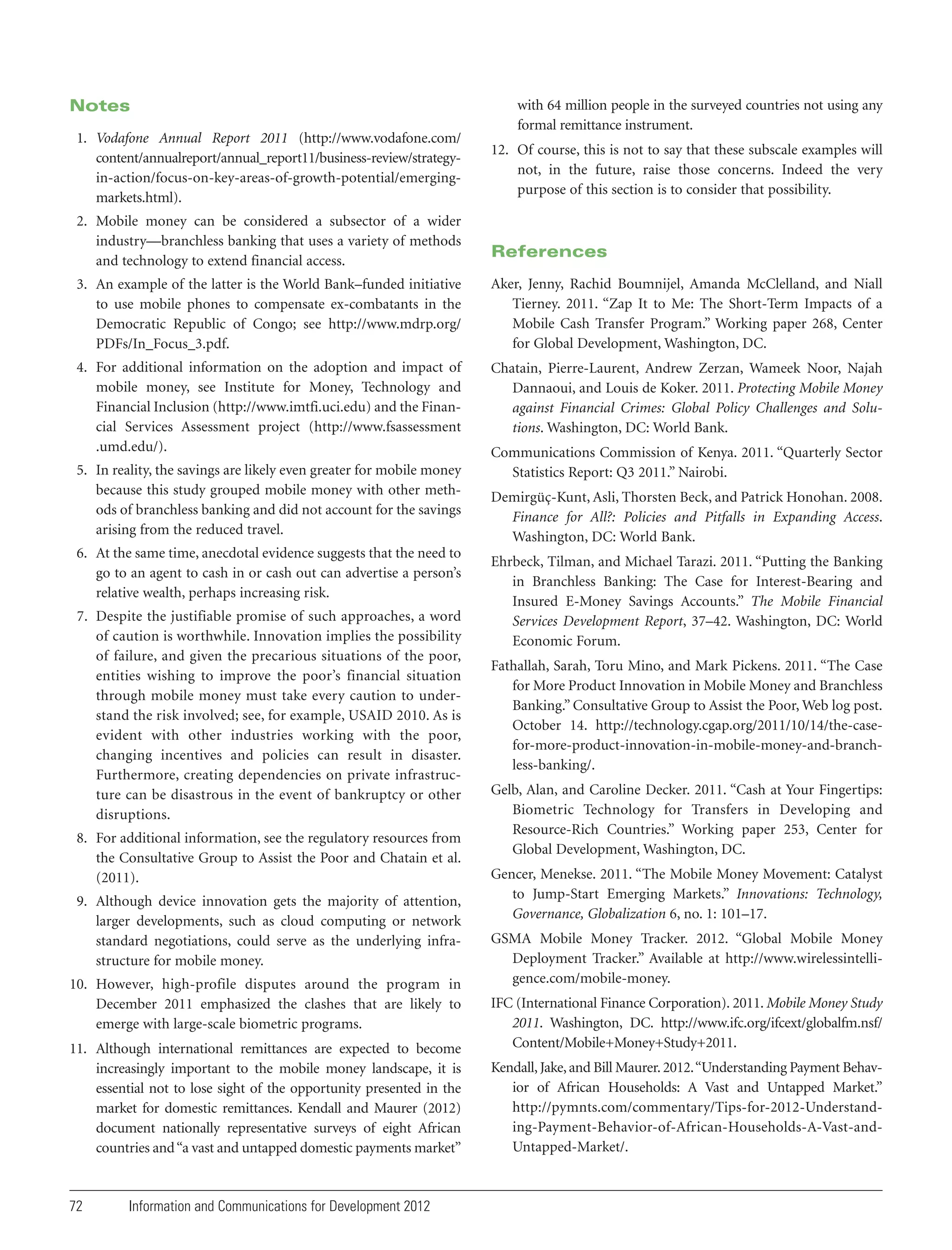 Notes
1. Vodafone Annual Report 2011 (http://www.vodafone.com/
content/annualreport/annual_report11/business-review/strategyin-action/focus-on-key-areas-of-growth-potential/emergingmarkets.html).
2. Mobile money can be considered a subsector of a wider
industry—branchless banking that uses a variety of methods
and technology to extend financial access.

with 64 million people in the surveyed countries not using any
formal remittance instrument.
12. Of course, this is not to say that these subscale examples will
not, in the future, raise those concerns. Indeed the very
purpose of this section is to consider that possibility.

References

3. An example of the latter is the World Bank–funded initiative
to use mobile phones to compensate ex-combatants in the
Democratic Republic of Congo; see http://www.mdrp.org/
PDFs/In_Focus_3.pdf.

Aker, Jenny, Rachid Boumnijel, Amanda McClelland, and Niall
Tierney. 2011. “Zap It to Me: The Short-Term Impacts of a
Mobile Cash Transfer Program.” Working paper 268, Center
for Global Development, Washington, DC.

4. For additional information on the adoption and impact of
mobile money, see Institute for Money, Technology and
Financial Inclusion (http://www.imtfi.uci.edu) and the Financial Services Assessment project (http://www.fsassessment
.umd.edu/).

Chatain, Pierre-Laurent, Andrew Zerzan, Wameek Noor, Najah
Dannaoui, and Louis de Koker. 2011. Protecting Mobile Money
against Financial Crimes: Global Policy Challenges and Solutions. Washington, DC: World Bank.

5. In reality, the savings are likely even greater for mobile money
because this study grouped mobile money with other methods of branchless banking and did not account for the savings
arising from the reduced travel.
6. At the same time, anecdotal evidence suggests that the need to
go to an agent to cash in or cash out can advertise a person’s
relative wealth, perhaps increasing risk.
7. Despite the justifiable promise of such approaches, a word
of caution is worthwhile. Innovation implies the possibility
of failure, and given the precarious situations of the poor,
entities wishing to improve the poor’s financial situation
through mobile money must take every caution to understand the risk involved; see, for example, USAID 2010. As is
evident with other industries working with the poor,
changing incentives and policies can result in disaster.
Furthermore, creating dependencies on private infrastructure can be disastrous in the event of bankruptcy or other
disruptions.
8. For additional information, see the regulatory resources from
the Consultative Group to Assist the Poor and Chatain et al.
(2011).
9. Although device innovation gets the majority of attention,
larger developments, such as cloud computing or network
standard negotiations, could serve as the underlying infrastructure for mobile money.
10. However, high-profile disputes around the program in
December 2011 emphasized the clashes that are likely to
emerge with large-scale biometric programs.
11. Although international remittances are expected to become
increasingly important to the mobile money landscape, it is
essential not to lose sight of the opportunity presented in the
market for domestic remittances. Kendall and Maurer (2012)
document nationally representative surveys of eight African
countries and “a vast and untapped domestic payments market”

72

Information and Communications for Development 2012

Communications Commission of Kenya. 2011. “Quarterly Sector
Statistics Report: Q3 2011.” Nairobi.
Demirgüç-Kunt, Asli, Thorsten Beck, and Patrick Honohan. 2008.
Finance for All?: Policies and Pitfalls in Expanding Access.
Washington, DC: World Bank.
Ehrbeck, Tilman, and Michael Tarazi. 2011. “Putting the Banking
in Branchless Banking: The Case for Interest-Bearing and
Insured E-Money Savings Accounts.” The Mobile Financial
Services Development Report, 37–42. Washington, DC: World
Economic Forum.
Fathallah, Sarah, Toru Mino, and Mark Pickens. 2011. “The Case
for More Product Innovation in Mobile Money and Branchless
Banking.” Consultative Group to Assist the Poor, Web log post.
October 14. http://technology.cgap.org/2011/10/14/the-casefor-more-product-innovation-in-mobile-money-and-branchless-banking/.
Gelb, Alan, and Caroline Decker. 2011. “Cash at Your Fingertips:
Biometric Technology for Transfers in Developing and
Resource-Rich Countries.” Working paper 253, Center for
Global Development, Washington, DC.
Gencer, Menekse. 2011. “The Mobile Money Movement: Catalyst
to Jump-Start Emerging Markets.” Innovations: Technology,
Governance, Globalization 6, no. 1: 101–17.
GSMA Mobile Money Tracker. 2012. “Global Mobile Money
Deployment Tracker.” Available at http://www.wirelessintelligence.com/mobile-money.
IFC (International Finance Corporation). 2011. Mobile Money Study
2011. Washington, DC. http://www.ifc.org/ifcext/globalfm.nsf/
Content/Mobile+Money+Study+2011.
Kendall, Jake, and Bill Maurer. 2012. “Understanding Payment Behavior of African Households: A Vast and Untapped Market.”
http://pymnts.com/commentary/Tips-for-2012-Understanding-Payment-Behavior-of-African-Households-A-Vast-andUntapped-Market/.

 