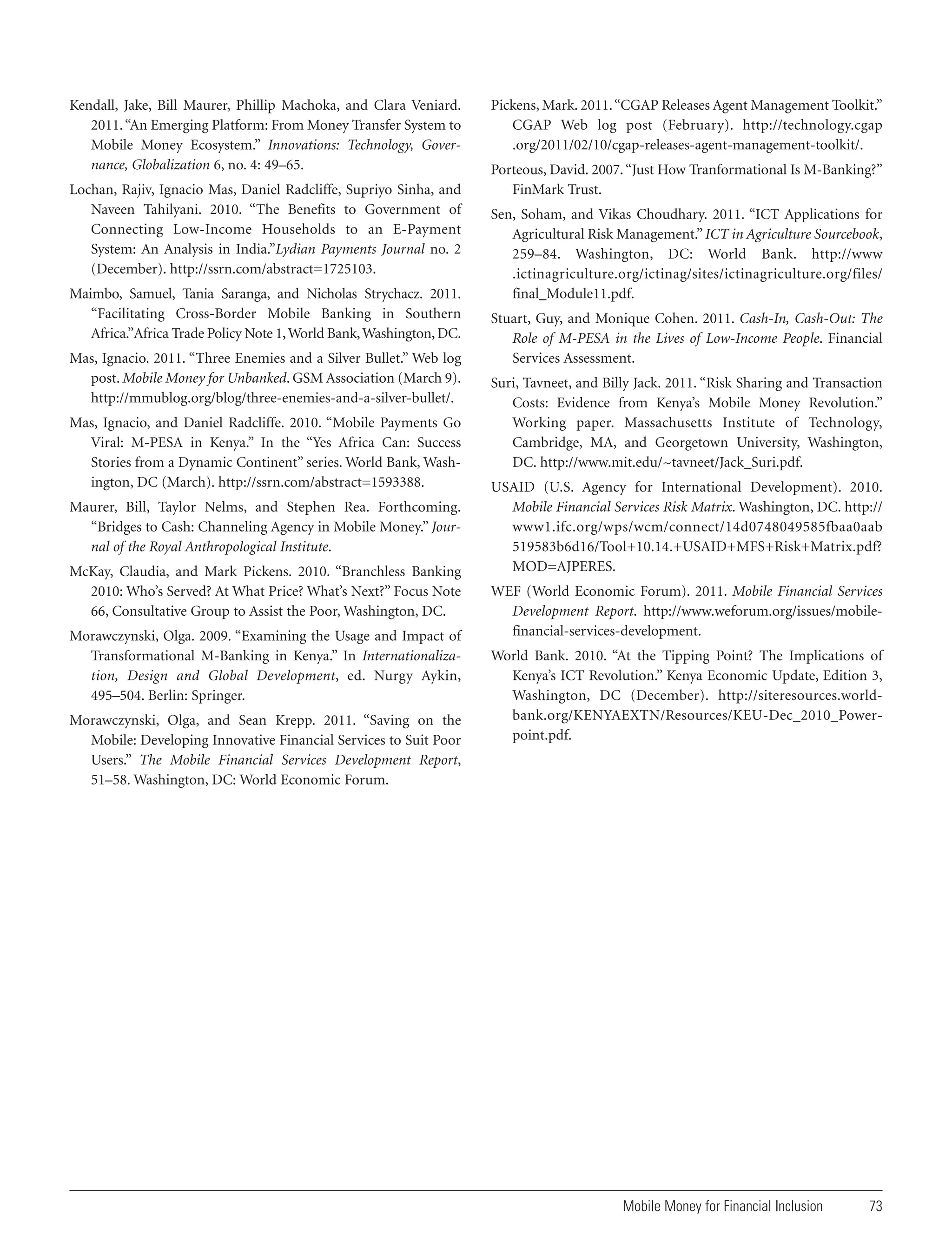 Kendall, Jake, Bill Maurer, Phillip Machoka, and Clara Veniard.
2011. “An Emerging Platform: From Money Transfer System to
Mobile Money Ecosystem.” Innovations: Technology, Governance, Globalization 6, no. 4: 49–65.
Lochan, Rajiv, Ignacio Mas, Daniel Radcliffe, Supriyo Sinha, and
Naveen Tahilyani. 2010. “The Benefits to Government of
Connecting Low-Income Households to an E-Payment
System: An Analysis in India.”Lydian Payments Journal no. 2
(December). http://ssrn.com/abstract=1725103.
Maimbo, Samuel, Tania Saranga, and Nicholas Strychacz. 2011.
“Facilitating Cross-Border Mobile Banking in Southern
Africa.”Africa Trade Policy Note 1, World Bank, Washington, DC.
Mas, Ignacio. 2011. “Three Enemies and a Silver Bullet.” Web log
post. Mobile Money for Unbanked. GSM Association (March 9).
http://mmublog.org/blog/three-enemies-and-a-silver-bullet/.
Mas, Ignacio, and Daniel Radcliffe. 2010. “Mobile Payments Go
Viral: M-PESA in Kenya.” In the “Yes Africa Can: Success
Stories from a Dynamic Continent” series. World Bank, Washington, DC (March). http://ssrn.com/abstract=1593388.
Maurer, Bill, Taylor Nelms, and Stephen Rea. Forthcoming.
“Bridges to Cash: Channeling Agency in Mobile Money.” Journal of the Royal Anthropological Institute.
McKay, Claudia, and Mark Pickens. 2010. “Branchless Banking
2010: Who’s Served? At What Price? What’s Next?” Focus Note
66, Consultative Group to Assist the Poor, Washington, DC.
Morawczynski, Olga. 2009. “Examining the Usage and Impact of
Transformational M-Banking in Kenya.” In Internationalization, Design and Global Development, ed. Nurgy Aykin,
495–504. Berlin: Springer.
Morawczynski, Olga, and Sean Krepp. 2011. “Saving on the
Mobile: Developing Innovative Financial Services to Suit Poor
Users.” The Mobile Financial Services Development Report,
51–58. Washington, DC: World Economic Forum.

Pickens, Mark. 2011. “CGAP Releases Agent Management Toolkit.”
CGAP Web log post (February). http://technology.cgap
.org/2011/02/10/cgap-releases-agent-management-toolkit/.
Porteous, David. 2007. “Just How Tranformational Is M-Banking?”
FinMark Trust.
Sen, Soham, and Vikas Choudhary. 2011. “ICT Applications for
Agricultural Risk Management.” ICT in Agriculture Sourcebook,
259–84. Washington, DC: World Bank. http://www
.ictinagriculture.org/ictinag/sites/ictinagriculture.org/files/
final_Module11.pdf.
Stuart, Guy, and Monique Cohen. 2011. Cash-In, Cash-Out: The
Role of M-PESA in the Lives of Low-Income People. Financial
Services Assessment.
Suri, Tavneet, and Billy Jack. 2011. “Risk Sharing and Transaction
Costs: Evidence from Kenya’s Mobile Money Revolution.”
Working paper. Massachusetts Institute of Technology,
Cambridge, MA, and Georgetown University, Washington,
DC. http://www.mit.edu/~tavneet/Jack_Suri.pdf.
USAID (U.S. Agency for International Development). 2010.
Mobile Financial Services Risk Matrix. Washington, DC. http://
www1.ifc.org/wps/wcm/connect/14d0748049585fbaa0aab
519583b6d16/Tool+10.14.+USAID+MFS+Risk+Matrix.pdf?
MOD=AJPERES.
WEF (World Economic Forum). 2011. Mobile Financial Services
Development Report. http://www.weforum.org/issues/mobilefinancial-services-development.
World Bank. 2010. “At the Tipping Point? The Implications of
Kenya’s ICT Revolution.” Kenya Economic Update, Edition 3,
Washington, DC (December). http://siteresources.worldbank.org/KENYAEXTN/Resources/KEU-Dec_2010_Powerpoint.pdf.

Mobile Money for Financial Inclusion

73

 