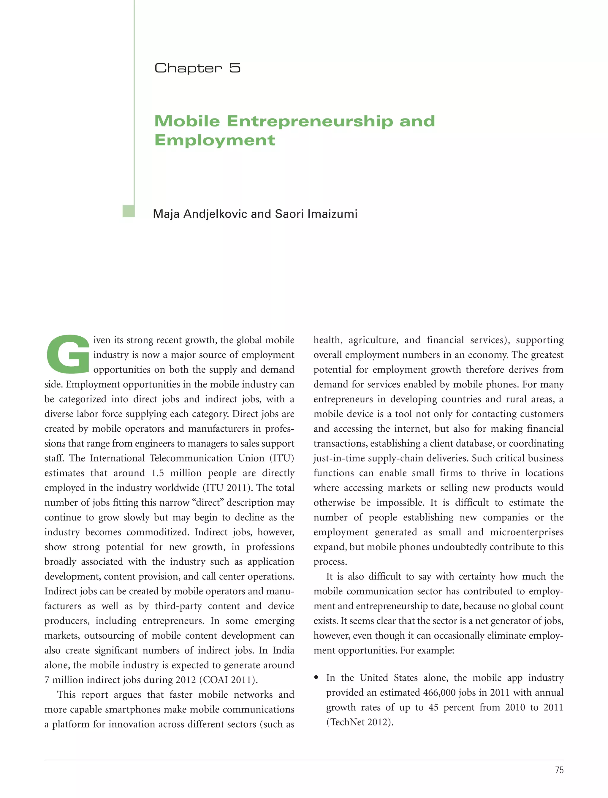 Chapter 5

Mobile Entrepreneurship and
Employment

Maja Andjelkovic and Saori Imaizumi

iven its strong recent growth, the global mobile
industry is now a major source of employment
opportunities on both the supply and demand
side. Employment opportunities in the mobile industry can
be categorized into direct jobs and indirect jobs, with a
diverse labor force supplying each category. Direct jobs are
created by mobile operators and manufacturers in professions that range from engineers to managers to sales support
staff. The International Telecommunication Union (ITU)
estimates that around 1.5 million people are directly
employed in the industry worldwide (ITU 2011). The total
number of jobs fitting this narrow “direct” description may
continue to grow slowly but may begin to decline as the
industry becomes commoditized. Indirect jobs, however,
show strong potential for new growth, in professions
broadly associated with the industry such as application
development, content provision, and call center operations.
Indirect jobs can be created by mobile operators and manufacturers as well as by third-party content and device
producers, including entrepreneurs. In some emerging
markets, outsourcing of mobile content development can
also create significant numbers of indirect jobs. In India
alone, the mobile industry is expected to generate around
7 million indirect jobs during 2012 (COAI 2011).
This report argues that faster mobile networks and
more capable smartphones make mobile communications
a platform for innovation across different sectors (such as

G

health, agriculture, and financial services), supporting
overall employment numbers in an economy. The greatest
potential for employment growth therefore derives from
demand for services enabled by mobile phones. For many
entrepreneurs in developing countries and rural areas, a
mobile device is a tool not only for contacting customers
and accessing the internet, but also for making financial
transactions, establishing a client database, or coordinating
just-in-time supply-chain deliveries. Such critical business
functions can enable small firms to thrive in locations
where accessing markets or selling new products would
otherwise be impossible. It is difficult to estimate the
number of people establishing new companies or the
employment generated as small and microenterprises
expand, but mobile phones undoubtedly contribute to this
process.
It is also difficult to say with certainty how much the
mobile communication sector has contributed to employment and entrepreneurship to date, because no global count
exists. It seems clear that the sector is a net generator of jobs,
however, even though it can occasionally eliminate employment opportunities. For example:
• In the United States alone, the mobile app industry
provided an estimated 466,000 jobs in 2011 with annual
growth rates of up to 45 percent from 2010 to 2011
(TechNet 2012).

75

 