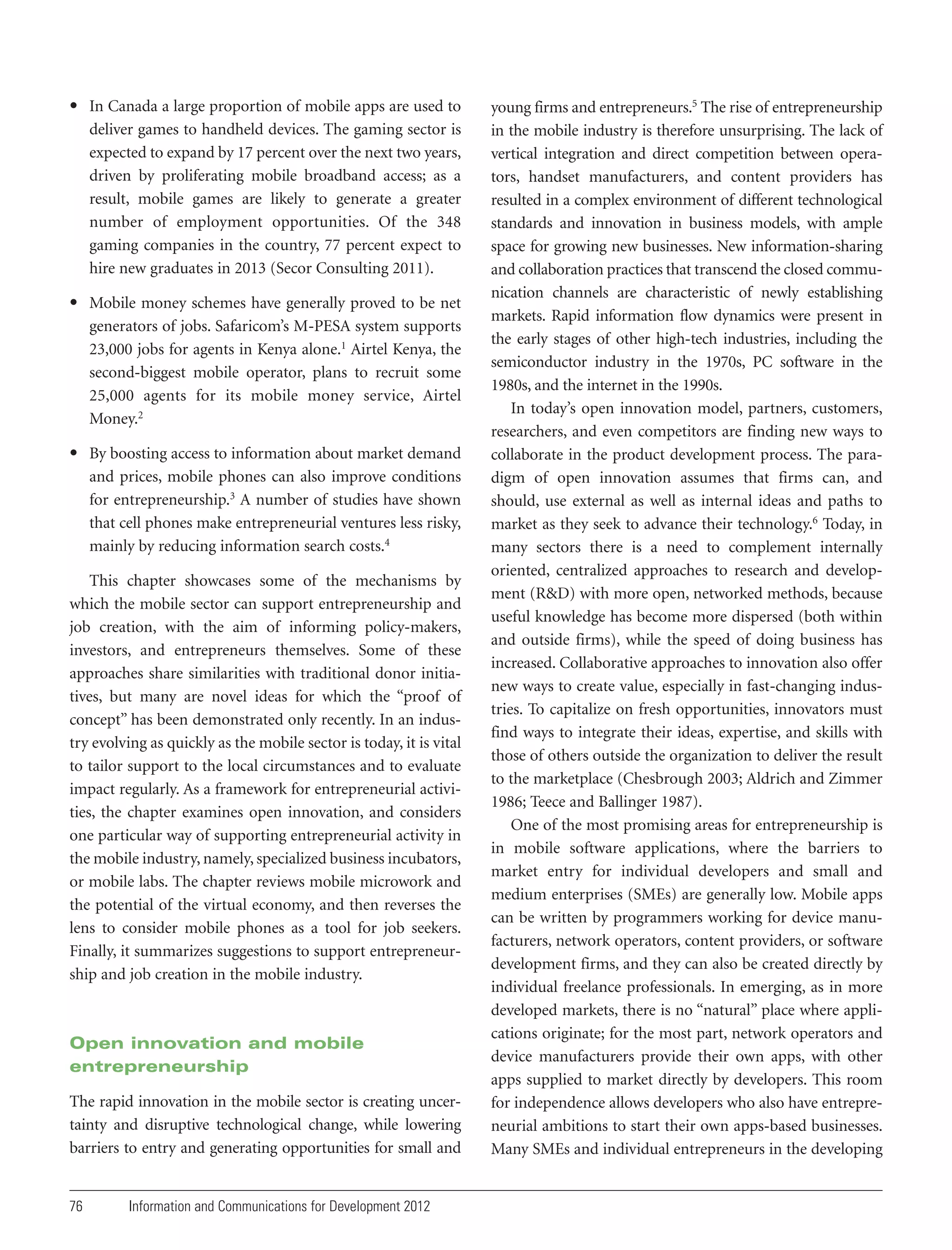 • In Canada a large proportion of mobile apps are used to
deliver games to handheld devices. The gaming sector is
expected to expand by 17 percent over the next two years,
driven by proliferating mobile broadband access; as a
result, mobile games are likely to generate a greater
number of employment opportunities. Of the 348
gaming companies in the country, 77 percent expect to
hire new graduates in 2013 (Secor Consulting 2011).
• Mobile money schemes have generally proved to be net
generators of jobs. Safaricom’s M-PESA system supports
23,000 jobs for agents in Kenya alone.1 Airtel Kenya, the
second-biggest mobile operator, plans to recruit some
25,000 agents for its mobile money service, Airtel
Money.2
• By boosting access to information about market demand
and prices, mobile phones can also improve conditions
for entrepreneurship.3 A number of studies have shown
that cell phones make entrepreneurial ventures less risky,
mainly by reducing information search costs.4
This chapter showcases some of the mechanisms by
which the mobile sector can support entrepreneurship and
job creation, with the aim of informing policy-makers,
investors, and entrepreneurs themselves. Some of these
approaches share similarities with traditional donor initiatives, but many are novel ideas for which the “proof of
concept” has been demonstrated only recently. In an industry evolving as quickly as the mobile sector is today, it is vital
to tailor support to the local circumstances and to evaluate
impact regularly. As a framework for entrepreneurial activities, the chapter examines open innovation, and considers
one particular way of supporting entrepreneurial activity in
the mobile industry, namely, specialized business incubators,
or mobile labs. The chapter reviews mobile microwork and
the potential of the virtual economy, and then reverses the
lens to consider mobile phones as a tool for job seekers.
Finally, it summarizes suggestions to support entrepreneurship and job creation in the mobile industry.

Open innovation and mobile
entrepreneurship
The rapid innovation in the mobile sector is creating uncertainty and disruptive technological change, while lowering
barriers to entry and generating opportunities for small and

76

Information and Communications for Development 2012

young firms and entrepreneurs.5 The rise of entrepreneurship
in the mobile industry is therefore unsurprising. The lack of
vertical integration and direct competition between operators, handset manufacturers, and content providers has
resulted in a complex environment of different technological
standards and innovation in business models, with ample
space for growing new businesses. New information-sharing
and collaboration practices that transcend the closed communication channels are characteristic of newly establishing
markets. Rapid information flow dynamics were present in
the early stages of other high-tech industries, including the
semiconductor industry in the 1970s, PC software in the
1980s, and the internet in the 1990s.
In today’s open innovation model, partners, customers,
researchers, and even competitors are finding new ways to
collaborate in the product development process. The paradigm of open innovation assumes that firms can, and
should, use external as well as internal ideas and paths to
market as they seek to advance their technology.6 Today, in
many sectors there is a need to complement internally
oriented, centralized approaches to research and development (R&D) with more open, networked methods, because
useful knowledge has become more dispersed (both within
and outside firms), while the speed of doing business has
increased. Collaborative approaches to innovation also offer
new ways to create value, especially in fast-changing industries. To capitalize on fresh opportunities, innovators must
find ways to integrate their ideas, expertise, and skills with
those of others outside the organization to deliver the result
to the marketplace (Chesbrough 2003; Aldrich and Zimmer
1986; Teece and Ballinger 1987).
One of the most promising areas for entrepreneurship is
in mobile software applications, where the barriers to
market entry for individual developers and small and
medium enterprises (SMEs) are generally low. Mobile apps
can be written by programmers working for device manufacturers, network operators, content providers, or software
development firms, and they can also be created directly by
individual freelance professionals. In emerging, as in more
developed markets, there is no “natural” place where applications originate; for the most part, network operators and
device manufacturers provide their own apps, with other
apps supplied to market directly by developers. This room
for independence allows developers who also have entrepreneurial ambitions to start their own apps-based businesses.
Many SMEs and individual entrepreneurs in the developing

 