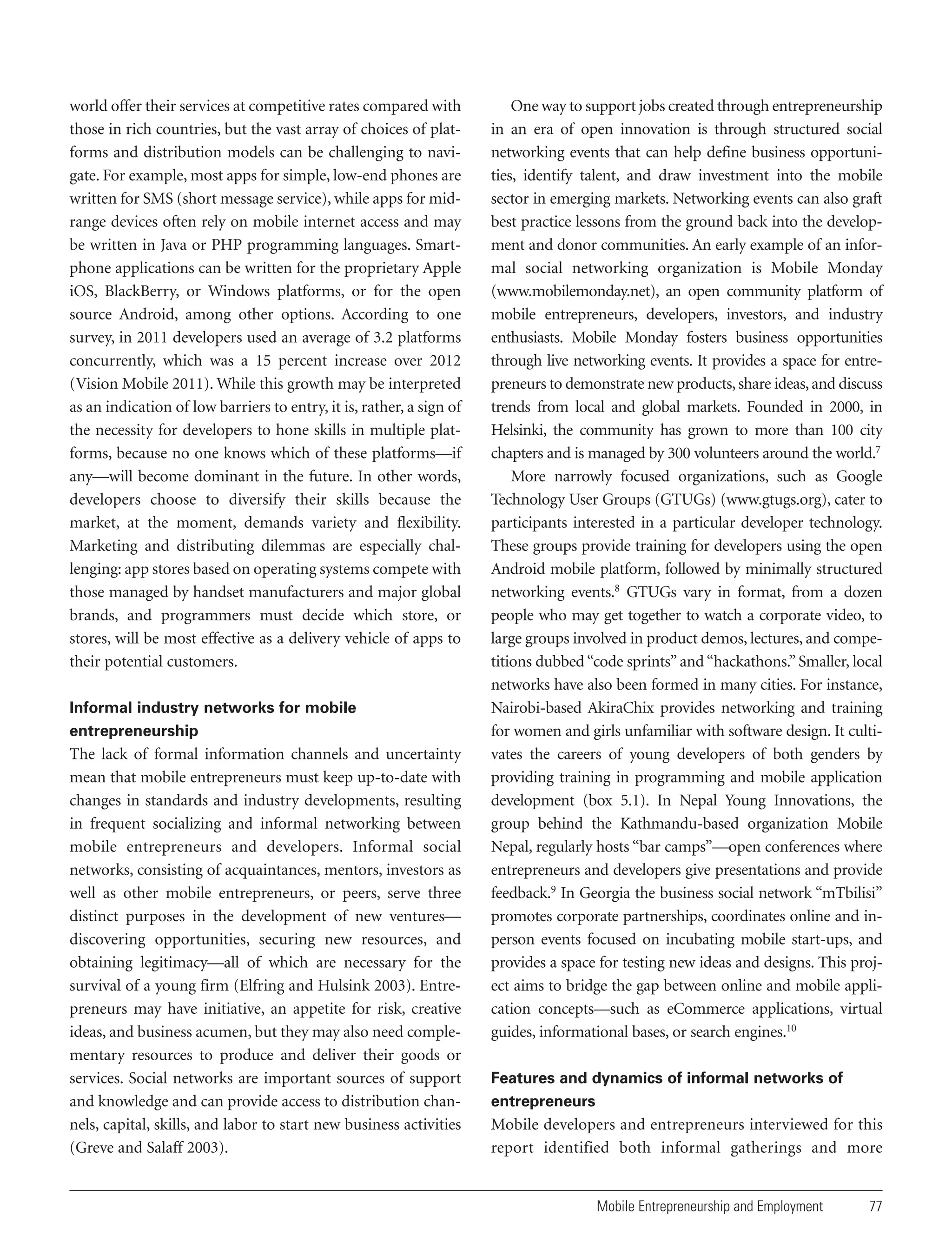 world offer their services at competitive rates compared with
those in rich countries, but the vast array of choices of platforms and distribution models can be challenging to navigate. For example, most apps for simple, low-end phones are
written for SMS (short message service), while apps for midrange devices often rely on mobile internet access and may
be written in Java or PHP programming languages. Smartphone applications can be written for the proprietary Apple
iOS, BlackBerry, or Windows platforms, or for the open
source Android, among other options. According to one
survey, in 2011 developers used an average of 3.2 platforms
concurrently, which was a 15 percent increase over 2012
(Vision Mobile 2011). While this growth may be interpreted
as an indication of low barriers to entry, it is, rather, a sign of
the necessity for developers to hone skills in multiple platforms, because no one knows which of these platforms—if
any—will become dominant in the future. In other words,
developers choose to diversify their skills because the
market, at the moment, demands variety and flexibility.
Marketing and distributing dilemmas are especially challenging: app stores based on operating systems compete with
those managed by handset manufacturers and major global
brands, and programmers must decide which store, or
stores, will be most effective as a delivery vehicle of apps to
their potential customers.
Informal industry networks for mobile
entrepreneurship

The lack of formal information channels and uncertainty
mean that mobile entrepreneurs must keep up-to-date with
changes in standards and industry developments, resulting
in frequent socializing and informal networking between
mobile entrepreneurs and developers. Informal social
networks, consisting of acquaintances, mentors, investors as
well as other mobile entrepreneurs, or peers, serve three
distinct purposes in the development of new ventures—
discovering opportunities, securing new resources, and
obtaining legitimacy—all of which are necessary for the
survival of a young firm (Elfring and Hulsink 2003). Entrepreneurs may have initiative, an appetite for risk, creative
ideas, and business acumen, but they may also need complementary resources to produce and deliver their goods or
services. Social networks are important sources of support
and knowledge and can provide access to distribution channels, capital, skills, and labor to start new business activities
(Greve and Salaff 2003).

One way to support jobs created through entrepreneurship
in an era of open innovation is through structured social
networking events that can help define business opportunities, identify talent, and draw investment into the mobile
sector in emerging markets. Networking events can also graft
best practice lessons from the ground back into the development and donor communities. An early example of an informal social networking organization is Mobile Monday
(www.mobilemonday.net), an open community platform of
mobile entrepreneurs, developers, investors, and industry
enthusiasts. Mobile Monday fosters business opportunities
through live networking events. It provides a space for entrepreneurs to demonstrate new products, share ideas, and discuss
trends from local and global markets. Founded in 2000, in
Helsinki, the community has grown to more than 100 city
chapters and is managed by 300 volunteers around the world.7
More narrowly focused organizations, such as Google
Technology User Groups (GTUGs) (www.gtugs.org), cater to
participants interested in a particular developer technology.
These groups provide training for developers using the open
Android mobile platform, followed by minimally structured
networking events.8 GTUGs vary in format, from a dozen
people who may get together to watch a corporate video, to
large groups involved in product demos, lectures, and competitions dubbed “code sprints” and “hackathons.” Smaller, local
networks have also been formed in many cities. For instance,
Nairobi-based AkiraChix provides networking and training
for women and girls unfamiliar with software design. It cultivates the careers of young developers of both genders by
providing training in programming and mobile application
development (box 5.1). In Nepal Young Innovations, the
group behind the Kathmandu-based organization Mobile
Nepal, regularly hosts “bar camps”—open conferences where
entrepreneurs and developers give presentations and provide
feedback.9 In Georgia the business social network “mTbilisi”
promotes corporate partnerships, coordinates online and inperson events focused on incubating mobile start-ups, and
provides a space for testing new ideas and designs. This project aims to bridge the gap between online and mobile application concepts—such as eCommerce applications, virtual
guides, informational bases, or search engines.10
Features and dynamics of informal networks of
entrepreneurs

Mobile developers and entrepreneurs interviewed for this
report identified both informal gatherings and more

Mobile Entrepreneurship and Employment

77

 