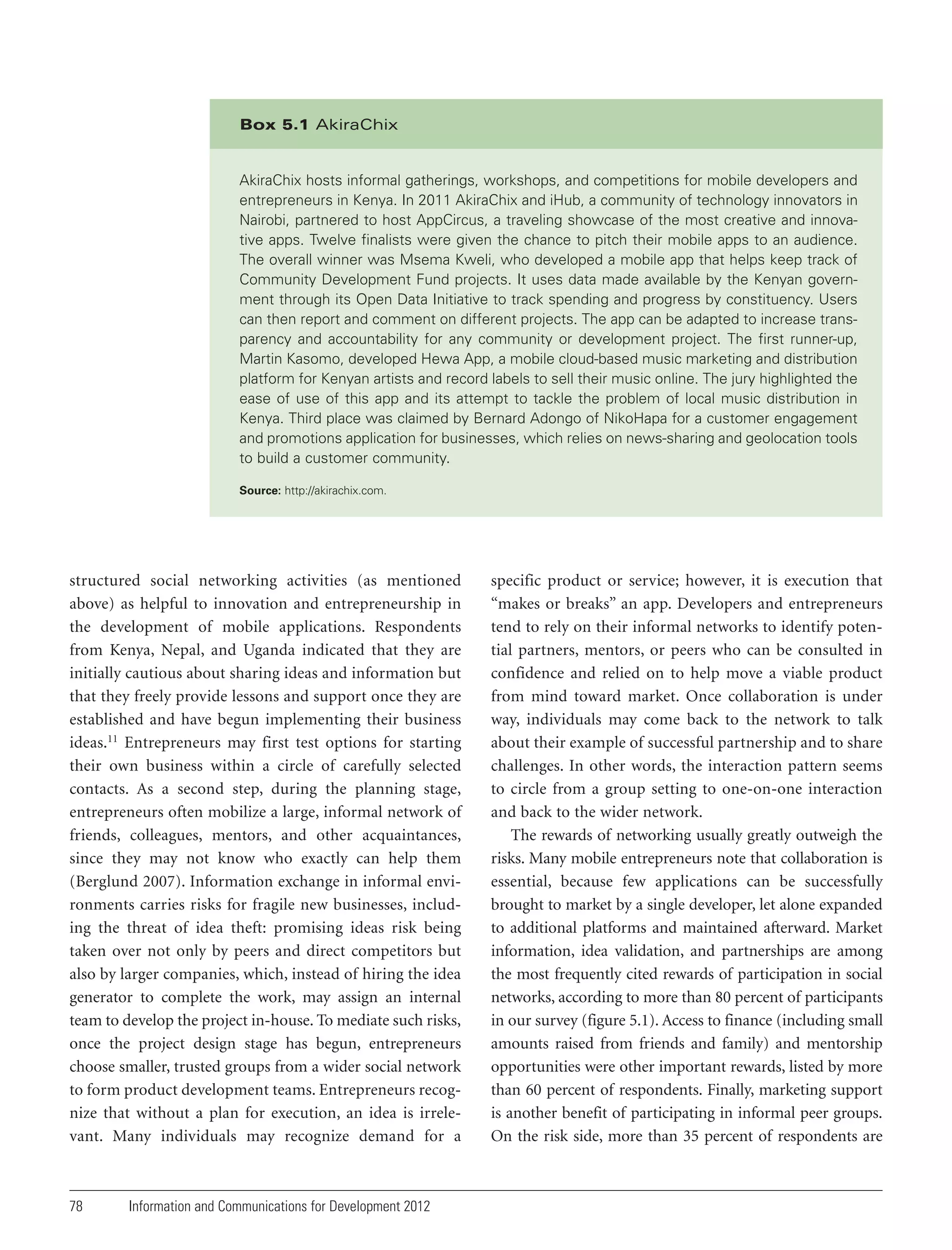 Box 5.1 AkiraChix

AkiraChix hosts informal gatherings, workshops, and competitions for mobile developers and
entrepreneurs in Kenya. In 2011 AkiraChix and iHub, a community of technology innovators in
Nairobi, partnered to host AppCircus, a traveling showcase of the most creative and innovative apps. Twelve finalists were given the chance to pitch their mobile apps to an audience.
The overall winner was Msema Kweli, who developed a mobile app that helps keep track of
Community Development Fund projects. It uses data made available by the Kenyan government through its Open Data Initiative to track spending and progress by constituency. Users
can then report and comment on different projects. The app can be adapted to increase transparency and accountability for any community or development project. The first runner-up,
Martin Kasomo, developed Hewa App, a mobile cloud-based music marketing and distribution
platform for Kenyan artists and record labels to sell their music online. The jury highlighted the
ease of use of this app and its attempt to tackle the problem of local music distribution in
Kenya. Third place was claimed by Bernard Adongo of NikoHapa for a customer engagement
and promotions application for businesses, which relies on news-sharing and geolocation tools
to build a customer community.
Source: http://akirachix.com.

structured social networking activities (as mentioned
above) as helpful to innovation and entrepreneurship in
the development of mobile applications. Respondents
from Kenya, Nepal, and Uganda indicated that they are
initially cautious about sharing ideas and information but
that they freely provide lessons and support once they are
established and have begun implementing their business
ideas.11 Entrepreneurs may first test options for starting
their own business within a circle of carefully selected
contacts. As a second step, during the planning stage,
entrepreneurs often mobilize a large, informal network of
friends, colleagues, mentors, and other acquaintances,
since they may not know who exactly can help them
(Berglund 2007). Information exchange in informal environments carries risks for fragile new businesses, including the threat of idea theft: promising ideas risk being
taken over not only by peers and direct competitors but
also by larger companies, which, instead of hiring the idea
generator to complete the work, may assign an internal
team to develop the project in-house. To mediate such risks,
once the project design stage has begun, entrepreneurs
choose smaller, trusted groups from a wider social network
to form product development teams. Entrepreneurs recognize that without a plan for execution, an idea is irrelevant. Many individuals may recognize demand for a

78

Information and Communications for Development 2012

specific product or service; however, it is execution that
“makes or breaks” an app. Developers and entrepreneurs
tend to rely on their informal networks to identify potential partners, mentors, or peers who can be consulted in
confidence and relied on to help move a viable product
from mind toward market. Once collaboration is under
way, individuals may come back to the network to talk
about their example of successful partnership and to share
challenges. In other words, the interaction pattern seems
to circle from a group setting to one-on-one interaction
and back to the wider network.
The rewards of networking usually greatly outweigh the
risks. Many mobile entrepreneurs note that collaboration is
essential, because few applications can be successfully
brought to market by a single developer, let alone expanded
to additional platforms and maintained afterward. Market
information, idea validation, and partnerships are among
the most frequently cited rewards of participation in social
networks, according to more than 80 percent of participants
in our survey (figure 5.1). Access to finance (including small
amounts raised from friends and family) and mentorship
opportunities were other important rewards, listed by more
than 60 percent of respondents. Finally, marketing support
is another benefit of participating in informal peer groups.
On the risk side, more than 35 percent of respondents are

 