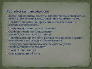  Засоби виробництва-об’єкти,з допомогою яких створюється










новий продукт(земля,заводи,машини,механізми тощо).
Предмети споживання-предмети ,що задовольняють
життєві потреби людей
Продукти духовної творчості людини
Особисті немайнові блага людиниздоров’я,ім’я,життя,честь,гідність
Поведінка певних суб’єктів-розгляд поведінки на предмет
визначення в ній складу правопорушення
Результати поведінки суб’єктів-ремонт побутової
техніки,будівництво будинку
Гроші та цінні папери
Стан природних об’єктів

 