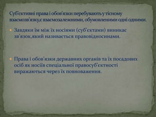  Завдяки їм між їх носіями (суб’єктами) виникає

зв’язок,який називається правовідносинами.

 Права і обов’язки державних органів та їх посадових

осіб як носіїв спеціальної правосуб’єктності
виражаються через їх повноваження.

 