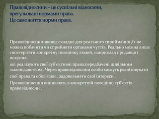 Правовідносини-явище складне для реального сприймання ,їх не
можна побачити чи сприйняти органами чуттів. Реально можна лише
спостерігати конкретну поведінку людей, наприклад продавця і
покупця,
які реалізують свої суб’єктивні права,передбачені цивільним
законодавством . Через правовідносини особи можуть реалізовувати
свої права та обов’язки , задовольняти свої інтереси .
Правовідносини виникають в конкретній поведінці суб’єктів
правовідносин .

 
