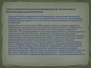  Правосуб’єктність юридичних осіб(державних і громадських організацій

тощо)визначається змістом їх компетенції,тобто сукупністю у нормах права
повноважень ,що надаються їм для забезпечення виконання покладених на
них функцій.
 Правосуб’єктність фізичних осіб(індивідів) є більш складним явищем, до
якого входять правоздатність і дієздатність.(Правоздатність-це обумовлена
нормами права здатність суб’єкта мати суб’єктивні права та юридичні
обов’язки . Види правоздатності:а)загальна правоздатність-загальна здатність
суб’єкта мати права і обов’язки, закріплені у нормах права,б)галузева
правоздатність-здатність суб’єкта мати права та обов’язки,закріплені певною
галуззю права,її існування обумовлено тим,що в різних галузях права строки
виникнення правоздатності визначаються по-різному,в)спеціальна
правоздатність-здатність суб’єкта мати права та обов’язки, що виникають з
факту займання певної посади. Дієздатність-це обумовлена нормами права
здатність суб’єкта своїми діями набувати і здійснювати суб’єктивні права та
юридичні обов’язки. Рівень дієздатності індивідів залежить від певних
факторів:від віку;від стану психічного та фізичного здоров’я;від рівня освіти та
ряду інших обставин. Однією з форм дієздатності є деліктоздатність,тобто
здатність особи нести юридичну відповідальність за скоєні правопорушення.)

 