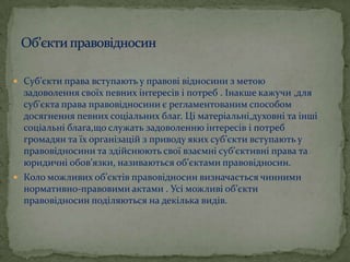  Суб’єкти права вступають у правові відносини з метою

задоволення своїх певних інтересів і потреб . Інакше кажучи ,для
суб’єкта права правовідносини є регламентованим способом
досягнення певних соціальних благ. Ці матеріальні,духовні та інші
соціальні блага,що служать задоволенню інтересів і потреб
громадян та їх організацій з приводу яких суб’єкти вступають у
правовідносини та здійснюють свої взаємні суб’єктивні права та
юридичні обов’язки, називаються об’єктами правовідносин.
 Коло можливих об’єктів правовідносин визначається чинними
нормативно-правовими актами . Усі можливі об’єкти
правовідносин поділяються на декілька видів.

 