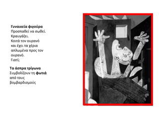 Γυναικεία φιγοφρα
Προςπακεί να ςωκεί.
Κραυγάηει.
Κοιτά τον ουρανό
και ζχει τα χζρια
απλωμζνα προσ τον
ουρανό.
Γιατί;
Τα άςπρα τρίγωνα
Συμβολίηουν τθ φωτιά
από τουσ
βομβαρδιςμοφσ

 