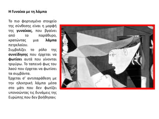 Η Γυναίκα με τθ λάμπα
Το πιο φορτιςμζνο ςτοιχείο
τθσ ςφνκεςθσ είναι θ μορφι
τθσ γυναίκασ, που βγαίνει
από
το
παράκυρο,
κρατϊντασ
μια
λάμπα
πετρελαίου.
Συμβολίηει το ρόλο τθσ
ςυνείδθςθσ που ζρχεται να
φωτίςει αυτά που γίνονται
τριγφρω. Το ταπεινό φωσ του
λαοφ που ζρχεται να φωτίςει
τα ςυμβάντα.
Έρχεται ς’ αντιπαράκεςθ με
τθν θλεκτρικι λάμπα μζςα
ςτο μάτι που δεν φωτίηει
υπονοϊντασ τισ δυνάμεισ τθσ
Ευρϊπθσ που δεν βοικθςαν;

 