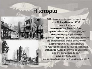 Η ιςτορία
Ο Πικάςο εμπνεφςτθκε το ζργο όταν,
ςτισ 26 Απριλίου του 1937,
ςτα πλαίςια του
Ιςπανικοφ Εμφυλίου Πολζμου,
Γερμανοί πιλότοι τθσ αεροπορίασ των
εκνικιςτών βομβάρδιςαν τθν
κωμόπολθ Γκερνίκα τθσ Χϊρασ των Βάςκων.
Στο βομβαρδιςμό εκείνο ςκοτϊκθκαν
1.650 άνκρωποι και ιςοπεδϊκθκε
το 70% τθσ πόλθσ με 32 τόνουσ εκρθκτικά.
Ο Πικάςςο πλθροφορικθκε τα γεγονότα
από τθν εφθμερίδα Le Soir,
μόνο τθν 1θ Μαΐου
και το ολοκλθρϊνει ςτισ 3 Ιουνίου του 1937.

 