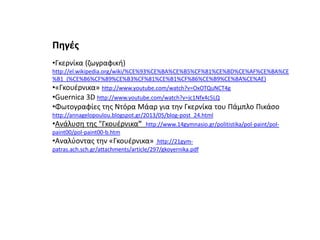 Πθγζσ
•Γκερνίκα (ηωγραφικι)
http://el.wikipedia.org/wiki/%CE%93%CE%BA%CE%B5%CF%81%CE%BD%CE%AF%CE%BA%CE
%B1_(%CE%B6%CF%89%CE%B3%CF%81%CE%B1%CF%86%CE%B9%CE%BA%CE%AE)
•«Γκουζρνικα» http://www.youtube.com/watch?v=OxOTQuNCT4g

•Guernica 3D http://www.youtube.com/watch?v=jc1Nfx4c5LQ
•Φωτογραφίεσ τθσ Ντόρα Μάαρ για τθν Γκερνίκα του Πάμπλο Πικάςο
http://annagelopoulou.blogspot.gr/2013/05/blog-post_24.html
•Ανάλυςθ τθσ "Γκουζρνικα" http://www.14gymnasio.gr/politistika/pol-paint/polpaint00/pol-paint00-b.htm
•Αναλφοντασ τθν «Γκουζρνικα» http://21gympatras.ach.sch.gr/attachments/article/297/gkoyernika.pdf

 