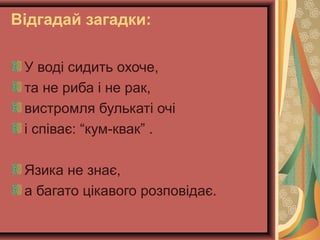 Відгадай загадки:
У воді сидить охоче,
та не риба і не рак,
вистромля булькаті очі
і співає: “кум-квак” .
Язика не знає,
а багато цікавого розповідає.

 