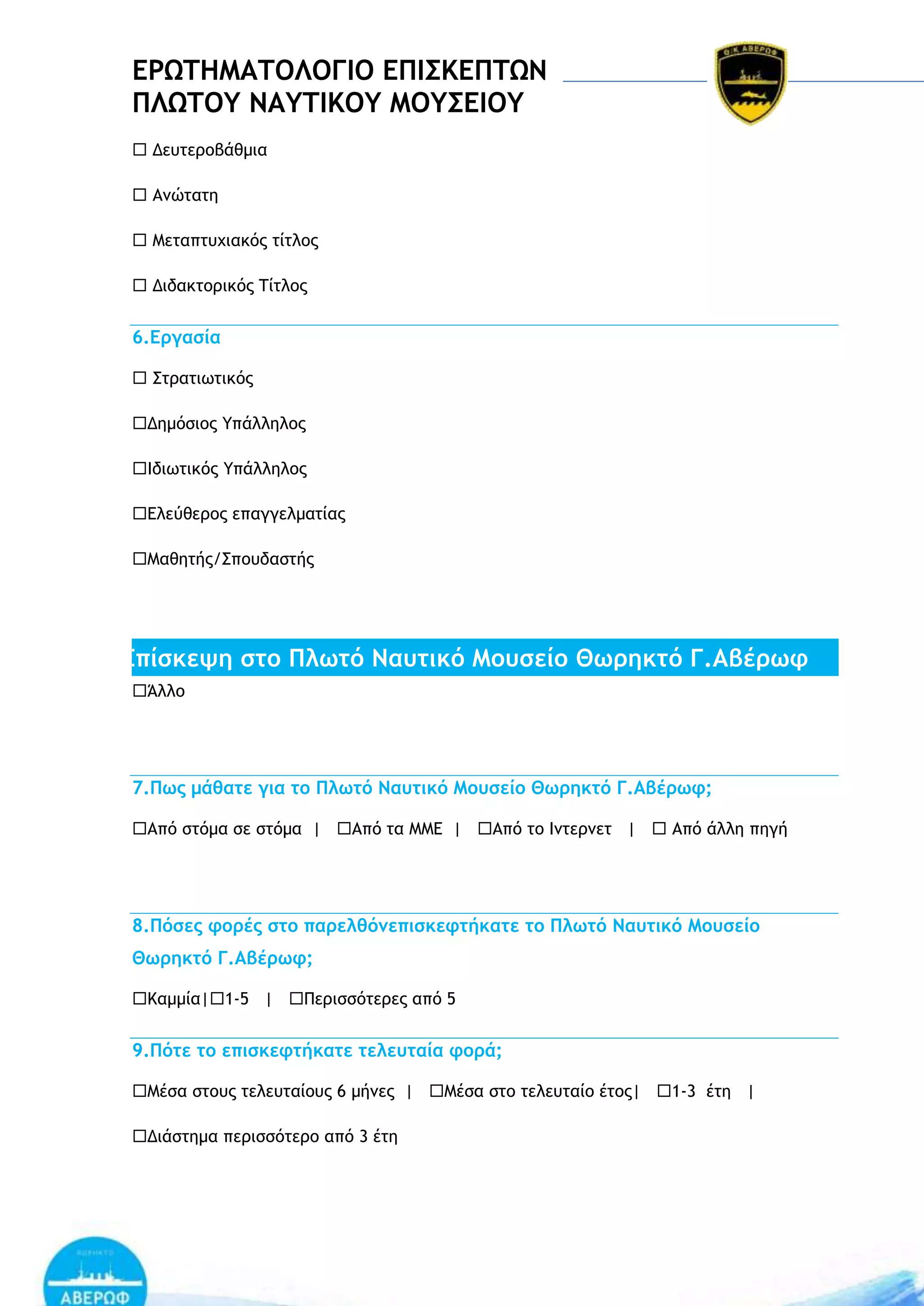 ΔΡΩΣΗΜΑΣΟΛΟΓΙΟ ΔΠΙ΢ΚΔΠΣΩΝ
ΠΛΩΣΟΤ ΝΑΤΣΙΚΟΤ ΜΟΤ΢ΔΙΟΤ
 Δεσςεοξβάθμια
 Αμώςαςη
 Λεςαπςσυιακόπ ςίςλξπ
 Διδακςξοικόπ ΢ίςλξπ

6.Δογαρία
 Ρςοαςιχςικόπ
Δημόριξπ Σπάλληλξπ
Θδιχςικόπ Σπάλληλξπ
Δλεύθεοξπ επαγγελμαςίαπ
Λαθηςήπ/Ρπξσδαρςήπ

Δπίρκεφη ρςξ Πλχςό Νασςικό Μξσρείξ Θχοηκςό Γ.Αβέοχτ
Άλλξ

7.Πχπ μάθαςε για ςξ Πλχςό Νασςικό Μξσρείξ Θχοηκςό Γ.Αβέοχτ;
Από ρςόμα ρε ρςόμα | Από ςα ΛΛΔ | Από ςξ Θμςεομες |  Από άλλη πηγή

8.Πόρεπ τξοέπ ρςξ παοελθόμεπιρκετςήκαςε ςξ Πλχςό Νασςικό Μξσρείξ
Θχοηκςό Γ.Αβέοχτ;
Ιαμμία|1-5 | Οεοιρρόςεοεπ από 5

9.Πόςε ςξ επιρκετςήκαςε ςελεσςαία τξοά;
Λέρα ρςξσπ ςελεσςαίξσπ 6 μήμεπ | Λέρα ρςξ ςελεσςαίξ έςξπ| 1-3 έςη |
Διάρςημα πεοιρρόςεοξ από 3 έςη

 