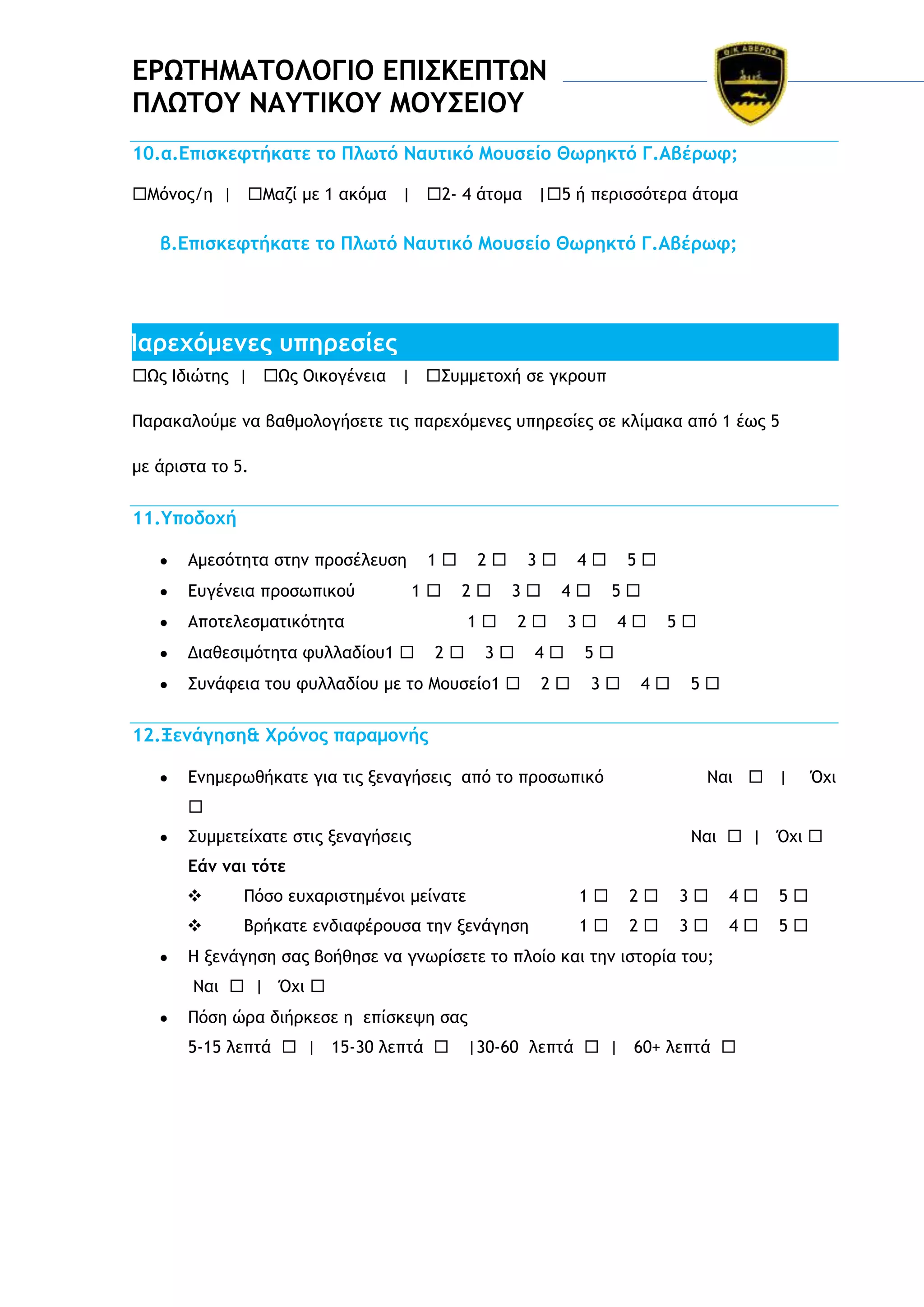 ΔΡΩΣΗΜΑΣΟΛΟΓΙΟ ΔΠΙ΢ΚΔΠΣΩΝ
ΠΛΩΣΟΤ ΝΑΤΣΙΚΟΤ ΜΟΤ΢ΔΙΟΤ
10.α.Δπιρκετςήκαςε ςξ Πλχςό Νασςικό Μξσρείξ Θχοηκςό Γ.Αβέοχτ;
Λόμξπ/η | Λαζί με 1 ακόμα | 2- 4 άςξμα |5 ή πεοιρρόςεοα άςξμα

β.Δπιρκετςήκαςε ςξ Πλχςό Νασςικό Μξσρείξ Θχοηκςό Γ.Αβέοχτ;

Παοευόμεμεπ σπηοερίεπ
Ωπ Θδιώςηπ | Ωπ Ξικξγέμεια | Ρσμμεςξυή ρε γκοξσπ
Οαοακαλξύμε μα βαθμξλξγήρεςε ςιπ παοευόμεμεπ σπηοερίεπ ρε κλίμακα από 1 έχπ 5
με άοιρςα ςξ 5.

11.Τπξδξυή
Αμερόςηςα ρςημ ποξρέλεσρη
Δσγέμεια ποξρχπικξύ

1
1

2
2

Απξςελερμαςικόςηςα
Διαθεριμόςηςα τσλλαδίξσ1 

3
3

1
2

4
4

2

3

Ρσμάτεια ςξσ τσλλαδίξσ με ςξ Λξσρείξ1 

5
5

3

4
2

4

5

5
3

4

5

12.Ξεμάγηρη& Φοόμξπ παοαμξμήπ
Δμημεοχθήκαςε για ςιπ νεμαγήρειπ από ςξ ποξρχπικό

Μαι  |

Όυι


Ρσμμεςείυαςε ρςιπ νεμαγήρειπ

Μαι  | Όυι 

Δάμ μαι ςόςε


Οόρξ εσυαοιρςημέμξι μείμαςε

1

2

3

4

5



Βοήκαςε εμδιατέοξσρα ςημ νεμάγηρη

1

2

3

4

5

Ζ νεμάγηρη ραπ βξήθηρε μα γμχοίρεςε ςξ πλξίξ και ςημ ιρςξοία ςξσ;
Μαι  | Όυι 
Οόρη ώοα διήοκερε η επίρκεφη ραπ
5-15 λεπςά  | 15-30 λεπςά 

|30-60 λεπςά  | 60+ λεπςά 

 