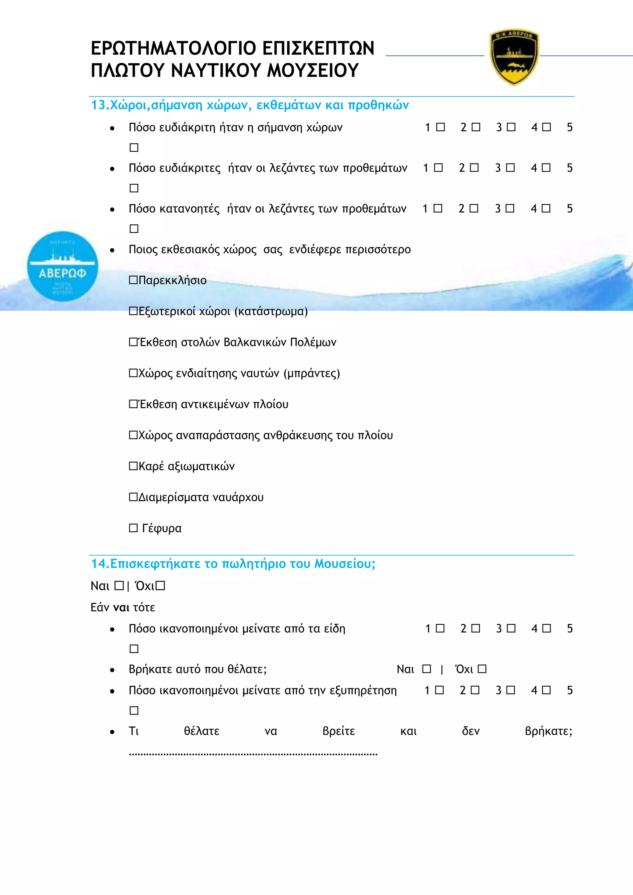 ΔΡΩΣΗΜΑΣΟΛΟΓΙΟ ΔΠΙ΢ΚΔΠΣΩΝ
ΠΛΩΣΟΤ ΝΑΤΣΙΚΟΤ ΜΟΤ΢ΔΙΟΤ
13.Φώοξι,ρήμαμρη υώοχμ, εκθεμάςχμ και ποξθηκώμ
Οόρξ εσδιάκοιςη ήςαμ η ρήμαμρη υώοχμ

1

2

3

4

5

1

2

3

4

5

1

2

3

4

5

1

2

3

4

5

3

4

5


Οόρξ εσδιάκοιςεπ ήςαμ ξι λεζάμςεπ ςχμ ποξθεμάςχμ

Οόρξ καςαμξηςέπ ήςαμ ξι λεζάμςεπ ςχμ ποξθεμάςχμ

Οξιξπ εκθεριακόπ υώοξπ ραπ εμδιέτεοε πεοιρρόςεοξ
Οαοεκκλήριξ
Δνχςεοικξί υώοξι (καςάρςοχμα)
Έκθερη ρςξλώμ Βαλκαμικώμ Οξλέμχμ
Υώοξπ εμδιαίςηρηπ μασςώμ (μποάμςεπ)
Έκθερη αμςικειμέμχμ πλξίξσ
Υώοξπ αμαπαοάρςαρηπ αμθοάκεσρηπ ςξσ πλξίξσ
Ιαοέ ανιχμαςικώμ
Διαμεοίρμαςα μασάουξσ
 Γέτσοα

14.Δπιρκετςήκαςε ςξ πχληςήοιξ ςξσ Μξσρείξσ;
Μαι | Όυι
Δάμ μαι ςόςε
Οόρξ ικαμξπξιημέμξι μείμαςε από ςα είδη

Βοήκαςε ασςό πξσ θέλαςε;

Μαι  | Όυι 

Οόρξ ικαμξπξιημέμξι μείμαςε από ςημ ενσπηοέςηρη

1

2


΢ι

θέλαςε

μα

βοείςε

……………………………………………………………………………

και

δεμ

βοήκαςε;

 