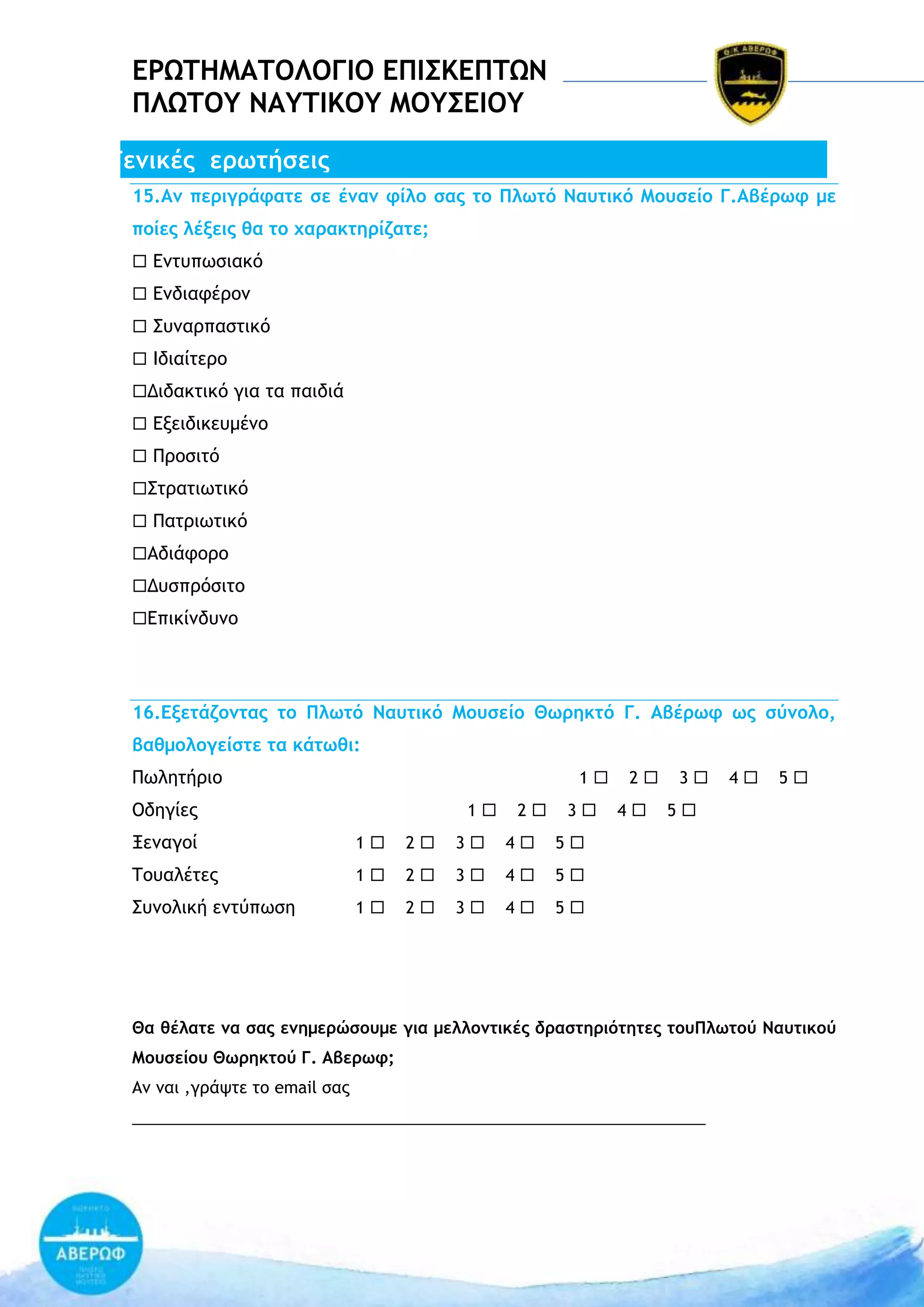 ΔΡΩΣΗΜΑΣΟΛΟΓΙΟ ΔΠΙ΢ΚΔΠΣΩΝ
ΠΛΩΣΟΤ ΝΑΤΣΙΚΟΤ ΜΟΤ΢ΔΙΟΤ
Γεμικέπ εοχςήρειπ
15.Αμ πεοιγοάταςε ρε έμαμ τίλξ ραπ ςξ Πλχςό Νασςικό Μξσρείξ Γ.Αβέοχτ με
πξίεπ λένειπ θα ςξ υαοακςηοίζαςε;
 Δμςσπχριακό
 Δμδιατέοξμ
 Ρσμαοπαρςικό
 Θδιαίςεοξ
Διδακςικό για ςα παιδιά
 Δνειδικεσμέμξ
 Οοξριςό
Ρςοαςιχςικό
 Οαςοιχςικό
Αδιάτξοξ
Δσρποόριςξ
Δπικίμδσμξ

16.Δνεςάζξμςαπ ςξ Πλχςό Νασςικό Μξσρείξ Θχοηκςό Γ. Αβέοχτ χπ ρύμξλξ,
βαθμξλξγείρςε ςα κάςχθι:
Οχληςήοιξ

1

Ξδηγίεπ

1

2

3

Νεμαγξί

1

2

3

4

1

2

3

4

1

2

3

4

4

5

5

5

Ρσμξλική εμςύπχρη

4

3

5

΢ξσαλέςεπ

2

5

Θα θέλαςε μα ραπ εμημεοώρξσμε για μελλξμςικέπ δοαρςηοιόςηςεπ ςξσΠλχςξύ Νασςικξύ
Μξσρείξσ Θχοηκςξύ Γ. Αβεοχτ;
Αμ μαι ,γοάφςε ςξ email ραπ
________________________________________________________________

 