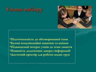 Умови вибору

•Підготовленість до обговорюваної теми
•Базові комунікаційні навички та вміння
•Підвищений інтерес учнів до теми заняття
•Наявність додаткових джерел інформації
•Достатній простір для роботи малих груп

 