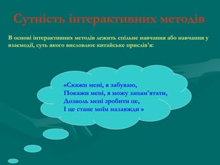 Сутність інтерактивних методів
В основі інтерактивних методів лежить спільне навчання або навчання у
взаємодії, суть якого висловлює китайське прислів'я:

«Скажи мені, я забуваю,
Покажи мені, я можу запам'ятати,
Дозволь мені зробити це,
І це стане моїм назавжди »

 