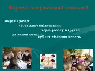 Формула інтерактивної технології
Вперед і разом:
              через живе спілкування,
 
                                   через роботу в групах,
        де кожен учень –
суб'єкт пізнання нового.

 