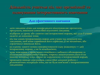 Діяльність учителя під час організації та
планування інтерактивного навчання
Для ефективного навчання
•
•
•
•
•
•

дати завдання дітям для попереднього підготуван­ня: прочитати,
продумати, виконати самостійні підготовчі завдання;
відібрати до уроку або заняття такі інтерактивні вправи, які дали б учням
«ключ» до освоєння теми;
під час самих інтерактивних вправ дати учням час подумати над
завданням, щоб вони сприйняли його серйозно, (і не механічно, або
«граючись» виконали його;
на одному занятті можна використовувати одну (максимум — дві)
інтерактивну вправу, а не їх калейдоскоп;
дуже важливим є проведення спокійного глибокого обговорення за
підсумками інтерактивної вправи, зокрема акцентування уваги й на
іншому матеріалі теми, прямо не порушеному в інтерактивній вправі;
проводити швидкі опитування, самостійні домашні роботи з
різноманітних матеріалів теми, що не були пов’язані з інтерактивними
завданнями

 